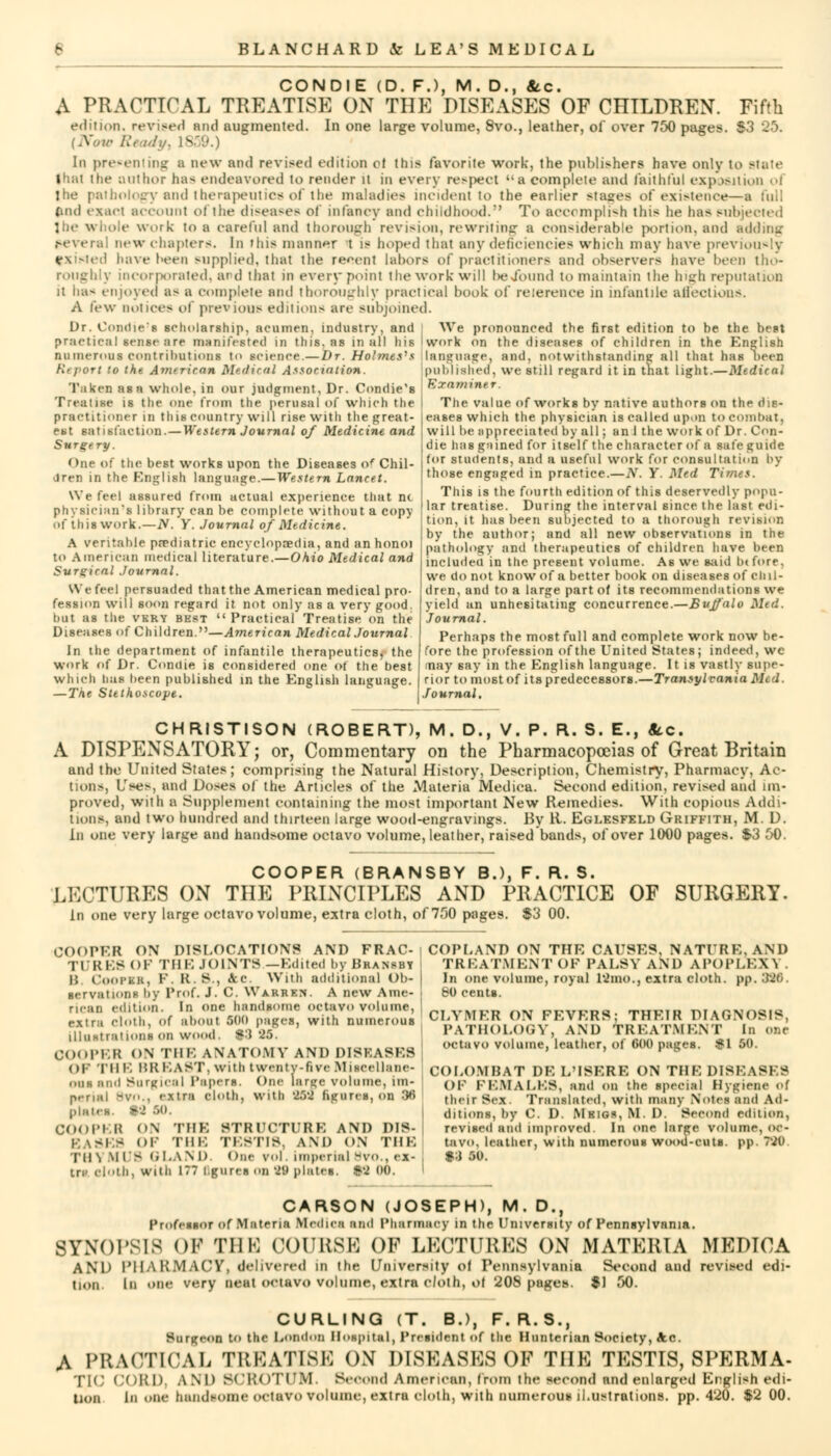 CONDIE (D. F.), M. D., &c. A PRACTICAL TREATISE ON THE DISEASES OF CHILDREN. Fifth edition, revised and augmented. In one large volume, 8vo., leather, of over 750 pages. I [Now Ready, 1859.) In presenting a new and revised edition of this favorite work, the publishers have only to state that the author has endeavored to render it in every respeet a complete and faithful exposition ol the pathology and therapeutics of the maladies incident to the earlier stages of existence—a full find exact account ol the diseases ol infancy and childhood. To accomplish this he has subjected J be whole work to a careful and thorough revision, rewriting a considerable portion, and adding several new chapters. In this manner t is hoped that any deficiencies which may have previously existed have heen supplied, that the recent labors of practitioners and observers have been tho- roughly incorporated, and that in every point the work will be/ound to maintain the high reputation it has enjoyed as a complete and thoroughly practical book of reference in infantile affections. A few notices of previous editions are subjoined. Dr. Conches scholarship, acumen, industry, and We pronounced the first edition to be the best practical sense are manifested in this, as in all his I work on the diseases of children in the English numerous contributions to science.— Dr. Holmes's language, and, notwithstanding all that has neen Ktport to the American Merited Association. published, we still regard it in that light.—Medical Taken asn whole, in our judgment, Dr. Condie's ®xam Treatise is the one from the perusal of which the practitioner in this country will rise with the great- est satisfaction. — Western Journal of Medicine and Surgery. One of the best works upon the Diseases of Chil- dren in the English language.—Western Lancet. We feel assured from actual experience that m physician's library can be complete without a copy Of this work.—iV. y. Journal of Medicine. A rentable pediatric encyclopaedia, and an honoi to American medical literature.—Ohio Medical and Surgical Journal. We feel persuaded that the American medical pro- fession will soon regard it not only as a very good. but as the very best Practical Treatise on the Diseases of Children.—American Medical Journal In the department of infantile therapeutics, the work of Dr. Conilie is considered one of the best which has been published in the English language. — The Stethoscope. The value of works by native authors on the dis- eases which the physician is called upon to combat. will be appreciated by all; an 1 the work of Dr. Con- die has gained for itself the character of a safe guide for students, and a useful work for consultation by those engaged in practice.—N. Y. Med Times. This is the fourth edition of this deservedly popu- lar treatise. During the interval since the last edi- tion, it has been subjected to a thorough revision by the author; and all new observations in the pathology and therapeutics of children have been included in the present volume. As we said btfore. we do not know of a better book on diseases of chil- dren, and to a large part of its recommendations we yield un unhesitating concurrence.—Buffalo Med. Journal. Perhaps the most full and complete work now be- fore the profession of the United States; indeed, wc may say in the English language. It is vastly supe- rior to most of its predecessors.—Transylvania Mt d Journal. CHRISTISON (ROBERT), M. D., V. P. R. S. E., 8cc. A DISPENSATORY; or, Commentary on the Pharmacopoeias of Great Britain and the United States; comprising the Natural History, Description, Chemistry, Pharmacy, Ac- tion:-, L'ses, and Doses of the Articles of the Materia Medica. Second edition, revised and un- proved, with a Supplement containing the most important New Remedies. With copious Addi- tions, and two hundred and thirteen large wood-engravings. By EL Eglesfeld Griffith, M. D. In one very large and handsome octavo volume, leather, raised bands, of over 1000 pages. S3 50. COOPER (BRANSBY B ) F. R. S. LECTURES ON THE PRINCIPLES AND* PRACTICE OF SURGERY. In one very large octavo volume, extra cloth, of 700 pages. $3 00. COOPER ON DISLOCATIONS AND FRAC- | TURE8 OF THE JOINTS —Edited by Bkansby B COOFBB, F, U.S., &c. With additional Ob- servations by Prof. J. C. Warren. A new Ame- riean edition. In one handsome octavo volume, | BXtra cloth, of about 500 pages, with numerous illustrations on wood. #•') '25. COOPER ON THE ANATOMY ANT) DISEASES OF THE BREAST, with twenty-fire Miscellane- ous and Surgical Papera. One large volume, im- ] perutl Bvo., extra cloth, with 809 figures, on 36 platen. S3 .r><>. COOPER ON THE STRUCTURE AND DIS- 3 OF THE TESTIS, AND ON THE III \ Ml B i.l.AM) One vol. imperial BVO.. ex- tr* cloth, with 177 l.gures on '20 plates. *'2 00. I COPLAND ON THE CAUSES, NATURE. AND TREATMENT OF PALSY AND APOPLEXY In one volume, royal 12ino., extra cloth, pp. 390. 80 cents. CLYMER ON FEVERS; THEIR DIAGNOSIS, PATHOLOGY, AND TREATMENT In one octavo volume, leather, of 600 pages. #1 50. COLOMBAT DE L'ISERE ON THE DISEASES OF FEMALES, and on the special Hygiene of their Sex. Translated, with many Notes and Ad- ditions, by C. D. Mkigs, M. I). Second edition, revised and improved. In one large volume, oc- tavo, leather, with numerous wood-cuts. pp. 7'20 *:) 50. CARSON (JOSEPH), M. D., Professor of Materia Mediea and Pharmacy in the University of Pennsylvania. SYNOPSIS OF THE COURSE OF LECTURES ON MATERIA MEDICA AND PHARMACY, delivered IB the University of Pennsylvania Second and revised edi- tion In one very neat octavo volume, extra cloth, ol 208 pages. $1 50. CURLING (T. B.), F. R.S., SnrgeOA tO the London Hospital, Premdeiit of the Hunterian Society, Ac. A PRACTICAL TREATI8E ON DISEASES OF THE TESTIS, SPERMA- TIC CORD, and SCROTUM. Beeond American, from the teeond end enlarged English edi-