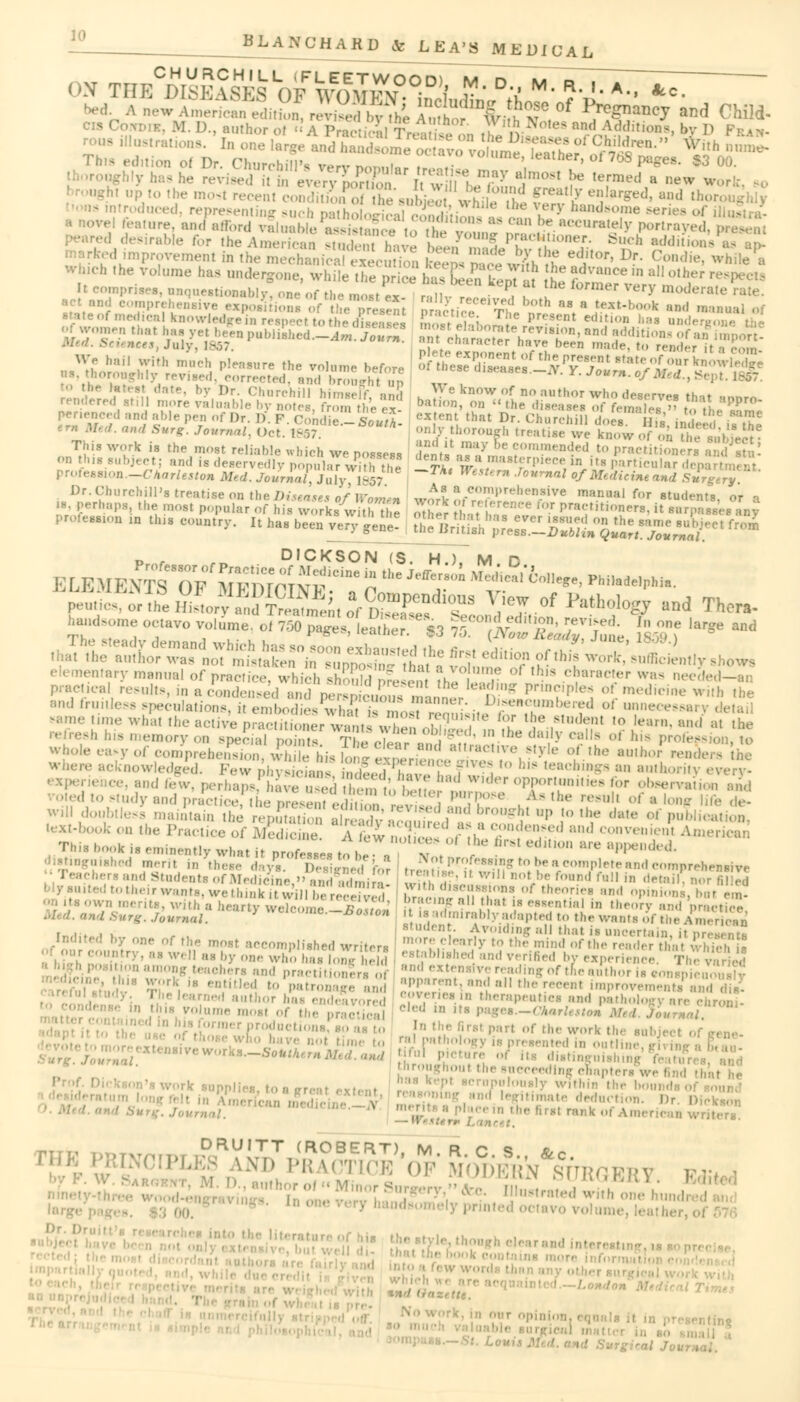 CHURCHILL (FLEETWOOD) M D M R i ' «ta most recent condition oi he subject ^et5f E?& «IW*. and thoi ntroduced, representing such mih„i,„ . ,i ' °l» WIU >'^ very handsome sen ture, and afford vain: l> |ePaJ Jg „ lat^l1110118 as can be accurately portrayed, ed improvement in the mechanical execution RmeJ L '' (?.°ndie' White ■ Which the volume has undergone, while the price h etn kin , h J^ m a!1 0ther resP«*> 11 C(>1 aestionably, one of the m,«tf r iv r P , 6™W Very modw«e rate. ;;'',;'f Dr. Churchill himseFf, and h 5 B^°WOf no author who deserves that ,nnro rendered still more finable by notes, from the ex- ba°n' ° ,he leases of females » tV „• «™ peneneed and able pen of Dr. 1) f Cohdie w* exfent that Dr. Churchill doesr?J ,-, V aTe er„ «. ond Sl^ Jo„r„^ 0*1'$^*** only thorough treatise we tow of on^he^bieS* This work is the most reliahle which we possess Snta J?? ' eommmaded to practitioners a on this subject; and is deservedly populaTwkh toe t£i w.a.*,Ba'^rpiece, ^ **■ particular d« profea8ion.-CrAar/M*o« Med. Journal July 1857 ™ ■TowiMfl of Medicine and Surge™ Dr. Churchill's treatise on the Diseases of Women work SfreSKS!^ manual f(,r students, or r, 18, perhaps, the most popular Of his works with he other 1 , ,,! >r ^ra(:,lf,^s. it surpass,,- profeauon „ Uu. country. It ha, been ye^ene! J^'^a^'^^ elementary manual of practice, which <l |l( re ?h Y hls cbarac'ep was needed- pract.ca results, in a condensed and perS£umanner & P^WS ' medicine wkh ,he and fruitless speculations, it embodies what temoTZnlLST*??™^ oi unn«****ary del » time what the active practitioner^anuwh^n ! , T ' ,e ,s,,k',,t '° learn, and'at the refresh his memory „„ special , / T iV| j'^' ,D ,he lli,,l-v CaI,S of '^ profession, to b°leea*yofc<>nW wowledged. Few physicians ndfeThavJflZFSl teacl?inS« an authority every. •■and low. perhaps^ave used Kn «» Ih , ' ' « I^,,,'r''PP«,r'»»'«'«'- »»r ..b^rvaii,,, and 'I to study and practice the present edS ™SS ' ° , Aa lhe ,rH,!l of ■ ,0Sf lift de- -II doubtless maintain the relation vX mvd' *2£ 2 !° lf daUS °'' l-M-lta, lext-book on the Practice of Medicine. A ew , / n Y^??1 and convenient Ameri I k i. eminently what it profeaaea t , , v V ' edUl°n 1U'e W** ■VJiUhad merit in W day, TS3*Sf fo8 ^j**'/ «DS J bea complete and comprehensive tcher.and Students of Medicine, and admiral • , , i B°tbe fonnd fo11 ' detoi,i *or filled Wfaaite£totheirwants,wethinkitw'illbere^ hV,, LVnlTT >r!r8 :,ni1 °Pinio°«. bat em own menta, with a hearty welcome -S2 ' f  ',s e88ential ' »eory and practice, f. Journal. r wwuumo. ix^on il^isadmirably adapted to the wants of the Amerteu <»« ' >y one of the most accomplished writer. ^^^S^S^SS^i^fft  well as by one who l„J , h established and verified by experience. ThTva tmong teachers and practitionlra of :,,,<l exten>Ive reading of the author is conspieiJ i- entitled toPpatro^ and SSSffu!!* ****** improvemenffand ,. opvenea in therapentica and pathology are ch Seal Cl!d m ltB P^«-<»«WMle^e4.7oVr^r ••'-•'■•e.o nth, firs, p.,rt of the work ,1,, „„,,„.. r'' 'he succeeding chapters ppliea, to a a-reat extern I. Dr Die! k of American writ — Wester* Lam .-,' ll:,-Ii;„.!,n;.!;hK,!;,.\ ■ •• ' ,,r °P entina