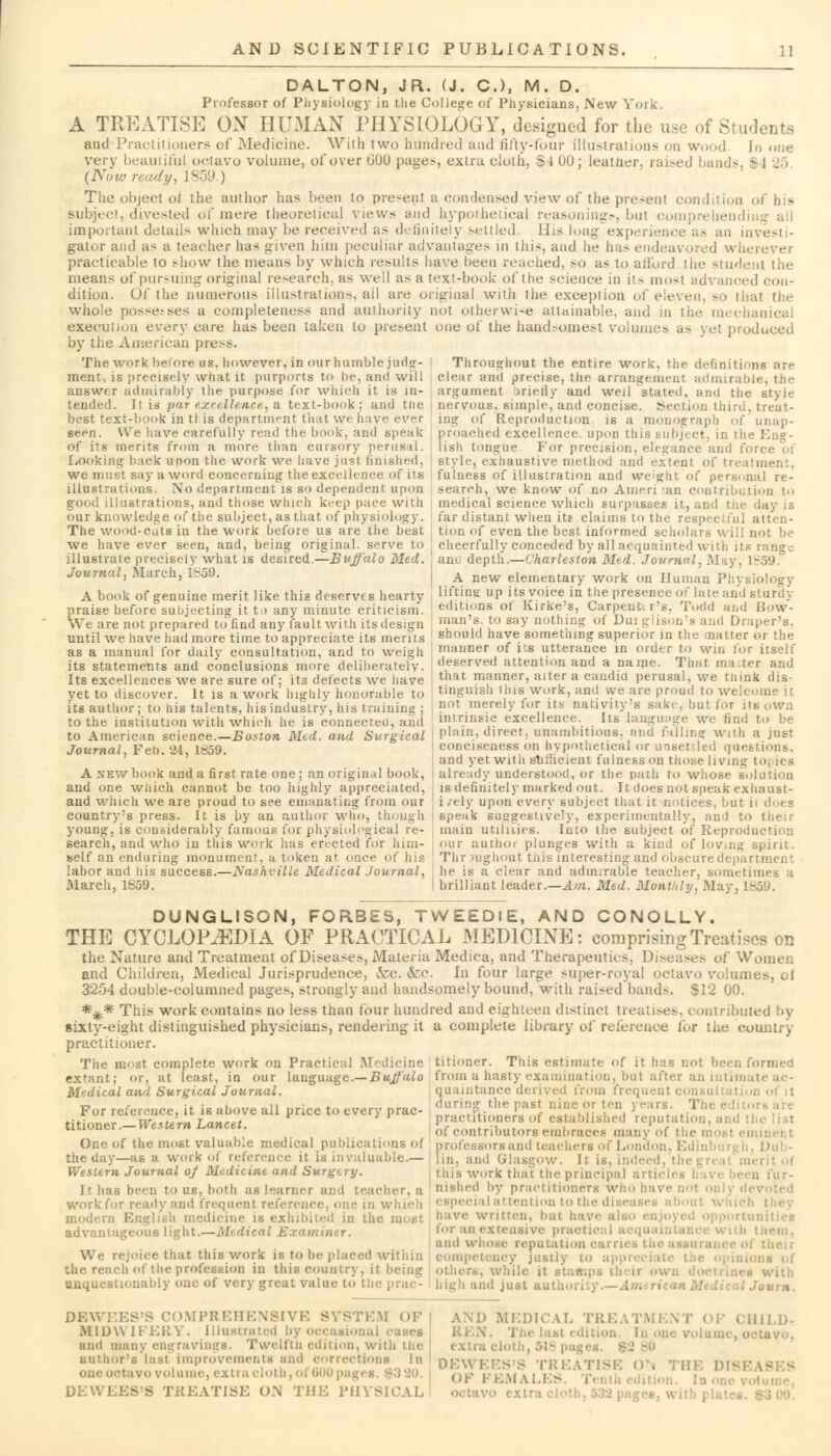 DALTON, JR. (J. C), M. D. Professor of Physiology in the College of Physicians, New York. A TREATISE ON HUMAN PHYSIOLOGY, designed for the use of Students and Practitioners of Medicine. With two hundred and fifty-four illustrations on wood In one very beautiful octavo volume, oi'over b'JU page.-, extra cloth, 84 00; leutner. raised bands, $4 25 {Now ready, 1859.) The object of the author lias been to pre-ent a condensed view of the present condition of his subject, divested of mere theoretical view> and hypothetical reasonings bul comprehend important detail.- which may be received as definitely settled. His long experiei invesl - gator and as a teacher has given him peculiar advantages in this, and he has endeavored wherever practicable to show the means by which results have been reached, so a- to afford the student the means of pursuing original research, as well as a text-book of the science in it- most advanced con- dition. Of the numerous illustrations, ail are original with the exception of eleven, so thai the whole posserses a completeness and authority not otherwise attainable, and in the mechanical execution every care has been taken to present one of the handsomest volumes a- vet produced by the American pie>s. The work beUne us, however, in our humble jurior- I Throughout the entire work, the definitions nre ment, is precisely what it purports to be, and will clear and precise, the arrangement admirable, the answer admirably the purpose for which it is in- argument briefly and well stated, and the style tended. It is -par excellence, a text-book; and the ; nervous, simple, and concise. Section third, treat- best text-book in t) is department that we have ever ing of Reproduction is a monograph of ur.ap- seen. We have carefully read the book, and speak proached excellence, upon this Bubject, in the En?- of its merits from a more than cursory perusal, iish tongue. For precision, elegance and f< fiOoking back upon the work we have just finished, style, exhaustive method and extent of treatment we musl say a word concerning the excellence of its illustrations. No department is so dependent upon good illustrations, and those which keep pace with our knowledge of the subject, as that of physiology. The wood-cuts in the work before us are the best fulness of illustration and weight of personal re- search, we know of no Ameri 'an contribution to medical science which surpasses it, and the day is far distant when its claims to the respectful atten- tion of even the best informed scholars will not be we have ever seen, and, being original, serve to J cheerfully conceded by all acquainted with its ran?j and depth.—Charleston Med. Journal, May, 1859. A new elementary work on Human Physiology lifting up its voice in the presence of late and sturdy editions of Kirke's, Carpenter's, Todd and Bow- man's, to say nothing of Duiglison's and Draper's, should have something superior in the natter or the manner of i:s utterance in order to win for itself deserved attention and a name. That ma;ter and that manner, alter a candia perusal, we think dis- illustrate precisely what is desired.—Buffalo Med Journal, March, 1S59. A book of genuine merit like this deserves hearty praise before subjecting it to any minute criticism. We are not prepared to find any fault with its design until we have had more time to appreciate its meri ts as a manual for daily consultation, and to weigh its statements and conclusions more deliberately. Its excellences we are sure of; its defects we iiave yet to discover. It is a work highly honorable to tinguish this work, and vye are proud to welcome it its author; to his talents, hisindustrv, his training ; not merely for its nativity's sake, but for us own to the institution with which he is connected, and intrinsic excellence. Its language we find to be to American science.—Boston Med. and Surgical plain, direct, unambitious, and falling with a just Journal Feb. '24 1859. conciseness on hypothetical or unsettled questions, and yet with sufficient fulness on those living : A new book and a first rate one; an original book, already understood, or the path to whose solution and one which cannot be too highly appreciated, is definitely marked out. It does not speak exhaust- and which we are proud to see emanating from our i zely upon every subject that it notices, but ii does country's press. It is by an author who, though speak suggestively, experimentally, and to young, is considerably famous for physiological re- main utilities. Into the subject of Reproduction search, and who in this work has erected for him- our author plunges with a kind of loving spirit, self an enduring monument, a token at once of his : Thr vughout this interesting and Obscure department labor and his success.—Nashville Medical Journal, he is a clear and admirable teacher, sometimes a March, 1859. brilliant leader.—Am. Med. Monthly, May, 1^5f>. DUNGLISON, FORBES, TWEEDlE, AND CONOLLY. THE CYCLOPAEDIA OF PRACTICAL MEDICINE: comprising Treatises on the Nature and Treatment of Diseases, Materia Medica, and Therapeutics, Diseases of Women and Children, Medical Jurisprudence, &c. &c. In four large super-royal octavo volumes, ol 3254 double-columned pages, strongly and handsomely bound, with raised bands. S12 00. *^* This work contains no less than four hundred and eighteen distinct treatises, contributed by sixty-eight distinguished physicians, rendering it a complete library of reference for the country practitioner. Tiie most complete work on Practical Medicine titioner. This estimate of it has not been formed extant; or, at least, in our language.— Buffalo from a hasty examination, but after an intimate ac- Medical and Surgical Journal. quaintance derived from frequent consultation of it For reference, it is above all price to every prac- duri!'? the Pas* ni*e °F \rl\ Y**n: f.Th« titinnir Western Lancet practitioners of established reputation, ai;<! titioner .-Western Lancet. of contributors embraces many o{ the most ei One of the most valuable medical publications of professors and teachers of London, Edinbun the day—as a work oi reference it is invaluable.— ljn, and Glasgow. It is, indeed. Western Journal oj Medicine and Surgery. mis Work that the principal a fur- It has been to us, both as learner and teacher, a nished by practitioners who have not only d work for ready and frequent reference, one in which especial attention to the diseases about modern English medicine is exhibited in the most »ave written, hut ha tunitiea advantageous light.—Medical Examiner. tor an extensive practical ai and who.se reputation carries thi We rejoice that this work is to be placed within competency justly to app the reach of the profession in this country, it being othew, while it Btafl unquestionably one of very great value to the prac- high and just autho. Journ. DEWEES'S COMPREHENSIVE SYSTEM OF I MIDWIFERY. Illustrated by occasional eases and many engravings. Twelfth edition, with the ! author's last improvemen rrections In I one octavo volume, extra cloth, of 600 ES'S TREATISE ON THE PHYS AM) MEDIC W. TREATM . I i I.IJ- »ne volume, o extra cloth, ol^ pages. | DEWEE TISE <>\ THE DISE OF FE.MA I . edition. In one \