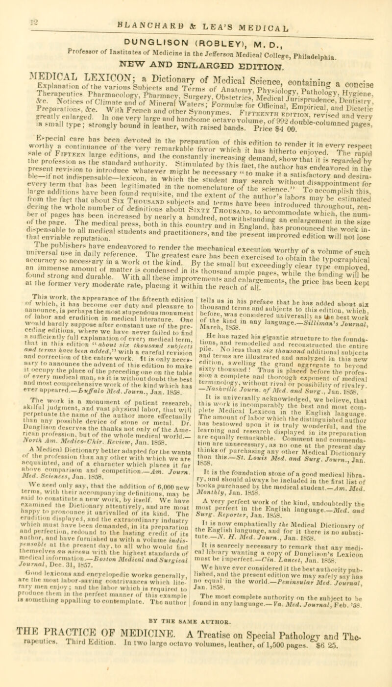 DUNGLISON (ROBLEY), M.D., Profes.or of Institute, of Medicine in the Jefferson Medical College, Philadelphia. NEW AND ENLARGED EDITION. N^^IiS^]j^!^^ssi^ ■*¥?«a ■*• Tl,,r„p,„„,s Ph«rIB,col<^)^Z,iCT,Su™%OtelS'MS^'i™hilog5^•^ .very,,,-,,,■,„„',,„- been EsaATfts ™ r;71hir::Lr>uT,';appoi'meh,,vbr dditions have been round requisite, imd I he e«en of he anfh ,,p uk„ ''P1'^ *»■ from the fed thai about Sn Thouuhb enbiecia anriI t~L?iU2 £ • la5°r '>' he estimated »n£er$^^^ exeen, ion worthy of a volume of such accuracy so necesjy KSSi. oT&ET % H^snXX^:;iS;hn,yPn,!,hiC51 an immense amount ol matter is condensed in itsithou3«S!2i^I-r fu ?P® P*?6* found strong and durable. With all SE^SSSSdrSfi^SEStT^i^^H *? * at the former very moderate rate, placing it within the relu-h of a)]. ' P * *■ ^ kept fells ui in his preface that he has added about six thousand terms and subjects to tins edition, which >h«»r. was considered universallj as u.e host work March, ms™ **7 k**8—S*lima»>s Journal, He has razed his gigantic structure to the founda- tions, and remodelled and reconstructed the entire pile. No less than mz thousand additional subjects and terms are illustrated and analyzed in this new edition, swelling the -rand aggregate to beyond Sixty thousand ! Thus is placed before the profes- Sion a complete and thorough exponent of medical terminology without rival or possibility of rivalry —Vasnvtllt Joum. of Med. and Surg., Jan. 1858. ' It is universally acknowledged, we believe that this work is incomparably the best and most com- plete Medical Lexicon in the English language The amount of labor which the distinguished luthor has bestowed upon it is truly wonderful, and the learning and research displayed in its preparation are equally remarkable. Comment and commenda- tion are unnecessary, as no one al the present day thinks of purchasing any other Medical Dictionary than th.s.-s*. Lents Med. and Surg. Joum., Jan. It is the foundation stone of a good medical libra- ry, and should always be included in the first lis; books purchased by the medical student.—Am. Mi Monthly, Jan. 1858. A very perfect work of the kind, undoubtedly the most perfed in the English language.—Med. amd Sun;. Reporter, Jan. 18 It is now emphatically th, Medical Dictionary of the English language, and for it there is no substi- tute._.v. //. .1/,,/. Joum.. Jan. 1858. It is Scarcely necessary to remark that any medi- cal librarj wanting a copy of Dunglison's Lexicon must be imperfect—Ct*. l.ana. Jan. 1858. We have ever considered it the best authority pub- lished, and the present edition we may safely say has no equal m the world.—Peninsular Med. Journal Jan. ! - The most complete authority on the subject to found m any language.—Fa. m,,i. Journal. Feb. '.•- This work, the appearance of the fifteenth edition 'I wliich.it has become our duty and pleasure to announce, is perhaps the most stupendous monument Of labor and erudition in medical literature. One would hardly suppose after constant use of the pre- ceding editions, where we have never failed to find a sufficiently mil explanation of even medical term. mat in this edition u about six thousand and terms have been added with a careful revision and correction of the entire work. It is only nec( s- sary to announce the advent of this edition to make »t occupy the place of the preceding one on the table 01 every medical man. as it is wil lion t do„bt the best and most comprehensive work of the kind which has ever appeared.—Buffalo Med. Joum., Jan. 1858. The work is a monument of patient research, Kkillul judgment, and vast physical labor, that will perpetuate the name of the author more effectually any possible device of stone or metal Dr Dunghson deserves the thanks not only of the Ame- rican profession, but of the whole medical world — Aonh Aw. Medieo-Chir. Review, Jan. 1858. A Medical Dictionary better adapted for the wants i the profession than any other with which we are acquainted, and of a character which places it far above comparison and competition Am. Joum M*d. Betemees, Jan. 1858. We need only say, that the addition of 8,000 new U rms, with their accompanying definitions, raai be said to constitute ;1 new work, by itself, We have examined the Dictionary attentively, and are most nappy to pronounce it unrivalled of its kind The erudition displays I. and the extraordinary industry which must i,ave been demanded, in its preparation and perfection, redound to the lasting credit of us author, and have furnished ns with a volume indis- pensabh at the present day. to all who would find tnemee ves au niveau with the highest standards o* medica information.—Boston Medical and Surgical Journal, Dec. 3^ i-.-,7.  Good lexicons and encyclopedic works generally, are the iik.st labor-saving contrivances which lite- rary me,, enjoy; and the laboi which is required to produce them in the perfect manner of this example is something appall template. Thoauthor BY THE SAME AITHOR. TIIK PRACTICE OF MEDICINE. A Treatise on Special Pathology and The- rapeutice. nurd Edition, In twolug»octaro rolumes, leather, of 1,300pagea. *B 35.