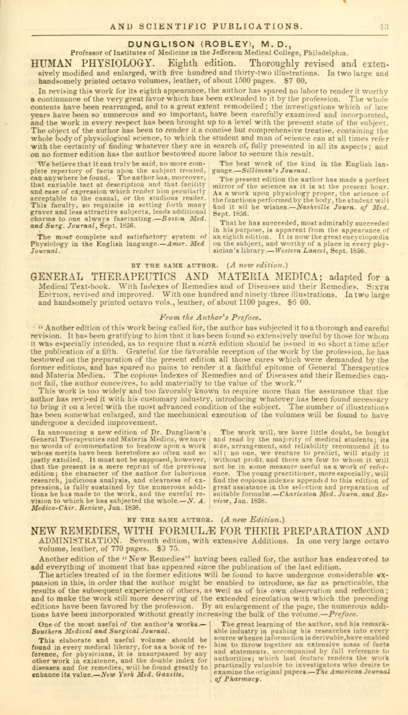 DUNGLISON (ROBLEY), M.D., Professor of Institutes of Medicine in the Jefferson Medical College, Philadelphia. HUMAN PHYSIOLOGY. Eighth edition. Thoroughly revised and exten- sively modified and enlarged, with five hundred and thirty-two illustrations. In two large and handsomely printed octavo volumes, leather, of about 1500 pages. S7 00. In revising this work for its eighth appearance, the author has spared no labor to render it worthy a continuance of the very great favor which has been extended to it by the profession. The whole contents have been rearranged, and to a great extent remodelled ; the investigations which of late years have been so numerous and so important, have been carefully examined and incorporated, and the work in every respect has been brought up to a level with the present state of the subject. The object of the author has been to render it a concise but comprehensive treatise, containing the whole body of physiological science, to which the student and man of science can at all time- with the certainty of finding whatever they are in search of, fully presented in all its aspects; and on no former edition has the author be>towed more labor to secure this result. We believe that it can truly be said, no more com- The best work of the kind in the English lan- plete repertory of facts upon the subject treated, guage.—Silliman's Journal. ean anywhere be found. The author has. moreover, The present edition the author has made a perfect that enviable tact at description and that facility inirror of the science as it is at the present hour, and ease of expression which render him peculiarly As a work upon physiology proper, the science of acceptable to the casual, or the studious reader, the fonctions performed by the body, the student will This faculty, so requisite in setting torth many find lt all he wislies._Nashville Journ. of Med. graver and less attractive subjects, lends additional gept. 1^.56. charms to one always fascinating.—Boston Med. ' . * , , . and Surg. Journal, Sept. 1=56. . T'!at he has succeeded, most admirably succeeded in his purpose, is apparent irom the appearance of The most complete and satisfactory system of an eighth edition. It is now the great encyclopaedia Physiology in the English language.—Amer. Med on the subject, and worthy of a place in every phy- Joiirnal. sician's library.—Western Lancet, Sept. 1S56.' BY THE SAME AUTHOR. (A ?)(W edition.) GENERAL THERAPEUTICS AND MATERIA MEDIC A; adapted for a Medical Text-book. With Indexes of Remedies and of Diseases and their Remedies. Sixth Editiox. revi-ed and improved. With one hundred and ninety-three illustrations. In two large and handsomely printed octavo vols., leather, of about 1100 pages. So 00. From the Author's Preface. ;; Another edition of this work being called for, the author has subjected it to a thorough and careful revision. It has been gratifying to him that it has been found so extensively useful by those tor whom it was especially intended, as to require that a si xth edition should be is>ned in so short atime af;er the publication of a fifth. Grateful for the favorable reception of the work by the profession, he has bestowed on the preparation of the present edition all those cares which were demanded by the former editions, and has spared no pains to render it a faithful epitome of General Therapeutics and Materia Medica. The copious Indexes of Remedies and of Diseases and their Remedies can- not fail, the author conceives, to add materially to the value of the work. This work is too widely and too favorably known to require more than the assurance that the author has revi-ed it with his customary industry, introducing whatever has been found necessary to bring it on a level with the most advanced condition of the subject. The number of illustrations has been somewhat enlarged, and the mechanical execution of the volumes will be found to have undergone a decided improvement. In announcing a new edition of Dr. Dunglison;s The work will, we have little doubt, be bought General Tnerapeutics and Materia Medica. we have ar.d read by the majority of medical students; its no words of commendation to bestow upon a work size, arrangement, and reliability recommend it to whose merits have been heretofore so often and so all ; no one, we venture to predict, will study it justly extolled. It must not be supposed, however, without profit, and there are few to whom it will that the present is a mere reprnt of the previous not he in some measure useful as a work of refer - edition; the character of the author for laborious ence. The young practitioner, more especially, will research, judicious analysis, and clearness of ex- find the copious indexes appendtd to this edition of pression, is fully sustained by the numerous addi- great assistance in the selection and preparation of tions he has made to the work, and the careful re- suitable formula?.—Charleston Med. Journ. and Re- vision to which he has subjected the whole.—N. A. vieic, Jan. ISo;. Medico-Chir. Review, Jan. 1658. BY THE same AUTHOR. (A new Edition.) NEW REMEDIES, WITH FORMULA FOR THEIR PREPARATION AND ADMINISTRATION. Seventh edition, with extensive Additions. In one very large octavo volume, leather, of 770 pages. S3 75. Another edition of the  New Remedies having been called for, the author has endeavored to add everything of moment that has appeared since the publication of the la>t edition. The articles treated of in the former editions will be found to have undergone considerable ex- pansion in this, in order that the author might be enabled to introduce, as tar a< practicable, the results of the subsequent experience of others, as well as of his own observation and reflection ; and to make the work still more deserving of the extended circulation with which the preceding editions have been favored by the profession. By an enlargement of the page, the numerous addi- tions have been incorporated without greatly increasing the bulk of the volume.—Preface. One of the most useful of the author's works.— I The great learning of the author, and his remark- Southern Medical and Surgical Journal. able industry in pushing his researches into every This elaborate and useful volume should be source whence information isderival.le.havee.;at.led found in everv medical library, for as a book of re- hv £ »row togethei an extensive mass ol (acts ference, for physicians, it is unsurpassed by any i,,1,1l rtatements, accompanied by full reference to other work in existence, and the double index for iuithorities; which last feature renders the work practically va examine theoi of Pharmacy. oilier worn in exisienec, umi mc uouuic iuur.\ ou ,, ' , , , diseases and for remedies, will be found greatly to practically valuable to investigators who desire U enhance its value— New York Med. Gazette. examine the original papers—TAe American Journal