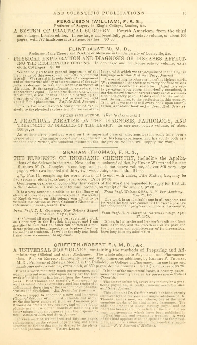 FERGUSSON (WILLIAM), F. R. S., Professor of Surgery in King's College, London, Sec. A SYSTEM OF PRACTICAL SURGERY. Fourth American, from the third and enlarged London edition. In one large and beautifully printed octavo volume, of about 700 pages, with 393 handsome illustrations, leather. S3 00. FLINT (AUSTIN), M. D., Professor of the Theory and Practice of Medicine in the University of Louisville, &c. PHYSICAL EXPLORATION AND DIAGNOSIS OF DISEASES AFFECT- £NG THE RESPIRATORY ORGANS. In one large and handsome octavo volume, extra cloth, 636 pages. $3 00. We can only state our general impression of the ' lungs, with which we are acquainted in the English high value of this work, and cordially recommend language.—Boston Med. and Surg. Journal. it to all We regard it, inpointbOth of arrangement | A work oforiginal observation of the highest merit, and of the marked ability of its treatment ot the sub- We recommend the treatise to every one who wishes jects. as destined to take the first rank in works of , to become a correct auscultator. Based to a very this class. So far asour information extends, it has lar£re extent upon cages numericallv examined, it at present no equal. To the practitioner, as well as carries the evidence of careful study and disenmina- the student, it wUl be invaluable in clearing up the tion upon everv pa?e It d()eg credit to the autnor diagnosis of doubtful cases, and in shedding light and through him, to the profession in this country. upon difficult phenomena.—Buffalo Med. Journal. [t is, what we cannot call every book upon auscul- This is the most elaborate work devoted exclu- tation, a readable book.—Am. Jour. Lied. Sciences. sively to the physical exploration of diseases of the BY the same althor. {Ready this month.) A PRACTICAL TREATISE ON THE DIAGNOSIS, PATHOLOGY, AND TREATMENT OF DISEASES OF THE HEART. In one neat octavo volume, of about 500 pa ires. An authoritative practical work on this important class of affections has for some time been a desideratum. The ample opportunities of the author,, his long experience, and his ability both as a teacher and a writer, are sufficient guarantee that the present volume will supply the want. GRAHAM (THOMAS), F. R. S., THE ELEMENTS OF INORGANIC CHEMISTRY, including the Applica- tions of the Science in the Arts. New and much enlarged edition, by Henry Watts and Robert Bridges. M. D. Complete in one large and handsome octavo volume, of over 800 very large pages, with two hundred and thirty-two wood-cuts, extra cloth. $4 00. #*%. Part II., completing the work from p. 431 to end, with Index, Title Matter, &c, may be had separate, cloth backs and paper sides. Price S2 50. Gentlemen desirous of completing their copies of the work are requested to apply for Part Li. without delay. It will be sent by mail, prepaid, on receipt of the amount, $2 50. It is a very acceptable addition to the library of standard books of every chemical student. No reader of English works on this science can afford to be without this edition of Prof. Graham's Elements.— Silliman's Journal, March, Ib58. From Prof. Wolcott Gibbs. N. Y. Free Academy, May 25, 1858. The work is an admirable one in all respects, and its republication here cannot fail to exert a positive influence upon the progress of science in this country. From Prof. J. L. Crawcour, New Orleans School \ of Medicine, May 9, 1858. From Prof- E- *• ■ Hertford. Harvard College, April It is beyond all question the best systematic work | on Chemistry in the English language, and I am, It has, in its earlier and loss perfect editions, been gratified to find that an American edition at a mo- familiar to me, and the excellence of its plan and derate price has been issued, so as to place it within the clearness and completeness of its discussions, the means of students. It will be the only text-book have long been my admiration. I shall now recommend to my class. GRIFFITH (ROBERT E.), M. D., Sec. A UNIVERSAL FORMULARY, containing the methods of Preparing and Ad- ministering Officinal and other Medicines. The whole adapted to Physicians and Pharmaceu- tists. Second Edition, thoroughly revised, with numerous additions', by Robert P. Thomas, M. D., Professor of Materia Medica in the Philadelphia College of Pharmacy. In one large and handsome octavo volume, extra cloth, of 650 pages, double columns. $3 00; or in sheep It was a work requiring much perseverance, and It is one of the mo-t useful books a country nracti- when published was looked upon a< by far the best doner can possibly have in his possession.—M work of ils kind that had issued from the American Chronicle. press. Prof.Thomas has certainly improved » as The amoimtof useful, every-day matter,for a prae- well as added to this Formulary, d it licin physicia [mmense.-jBortoM addiUonally deserving of the confidence of pharma- Ui riial eeutists ind physicians.—Am. Journal of Pharmacy. tition of Dr. Griffith's work has been \\ e are happy to announce a new d Lmproved llV lhe revision and ample additioi t edition of this, one of the most valuab.e and useful TnoiI;;,.;, a;1(, ia now we ,„,,„.. works that have emanated from an American pen. (,oni;)lt>Ie works It would do credit to any country, and will be foul of daily better adapted to their purposes than the dispense nes.—Southern Med. and Surg. Journal. This is a work of six hundred and fifty ov embracing all on th< - v. Y. Journal of Medicine. cian and pharmaceutist.— Western Lancet.