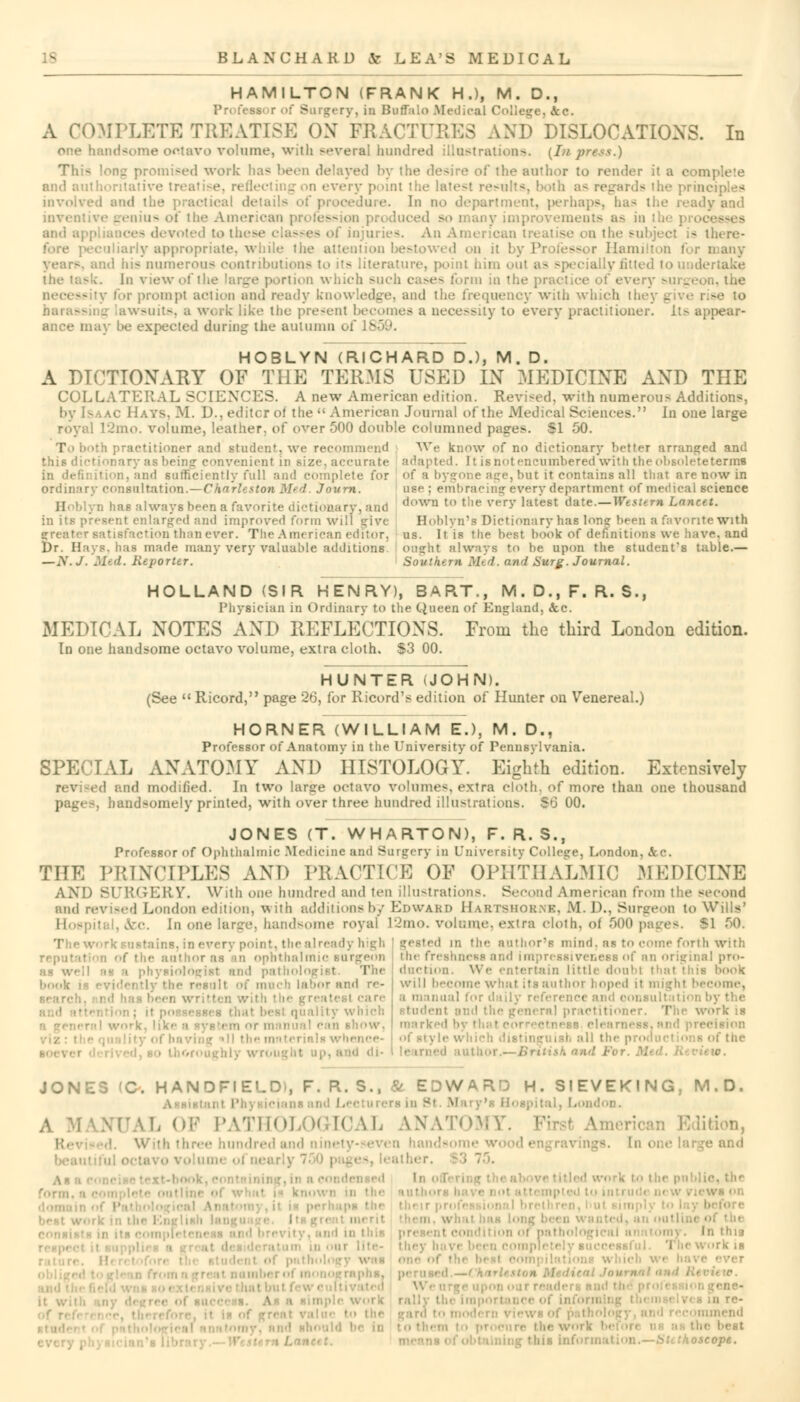 HAMILTON (FRANK H.), M. D., :- ry, in Buffalo Medical College, ..Sic. A COMPLETE TREATISE ON FRACTURES AND DISLOCATIONS. In one handsome ootavo volume, with several hundred illustration-.. [Inpress.) This long promised work has been delayed by the desire of the author to render it a complete and authoritative treatise, rt-i' very point the late>t results, both i he principles involved and the practical details of procedure. In no department, perhaps, has the ready and inventive genius of the Amei — on produced so many improvements as in I and appliances devoted to the* . injuries. AnAmei c se on the t - there- y appropriate, while the attention bestowed on it by Professor Hamilton for many ind his numerous contributions to its literature, point him out as specially fitted to undertake - *. In view of the large portion winch such cases form in the | every surgi prompt action and ready knowledge, and the frequency with which thej - wsuits, a work like the present becomes a necessity to every practitioner. lt> appear- ance may be expected during: the autumn of 11 HOBLYN (RICHARD D.), M. D. A DICTIONARY OF THE TERMS USED IN MEDICINE AND THE COLLATERAL SCIENCES. A new American edition. Revised, with numerous Additions, by N--ac Hays, M. D., editcr of the  American Journal of the Medical Sciences. In one large l2mo. volume, leather, of over 500 double columned pages. SI 50. I ith practitioner and student, we recommend We know of no dictionary better arranged and thi6 dietiona1- invenient in Bize, accurate adapted. It is not encumbered with the obsolete terms in definition, ami sufficiently full and complete for of a bygone age,but it contains all that are now in ordimirv consultation.—Charleston Med Joum. use : embracing every department of medical science /i, has always been a favorite dictionary, and down ' t;' v''*r^'1;ltest a^te.—Western Lancet. in its present enlarged and improved form Will give Hohlyn's Dictionary has Ion? been a favorite With rreater satisfaction than ever. The American editor, us. It is the best book of definitions we have, and l)r. Hays, has made many very valuable additions onght always to be upon the student's table.— — A'. J. Med. Reporter. Southern. Mid. and Surg. Journal. HOLLAND (SIR HENRY), BART., M. D., F. R. S., Physician in Ordinary to the Queen of England, Sec. MEDICAL NOTES AND REFLECTIONS. From the third London edition. In one handsome octavo volume, extra cloth. S3 00. HUNTER (JOHN). (See  Ricord, page 26, for Kicord's edition of Hunter on Venereal.) HORNER (WILLIAM E.), M. D., Professor of Anatomv in the University of Pennsylvania. SPECIAL ANATOMY AND HISTOLOGY. Eighth edition. Extensively . d and modified. In two larsre octavo volumes, extra cloth, of more than one thousand page-, handsomely printed, with over three hundred illustrations. So 00. JONES (T. WHARTON), F. R. S., Professor of Ophthalmic Medicine and Surgery in University College, London, THE PRINCIPLES AND PRACTICE OF OPHTHALMIC MEDICINE AND SURGERY. With one hundred and ten illustrations. Second American from the second and revised London edition. v% ith additions by Edward Hartshorns, M. D., SurL-cn to Wills' c. In one largo, bandsome royal l2mo. volume, extra cloth, of 500 paj ■ ■ i idy high ■ the author as mi ophthalmic surgeon • physiologist and pathol I l i labor and re- r. written w which •i show. • ill the materials • , t u|>, and di- ii the author's mind, as to come forth with the freshness and impressiv • aal pro- tain little doubl ! will become what its author I oped il might become, a manual for daily reference and oonsu student Bnd the general practitioner. The work is marked ■ i JONES (C. HANDHELD), F. R. S., & EDWARD H. SIEVEKING, M.D. L OF PATHOLOGICAL ANATOMY. I Idition, K. ■ With In this ■ ■ ■ Sli thoscope.