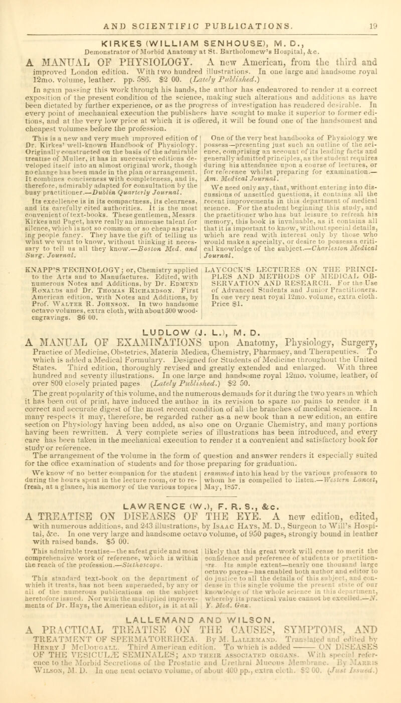 KIRKES (WILLIAM SENHOUSE), M.D., Demonstrator of Morbid Anatomy at St. Bartholomew's Hospital, &c. A MANUAL OF PHYSIOLOGY. A new American, from the third and improved London edition. With two hundred illustrations. In one large ane handsome royal 12mo. volume, leather, pp. 5S6. S-2 00. {Lately Published.) In again passing this work through his hands, the author has endeavored to render it a correct exposition of the present condition of the science, making such alterations and additions as have been dictated by further experience, or as the progress of investigation has rendered desirable. In every point oi mechanical execution the publishers have sought to make it superior to former edi- tions', and at the very low price at which it is offered, it will be found one of the handsomest and cheapest volumes before the profession. This is a new and very much unproved edition of I One of the very best handbooks of Physiology we Dr. Kirkes' well-known Handbook of Physiology, possess—presenting just such an outline of the sci- Originallyconstructed on the basis of the admirable enee. comprising an account of its leading facts and treatise of Mailer, it has in successive editions de- generally admitted principles, as the student requires veloped itself into an almost original work, though during his attendance upon a course of lc-rures, or no change has been made in the plan or arrangement. , for reference whilst preparing for examination.— It combines conciseness with completeness, and is, Am. Medical Journal. therefore, admirably adapted for consultation by the We need onlvsav. that, without entering into dis- busy practitioner.—Dublin Quarterly Journal. cussions of unsettled questions, it contains all the Its excellence is in its compactness, its clearness, recent improvements in this department of medical and its carefully cited authorities. It is the most science. For the student beginning this study, and convenient of text-books. These gentlemen, Messrs the practitioner who has but leisure to refresh his Kirkes and Paget, have really an immense talent for memory, this book is invaluable, as it contains all silence, which is not so common or so cheap as prat- that it is important to know, without special details, ing people fancy. They have the gift of telling us which are read with interest only by those who what we want to know, without thinking it neces- would make a specialty, or desire to possessa criti- sary to tell us all they know.—Boston Med. and cal knowledge of the subject.—Charleston Medical Surg. Journal. \ Journal. KXAPP'S TECHNOLOGY; or, Chemistry applied LAYCOCK'S LECTURES ON THE PRIXCI- to the Arts and to Manufactures. Edited, with PLES AND METHODS OF MEDICAL OB- numerous Notes and Additions, by Dr. Edmund SERVATION AND RESEARCH. For the Use Ronalds and Dr. Thomas Richardson. First of Advanced Students and Junior Practitioners. American edition, with Notes and Additions, by In one very neat royal 12mo. volume, extra cloth. Prof. Walter R. Johnson. In two handsome Price SI. octavo volumes, extra cloth, with about 5U(j wood- ensrravings. 86 00. LUDLOW (J. LJ, M. D. A MANUAL OF EXAMINATIONS upon Anatomy, Physiology, Surgery, Practice of Medicine, Obstetric-. Materia Medica, Chemistry, Pharmacy, and Therapeutics. To which is added a Medical Fonnuiary. Designed for Students of Medicine throughout the United States. Third edition, thoroughly revised and greatly extended and enlarged. With three hundred and seventy illustrations. In one lar^e and handsome royal 12mo. volume, leather, of over 500 closely printed pages (Lately Published.) S2 50. The great popularity of this volume, and tlie numerous demands for it during the two years m which it has been out of print, have induced the author in its revision to spare no pains to render it a correct and accurate digest of the most recent condition of all ihe branches of medical science. In many respects it may. therefore, be regarded rather as a new book than a new edition, an entire section on Physiology having been added, as also one on Organic Chemistry, and many portions having been rewritten. A very complete series of illustrations has been introduced, and every care has been taken in the mechanical execution to render it a convenient and satisfactory book for study or reference. The arrangement of the volume in the form of question and answer renders it especially suited for the office examination of students and for those preparing for graduation. We know of no better companion for the student I crammed into his head by the various professors to daring the hours spent in the lecture room, or to re- whom he is compelled to listen.—Western Lancet, fresh, at a glance, his memory of the various topics | May, 1857. LAWRENCE (W.), F. R. S., &c. A TREATISE ON DISEASES OF THE EYE. A new edition, edited, with numerous additions, and 243 illustrations, by Isaac Hays, M. D., Surgeon to Will's Ho.-pi- tal, &rc. In one very large and handsome octavo volume, ol 950 pages, strongly bound in leather with raised bands. S5 00. This admirable treatise—the safestguide and most likely that this great work will cease to merit the comprehensive work of reference, which is within confidence and preference of students or practition- the reach of the profession.—Stethoscope. Its ample extent—nearly one thousand large octavo pa-res — has enabled both author and ec ' This Btandard text-book on the department of do justice to all the details of this subj< whieh it treats, has not been superseded, by any i nglevolume the i of our all of the numerous publications on the subject ki rtment, heretofore issued. Nor with the multiplied impro> i actical value cannot be ments of Dr. Hays, the American editor, is it at all Y M >. Gax LALLEMAND ANO WILSON. A PRACTICAL TREATISE ON THE CAUSES, SYMPTOMS, AND TREATMENT OF SPERMATORRHOEA. ByM. Lallemand. Ti Henry J McDotjgall Third American edition. To which is added ON DIS1 OF THE VESICUL^S SEMINALES; and theib associated i enee to the .Morbid S Wilson, M. D. In one neat octavo v<