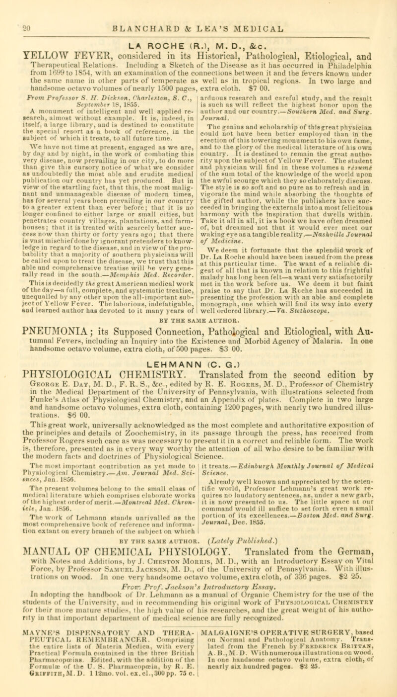 LA ROCHE (R.), M. D., &c. YELLOW FEVER, considered in its Historical, Pathological, Etiological, and Therapeutical Relations. [Deluding a Sketch of the Disease as it has occurred in Philadelphia from 1699 to 1854, wuli an examination of the connections between it and the levers known under the same name in other parts ot temperate as well as in tropical regions. In two large and handsome octavo volumes of nearly 1500 pas:.'-, extra cloth. S7 00. From Profesfor S. If Dickson, Charleston, S. C, arduous research and careful study, and the result is such as will reflect the highest honor upon the author and our country.—Southern Med. and Surg. Journal. ■ r 18, 1855 A monument of intelligent and well applied re- search, almost without example. It is, indeed, in itself, a lar>je library, and is destined to constitute the special resort as a hook of reference, in the subject of which it treats, to all future time. We have not time at present, engaged as we are, by day and by night, in tlie work of combating this very disease, now prevailing in our city, to do more than jive this cursory not ice of what'we consider The srenias and scholarship of thisgrreat physician could not have been better employed than in the erection of this towering monument to his own fame, and to the glory of the medical literature of his own country. It is destined to remain the great autho- rity upon the subject of Yellow Fever. The student and physician will find in these volumes a resum* as undoubtedly the most able and erudite medical of the sum total of the knowledge of the world upon publication our country has yet produced But in view of the Startling fact, that this, the most malig- nant and unmanageable disease of modern times, has for several years been prevailing in our country tO a greater extent than ever before; that it is no longer confined to either large or small cities, but penetrates country villages, plantations, and farm- houses; that it is treated with scarcely better suc- cess now than thirty or forty years ago; that there is vast mischief done by ignoranl pretenders to know- ledge in regard to the disease, and in view of the pro- bability that a majority of southern physicians will be called upon to treat the disease, we trust that this able and comprehensive treatise will be very gene- rally read in the south.—Memphis Med. Recorder. This is decidedly the great American medical work the awful sconrge which they so elaborately discuss. The style is so soft and so pure as to refresh and in vigorate the mind while absorbing the thoughts of the gifted author, while the publishers have suc- ceeded in bringing the externals into a most felicitous harmony with the inspiration that dwells within. Take it all in all, it is a book we nave often dreamed of, but dreamed not that it would ever meet our waking eye as a tangible reality.—Nashville Journal of Medicine. We deem it fortunate that the splendid work of Dr. La Roche should have been issued from the press at this particular time. The want of a reliable di- gest of all that is known in relation to this frightful malady lias long been felt—a want very satisfactorily met in the work before us. We deem it but faint of the day—a full, complete, and systematic treatise, praise to say that Dr. La Rtche has succeeded in unequalled by any other upon the all-important sub- presenting the profession with an able and complete ject of Yellow Fever. The laborious, indefatigable, monograph, one which will find its way into every and learned author has devoted to it many years of I well ordered library.— Va. Stethoscope. BY THE SAME AUTHOR. PNEUMONIA; its Supposed Connection, Pathological and Etiological, with Au- tumnal Fevers, including an Inquiry into the Existence and Morbid Agency of Malaria. In one handsome octavo volume, extra cloth, of 000 pages. S3 00. LEHMANN (C. G.) PHYSIOLOGICAL CHEMISTRY. Translated from the second edition by George E. Day, M. D., F. R. S., &c., edited by R. E. Rogers, M. D.. Prole<sor of Chemistry in the Medical Department of the University of Pennsylvania, with illustrations selected from Funke's Atlas of Physiological Chemistry, and an Appendix of plales. Complete in two large and handsome octavo volumes, extra cloth, containing 1200 pages, with nearly two hundred illus- trations. $6 00. This great work, universally acknowledged as the most complete and authoritative exposition of the principles and details ot Zoochemistry, in its passage through the press, has received from Professor Rogers such care a- was necessary to present it in a correct and reliable form. The work is, therefore, presented as in every way worthy the attention of all who desire to be familiar with the modern facte and doctrines of Physiological Science. The most important contribution as yet made to it treats.— Edinburgh Monthly Journal of Medical Physiological Chemistry.—Am. Journal Med. Set- Science. Already well known and appreciated by the scien- tific world, Professor Lehmann'l great work re- el aires no laudatory sentences, as. under a new garb, il is now presented to ns. The little space at our Command would ill suffice to set forth even a smal; portion of ils excellences.—Boston M> d. and Surg. Journal, Dec. 18S6. ok.v, Jan. l-.'jli. The present volumei belong to the small clasB of medical literature winch comprises elaborate works of the highest order of merit —Montreal Med. chron- icle, Jan I-.><». The work of Lehmann Standi unrivalled as the most comprehensive book of reference ami informa- tion extant on every branch of I he subject on which I r.v Mir. sa.mk author. [Lately Published.) MANUAL OK CHEMICAL PHYSIOLOGY. Translated from the German, with Noic- and Additions, by .1. Cheston Morbis. M. D., with an Introductory Essay on Vital Force, by Professor Samuel Jackson,M. D., of the University <>' Pennsylvania, withillus- trations on wood. In one very handsome octavo volume, extra cloth, of 336 pages. 92 20. /' P f.Jackson%s Introductory Essay. [n adopting the handbook <>i Dr Lehmann as a manual ol Organic Chemistry for the use ol the students ot the University, mid in recommending Ins original work of Physiological Chemistry (<>r their more mature studies, Mm- high value ol ins researches, and the great weight of his autho- rity in that important department of medical science an- fully recognized. IfAYNE'S DISPENSATORY AM) THERA- MALOAIGNE'8 OPERATIVE SURGERY, based PEUTICAL REMEMBRANCER. Comprisin ire listh of Materia M•■■'• eal Formula contained ii Pharmacopoeias, Edited, with Formula- ..( the ('. S. I'h t»KIFFlTH,.M. I). 1 l'JlIU prising [ca, wuli every the Hirer ISritiKii he addition of the srmacopoBia. by K . B. vol. ex. el.,300 pp. 75 c. i • a Normal and Pathological anatomy. Trans- lated from the French By Feedeeici Beittah, A M , M I). With numerous illustrations on wood. In one handsome octavo volume, extra cloth, of nearly BU hundred pages. §9 25.