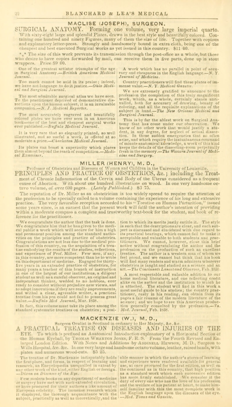 MACLISE (JOSEPH), SURGEON. ;]j ANATOMY. Forming one volume, very large imperial quarto. With g< and splendid Plates, drawn in the best style and beautifu Con- taining one hundred and ninety Figures, many of them the >ize of life. Together with copious and explanatory letter-press. Strongly and handsomely bound in extra cloth, being one of the nd !'-t executed Surgical works as yel issued in iliis country. 611 00. ze of this work- prevents it> transmission through tlie post»offioe a> a whole, but those ea forwarded by mail, can receive them in live parts, done up in Btoui - sue triumphs of the age Lnatoray.—British America* Medical Too much cannot be said in its praise: . :<■ to do it justice.—Ohio Medi- cal and Surgical Journal. The most admirable surgical atlas we have seen. practitioner deprived of demonstrative dis- • upon the human subject, it is an invaluable companion.— A *l Reporter. ■••II,:r|\ engraved and beautifully we have ever seen in an American bonk—one of the best ami cheapest Burgical works ever published.—Buffalo Medical Journal. It is very rare that so elegantly printed, so well illustrati ! a wnrk. is offered at so moderate a puce.—Charleston Medical Journal. A work which lias no parallel in point of nccu- racy and cheapness in the English language.—N. V Journal of Mtdiciiu. Country practitioners will find these plates of im- mense value. — iV. V. Medical Gazette. \\> are extremely gratified to announce to tin profession the completion of thii rnificent work, winch, as a whole, certainly stands unri- valled, both for accuracy of dl uty of coloring, and all the requisite explanations of the subject in hand.—The New Orleans Medical and Surgical Journal. This is by far the ablest work on Surgical Ana- tomy that has come under our observation. We know of no other work that would justify a stu- dent, in any degree, for neglei tion. In those sudden emergencies I arise, and which require the instantaneous command of minute anatomical knowledge, a work of this kind keeps the details of the dissecting-room perp< tuaily The Wesurn Journal of Midi- Its plates can boast a superiority which places them almost beyond the reach of competition.—Medi- fresh in the memory cal Exaviiiitr. \ cine and Surgery. MILLER (HENRY), M. D., Professor of Obstetrics and Diseases of Women and Children in the University of Louisville. PRINCIPLES AND PRACTICE OF OBSTETRICS, &c. j including the Treat- ment of Chronic Inflammation of the Cervix and Body of the Uterus considered as a frequent cause of Abortion. With about one hundred illustrations on wood. In one very handsome oc- tavo volume, of over GOO pages. (Lately Published.) S3 75. The reputation of Dr. Miller as an obstetrician is loo widely spread to require the attention of the profession to be specially called to a volume containing the experience of his long and extensive ce. The very favorable reception accorded to his •• Treatise on Unman Parturition, Issued Bonn ; , is an earnest that the present work will fulfil the author's intention of providing within a moderate compass a complete and trustworthy text-book for the student, and book of re- ference for the practitioner. tion to which its merits justly entitle it. The Bfcyll is such that the descriptions are clear, and each sub- ject is discussed and elucidated with due regard to its practical bearings, which cannot fail to acceptable and valuable to both Btudents and prac- titioners. We cannot, however, close tins brief We congratulate the author that the task is done. Wi congratulate him that he haBgiven to the medi- cal public a work which will secure for him a high nanenl position among the standard autho- rities on the principles and practice of obstetrics. - a Hi la t ions are not less due to the medical pro- of this country, on the acquisition of a trea- notice without congratulating the author and the tise embodying the results of the studies, reflections, ami experience of Prof. Miller. Few men, if any. ci untry, are more competent than he to write on'thic department of medicine. Engaged for thirty- Bin an extended practice of obstetrics, for many years a teacher of tins branch of instruction •' the largest of our institutions, a diligent student as well as a careful observer, an original and independent thinker, wedded to no bobbies, ever ready to consider without prejudice new views, and to adopt innovation! if they are really improvements. and withal a clear, agreeable writer, a practical is pen could not fail to possess great alo Med Journaly .Mar. 1868. volume must take its place among the tematic treatises on obstetrics; aposi- profession on the production of such an excellent ! n atiee. The author is a western man of whom we feel proud, and we cannot but think that ins book will find many readers and warm admirers v> in rever obstetrics is taught and studied as a Bcience and an art.—Tht Cincinnati Lancet and < A most respectable and valuable addition to our home medical literature, and one reflecting credit alike on the author and the institution to wnich he is attached. The student will find in this work a most useful guide to his studies; the country prac- titioner, rusty in his reading, can obtain from iti pages a fair resume Of the modern literature of the se ence; and we hope tone tnis American produc- tion generally consulted by th on.— Va. Med. Journal. Feb. I MACKENZIE (W.), M. D., on Oculist in Scotland in ordinary to Hei I \<- A P] MEAT1SE ON DISEASES AND INJURIES OF THE EYE. To which is prefixed an Anatomical Introduction explanatory ol a Horizontal Section ol the Human Eyeball, by Thomas Whah ion Jones, K. ft. S. Prom the Fourth Revised and En- i. With Notes and Additions byADDiNBLL Hewbon, M. D., Surgeon to Hospital, &c. <fcc. In one very large and handsome octavo volumi i,with d numerous wood-cutt ■ ..: in Mackenzie Indi putably holds I able manner in which the author' in rei i cl • d experience w en lopasdia unequalled in extent bj use, at once procured for th< e co ineni as in this < ' igh position • I nd work which - 'ition ill ol me me has more firmly established. \. i ilation. ,1,,u ' evervonewho has the love o! I •.eimreoi ins pattern at beart, to make him- iliai with tins tie ork in disease! of the eye. cally,and the —Med. Txmeuand u