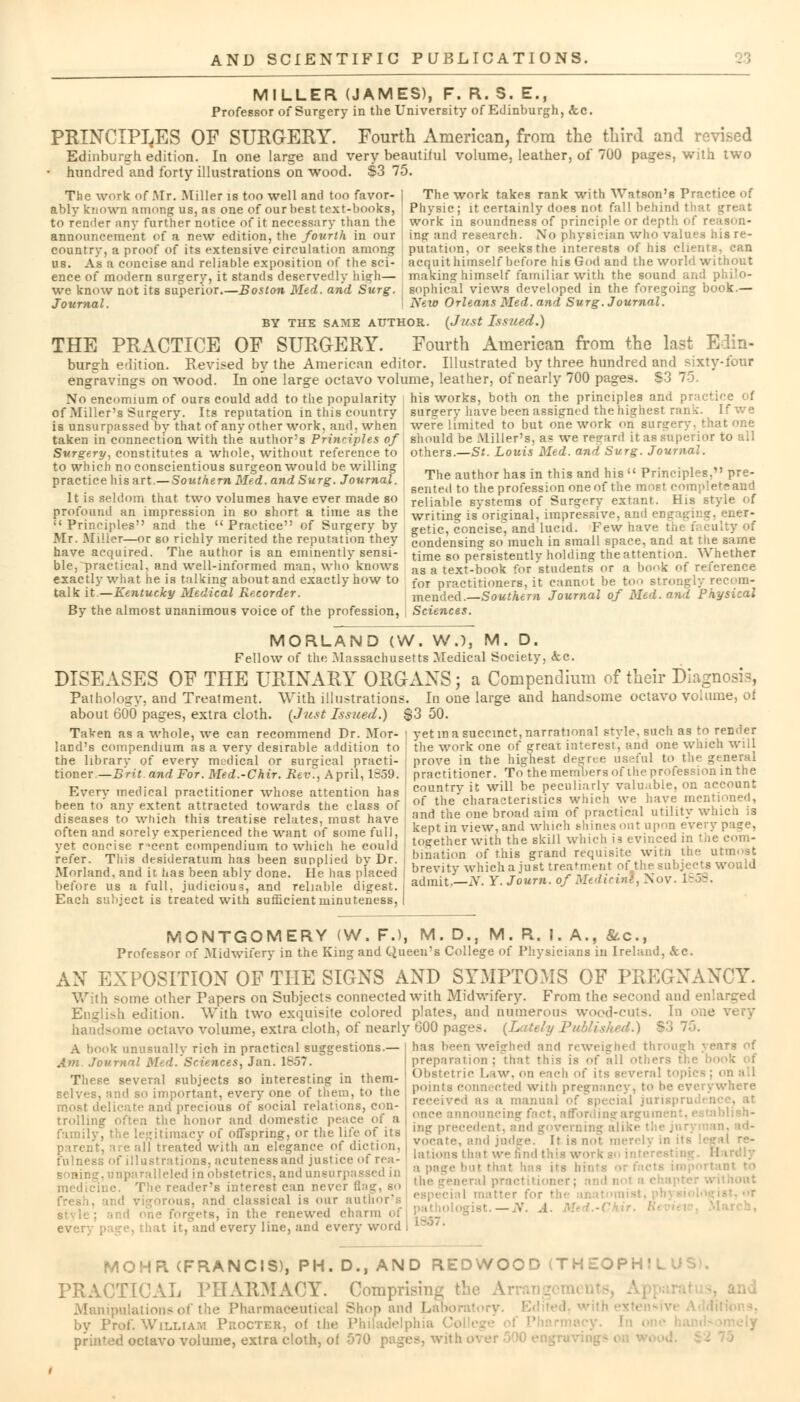 MILLER (JAMES), F. R. S. E., Professor of Surgery in the University of Edinburgh, &c. PRINCIPLES OF SURGERY. Fourth American, from the third and revised Edinburgh edition. In one large and very beautiiul volume, leather, of 700 pages, with two hundred and forty illustrations on wood. $3 75. The work of .Mr. Miller is too well and too favor- | The work takes rank with Watson's Practice of ably known among us, as one of our best text-books, Physic; it certainly does not fall belir to render any further notice of it necessary than the work in soundness of principle or depth of reason- announcement of a new edition, the fourth in our ing and research. No physician who values hisre- countrv, a proof of its extensive circulation among putation, or seeks the interests of his clients, can As a concise and reliable exposition of the sci- ence of modern surgery, it stands deservedly high— we know not its superior.—Boston Med. and Surg. Journal. acquit himself before his God and the world without making himself familiar with the sound and philo- sophical views developed in the foregoing book.— New Orleans Med. and Surg. Journal. BY THE SAME AUTHOR. (Just Issued.) THE PRACTICE OF SURGERY. Fourth American from the last Edin- burgh edition. Revised by the American editor. Illustrated by three hundred and sixty-four engravings on wood. In one large octavo volume, leather, of nearly 700 pages. S3 75. No encomium of ours could add to the popularity his works, both on the principles and practice of of Miller's Surgery. Its reputation in this country Burgery have been assigned the highest rank. If we is unsurpassed by that of any other work, and. when were limited to but one work on surgery, that one taken in connection with the author's Principles of should be Miller's, as we regard it as superior to ail Surgery, constitutes a whole, without reference to to which no conscientious surgeon would be willing practice his art.—Southern Med. and Surg. Journal. It is seldom that two volumes have ever made so profound an impression in so short a time as the  Principles and the  Practice of Surgery by Mr. Miller—or so richly merited the reputation they have acquired. The author is an eminently sensi- ble, practical, and well-informed man. who knows exactly what he is talking about and exactly how to talk it—Kentucky Medical Recorder. others.—St. Louis Med. and Surg. Journal. The author has in this and his  Principles, pre- sented to the profession one of the most complete and reliable systems of Surgery extant. His style of writing is original, impressive, and engaging, ener- getic, concise', and lucid. Few have : condensing so much in small space, and at the same time so persistently holding the attention. Whether as a text-book for students or a book of reference for practitioners, it cannot be too strongly recom- mended.—Southern Journal of Med. and Physical By the almost unanimous voice of the profession, Sciences. MORLAND (W. W.), M. D. Fellow of the Massachusetts Medical Society, <fcc. DISEASES OF THE URINARY ORGANS; a Compendium of their Diagnosis, Pathology, and Treatment. With illustrations. In one large and handsome octavo volume, oi about 600 pages, extra cloth. (Just Issued.) $3 50 Taken as a whole, we can recommend Dr. Mor land's compendium as a very desirable addition to the library of every medical or surgical practi- tioner— Brit and For. Med.-Chir. Rev., April, 1859. Every medical practitioner whose attention has yet in a succinct, narrational style, such as to render the work one of great interest', and one which will prove in the highest degree useful to the general practitioner. To the members of the profession in the country it will be peculiarly valuable, on account been to anv extent attracted towards the class of <* *e ^^TSfS? J»™*tXl ntiUtTSSd diseases to which this treatise relates, must have fnd the one bro*d a m ,ot P£*1™}J^*1* JJ „^I often and sorely experienced the want of some full, kept m view, and wh dhinesant upon every page, vet concise r-.cent compendium to which he could together with the skill w Inc. .* evinced n.J corn- refer. This desideratum has w„ ..nnnlieri hv Dr. b.nation of this grand requisite with the utmost refer. This desideratum has been supplied by Dr Morland, and it has been ably done before us a full, judicious, and rel Each subject is treated with sufficient minuteness, He has nlaeed brevity which a just treatment oi thi Imble K admit.-X Y. Journ. of Medicint, J t treatment of the subjects would Nov. 1858. MONTGOMERY (W. F.), M. D., M. R. I. A., &c, Professor of Midwifery in the King and Queeu?s College of Physicians in Ireland, kc. AN EXPOSITION OF THE SIGNS AND SYMPTOMS OF PREGNANCY. With some other Papers on Subjects connected with Midwifery. From the second and enlarged English edition. With two exquisite colored plates, and numerous wood-cuts. In one handsome octavo volume, extra cloth, of nearly 600 pages. (Lately Published.) $3 has been weighed and reweighed through j ears of preparation; that this is of all others ic Law, on each of its Beveral topics : on all A book unusually rich in practical suggestions.— Am. Journal Med. Sciences, Jan. 1857. These several subjects so interesting in them- . and so important, every one of them, to the most delicate and precious of social relations, con- trolling often the honor and domestic peace of a family, the legitimacy of offspring, or the life of its parent, are all treated with an elegance of diction, fulness of illustrations, acutenessand justice of rea- soning, unparalleled in obstetrics, and unsurpassed in rgets, in the renewed charm ogist.-iV. . every page, that it, and every line, and every word i loo/' points connected with pregnancy, to he everywhere ed as a manual of special jun aouncing fact, affording argument, establish- ing precedent, and governing aliki ' vocate, and judge. It is nol merely I bat we tind this work g< i a page but that has its bil the general practitioner; and m »r MOHR (FRANCIS), PH. D., AND REDWOOD (THEOPHJL PRACTICAL PHAEMACY. Comprising the Ar Manipulations of the Pharmaceutical Shop and L by Prof. WruwAM Procter, of the Philadelphia printed octavo volume, extra cloth, of 070 pages, with ■ ■