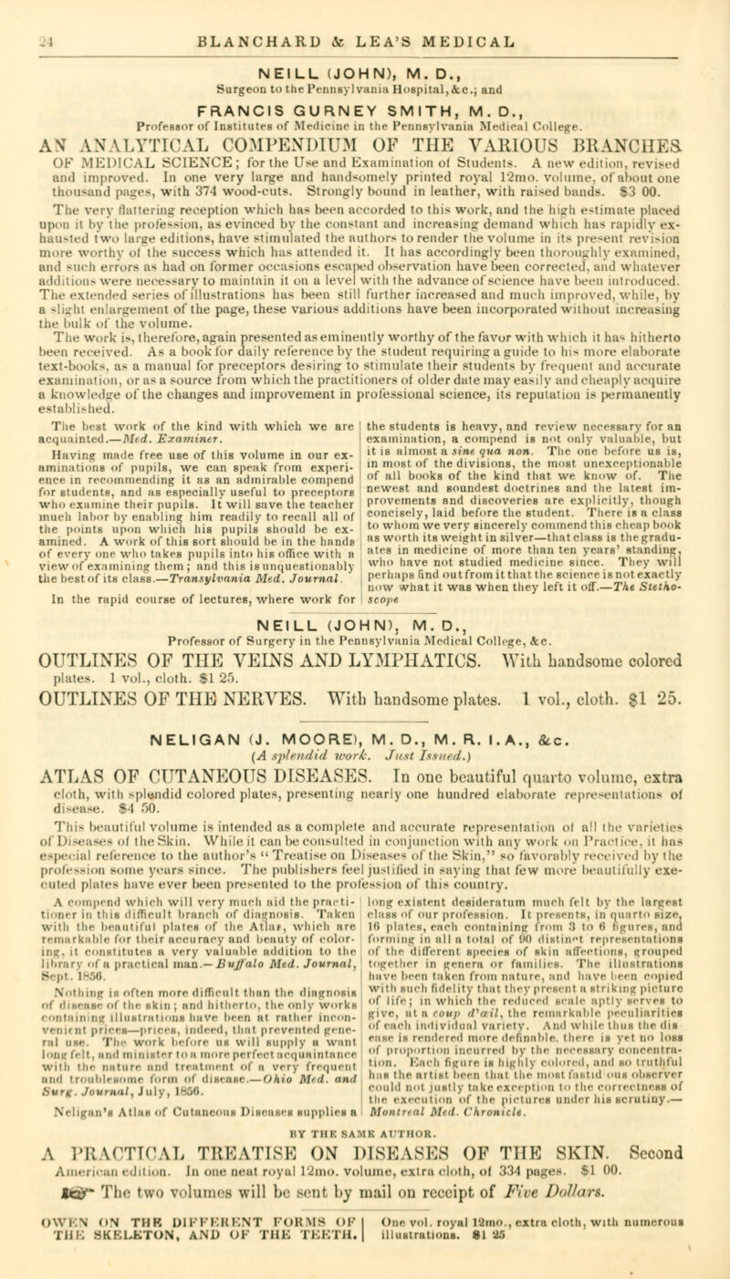 NEILL (JOHN), M. D., Surgeon to the Pennsylvania Hospital,&c; and FRANCIS GURNEY SMITH, M.D., Professor of Institutes of Medicine in the Pennsylvania Medical College. AN ANALYTICAL COMPENDIUM OF THE VARIOUS BRANCHES OF MEDICAL SCIENCE; for the Use ami Examination ol Students. A new edition, revised and improved. In one very large and handsomely printed royal 12mo. volume, of about one thousand pages, with 374 wood-cut?. Strongly bound in leather, with raided hands. $3 00. The very flattering reception which has been accorded to this work, and the high estimate placed upon it by the profession, as evinced by the constant and increasing demand which has rapidly ex- hausted two large editions, have stimulated the authors to render the volume in its present revision more worthy ol the success which has attended it. It lias accordingly been thoroughly examined, and BUCh errors as had on former occasions escaped observation have been corrected, and whatever addition- were necessary to maintain it on a level with the advance of science have been introduced. The extended series of illustrations has been still further increased and much improved, while, by a slighl enlargement of the page, these various additions have been incorporated without increasing the bulk of the volume. The work is. therefore, again presented as eminently worthy of the favor with which it has hitherto been received. As a boot lor daily reference by the student requiring a guide to his more elaborate text-books, as a manual for preceptors desiring to stimulate their students by frequent and accurate examination, or as a source from which the practitioners of older date may easily and cheaply acquire a knowledge of the changes and improvement in professional science, its reputation is permanently established. the stndents is heavy, and review necessary for an examination, a compend is not only valuable, but it is almost a sine qua non. The one before us is, in most, of the divisions, the most unexceptionable of all books of the kind that we know of. The The best work of the kind with which we are acquainted.—Med. Examiner. Having made free use of this volume in our ex- aminations of pupils, we can speak from experi- ence in recommending it as an admirable compend for students, and as especially- useful to preceptors neweBt and soundest doctrines and the latest im- who examine their pupils. It will save the teacher Pavements and discoveries are explicitly, though much labor by enabling him readily to recall all of concisely, laid before the student. There is a class the points upon which his pupils should be ex- to whom we very sincerely commend this cheap book amined. A work of this sort should be in the hands as worth its weight in silver-that class is thegradu- of every one who takes pupils into his office with a ates »n medicine of more than ten years standing, View of examining them; and this isunquestionably who have not studied medicine since. They will the best of its class.—Transylvania Med. Journal. Perhaps find outfrom ltthat the science isnot exactly now what it was when they left it off.—The Stetho- In the rapid course of lectures, where work for scope M. D., Professor of Surgery in the Pennsylvania Medical College, <tc. OUTLINES OF THE VEINS AND LYMPHATICS. With handsome colored plates. 1 vol., cloth. $1 25. OUTLINES OF THE NERVES. With handsome plates. 1 vol., cloth. Si 25. NELIGAN (J. MOORE), M. D., M. R. I.A., &c. (A splendid work. Just Issued.) ATLAS OF CUTANEOUS DISEASES. In one beautiful quarto volume, extra cloth, with splendid colored plates, presenting nearly one hundred elaborate representations of disease. Si 50. This beautiful volume is intended as a complete and accurate representation ol all the varieties of Diseases ol the Skin. While it can be consulted in conjunction with any work on Practice, it has especial reference to the author's  Treatise on Diseases of the Skin, so favorably received by the profession some years since. The publishers feel justified in saying that lew more beautifully exe- cuted plates have ever been presented to the profession of this country. A Compend which will very much aid the prarti- long existent desideratum much felt by the largest tioner in this difficult branch of diagnosis. Taken clan of our profession. It preaenti, in quarto gize. with the beautiful plates of the Atlaf, which are Hi plates, each Containing from 3 to »i figures, and remarkable for their accuracy and beauty of color- forming in all a total of !»<• distinct representations ihit. it constitutes a very valuable addition to the of the different species of skin affections, grouped library of a practical man.—Buffalo Med. Journal, together in genera or families. The illustrations Bept. 1866. have been taken from nature, and have been copied Nothing is often more difficult than the diagnosis with such fidelity that they presents Striking picture of disease of the skin | and hitherto, the onlv works ,,f lif«i ' whl('U the reduced scale aptly serves to containing illustrations have been at rather ...con- give, at a coup do,l, the remarkable peculiarities veniuit prices-prices, , ndeed , t hat prevented gem- <* each individual variety. A ml \vl. lie 11, us I he (I >• ral use. The work before us will lunply ■ Want e«se is rendered more definable, there is yet no loss t, and minister to a more perfect acquaintance ' proportion incurred by the necessary ooncentra. with the nature and treatment ol a very frequent I1-, Each figure is highly colored, and so truthful and troublesome form of disease—OMs Mid. and has the artist been that the most fastid ous observer Burg. Journal, July, 1866. ••',1 ' Justly take exception to the correctness of ' the execution of the pietures under his scrutiny.— Neligan'S Atlas Of CutatteOUS Diseases supplies a Montnal Mid. Chronicle. i',Y tiik BAMI AUTHOR. A PRACTICAL TREATISE ON DISEASES OF THE SKTN. Second American edition. In one neat royal 12mo. volume, extra cloth, ol 334 pages. $1 00. toy- The two volumes will be Bent \>y mail on receipt of Five Dollari. OWEN on TBI DIFFERENT FORMS OF I One vol. royal ISnao.,extra cloth, with numerous THE SKELETON, AND OF THE TEETH. illustrationB. 8125