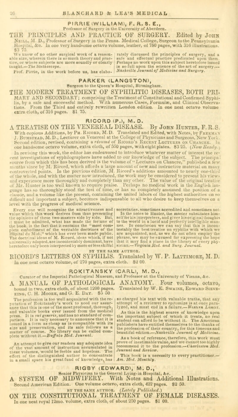 PIRRIE (WILLIAM), F. R. S. E., Professor of Surgery in the University of Aberdeen. PRINCIPLE ICE OF SURGERY. Edited by John D., Professor of Surgery ;n the Penna. Medical College, Surgeon toilie Pennsylvania &c. In one very handsome octavo volume, leather, oi 780 pages, with 316 illustrations. BOW of no other surgical work of a reason- able size, wherein there is so much theory and prac- e subjects are more soundly or clearly — The Stethoscope. Pirrie, in tlie work before us, has elabo- rately discussed the principles of surgery, and a safe and effectual practice predicated upon them Perhaps no work upon tiiis subject heretofore issued is so full upon the science of the art of surgery.— Xathville Journal of Medicine and Surgery. PARKER (LANGSTON), Surgeon to the Queen's Hospital, Birmingham. THE xMODERN TREATMENT OF SYPHILITIC DISEASES, BOTH PRI- MARY AND SECONDARY; comprising the Treatment of Constitutional and Confirmed Syphi- ife and successful method. With numerous Cases, Formulae, and Clinical Observa- tions. From the Third and entirely rewritten London edition. In one neat octavo volume extra cloth, ol 316 pages. $175. RICORD (P.), M. D. A TREATISE ON THE VENEREAL DISEASE. By John Hunter, P.R.S. With copious Additions, by Ph. Ricord, M.D. Translated and Edited, with Notes, !>vFk; J. Bi'Mstead, JV1. D., Lecturer on Venereal at the College of Physicians and Surgeons, New Yo\ l» ad edition, revved, containing a resumi of Ricord's Recent Lectures on Chancre. In one handsome octavo volume, extra cloth, of 550 pages, with eight plates. S3 25. (Now E In revising this work, the editor has endeavored to introduce whatever matter of interest the re- cent investigations o( syphilographers have added to our knowledge of the subject. The principa ■ from which this has been derived is the volume of Lectures on Chancre, published a few • by M. Ricord, which affords a large amount of new and instructive material on man) controverted points. In the previous edition, M. Ricord's additions amounted to nearly one-third oi the whole, and with the matter now introduced, the work may be considered to present his views ice more thoroughly and completely than any other. The value of the original treatise Hunter is too well known to require praise. Perhaps no medical work in the has so thoroughly stood the test of tune, or has >o completely assumed the position of a a volume like the present, containing the united labors of the highest authorities on so difficult and important a subject, becomes indispensable to all who desire to keep themselves on i with the progress of medical science. Every one will recognize the attractiveness and which this work derives from thus presenting the opinio] s of these two masters side by side. But. musl be admitted, what has made the fortune of the book, ia the fact that it contains the most com- abodiment of the veritable doctrines of the du .Midi. which baa ever been made public. idi aa of M. Ricord. ideaa which, if not opted,are incontestable dominant, have : |r been interpreted by more or less skilful secretaries, sometimes accredited and sometimes not- In the notes to Hunter, the master substitutes him- self for his interpreters, and give* bis original thoughts to the world in a lucid and perfectly intelligible man- ner. In conclusion we can say that this is incon- testably the best treatise on syphilis with which we are acquainted, and, as we do not often employ the phrase, we may be excused for expressing the hope that it may find a place in the library of every ph> - Bician.— Virginia Mtd. and Surg. Journal. BY THE SAME AUTHOR. RICORD'S LETTERS ON SYPHILIS. Translated by W. P. Lattimore, M. D. in one neat octavo volume, of 270 pages, extra cloth. S2 00. ROKITANSKY Curator of the Imperial Pathological Museum, A MANUAL OF PATHOLOGICAL bound in two, extra cloth, of about 1200 pages. .. ■ II. Moore, and G. E. Day. So -00 Tii<- profession ik too well acquainted with the re- . utati< ii ol Rokitanaky'a work to need our assur- ance that this is one of the most profound, thorough. and valuable books ever issued from the medical press. It is tui ftntris, and hat no slandard of coin- It is only necessary to announce that it is : vued in a form a* cheap as is compatible with its l preservation, and its sale follows us a matter of course. No library can be called coin- •. -itliout it— Buffalo Med. Journal. An attempt to Rive our readers any adequate [dea amount of Instruction accumulated in ilumeS] would be feeble and hopeless. The guiahed author to concentrate i greal fond of knowledge, has (CARL), M. D., and Professor at the University of Vienna, Sec. ANATOMY. Four volumes, octavo Translated bv W. E. SwADiB, Edward Sieve so charged his text with valuable truths, that any attempt Of a reviewer to epitomize is at once para* 1) zed, and must end in a failure.— Wuttrn Lancet. As this is the highest source of knowledge upon the important subject of which it treats, no real student can afford to be without it. The American publishers have entitled them selves tO the tl the profession of their country, for tins timeoua and beautiful edition.—Xashi-ille Journal of Midirim.. As a book of reference, therefore, this work must prove Oi inestimable value, and we e:iiiiiot too highly recommend it to the profession.— I'harhston Med. Journal and Krvit 10. This book is a necessity to every practitioner.— Am. iM'd. Monthly. RIGBY (EDWARD), M. D., Senior Physician to the General Lying*in Hospital, <fcc. A SYSTEM OF MIDWIFERY, With Notes and Additional Illustrations. ond American Edition. One volume octavo, extra cloth, '122 pages. $2 50. by thi samk author. (Lately Published.) ON THE CONSTITUTIONAL TREATMENT OF FEMALE DISEASES. In one neat royal 12nio. volume, extra cloth, of about 250 pages. $1 00.