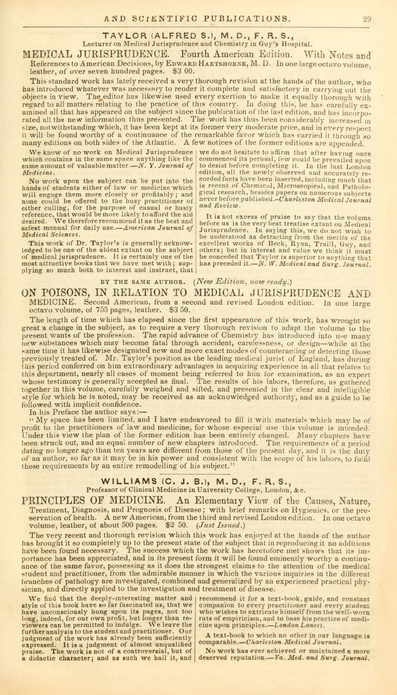 TAYLOR (ALFRED SJ, M. D., F. R. S., Lecturer on Medical Jurisprudence and Chemistry in Guy's Hospital. MEDICAL JURISPRUDENCE. Fourth American Edition. With Notes and References to A merican Decisions, by Edward Hartshorne, M. D. In one large octavo volume leather, of over seven hundred pages. $3 00. This standard work has lately received a very thorough revision at the hands of the author, who has introduced whatever was necessary to render it complete and satisfactory in carrying out the objects in view. The^editor has likewise used every exertion to make it equally thorough with regard to all matters relating to the practice of this country. In doing this, he has carefully ex- amined all that has appeared on the subject since the publication of the last edition, and has incorpo- rated all the new information thus presented. The work has thus been considerably increased in size, notwithstanding which, it has been kept at its former very moderate price, and in every respect it will be found worthy of a continuance of the remarkable favor which has carried it through so many editions on both sides of the Atlantic. A few notices of the former editions are appended. we do not hesitate to affirm that after having once commenced its perusal, few could be prevailed upon to desist before completing it. In the last London edition, all the newly observed and accurately re- corded facts have been inserted, including much that is recent of Chemical, Microscopical, and Patholo- gical research, besides papers on numerous subjects never before published.-Charleston Medical Journal and Review. It is not excess of praise to say that the volume before us is the very best treatise extant on Medical Jurisprudence. In saying this, we do not wish to be understood as detracting from the merits of the excellent works of Beck/Ryan, Traill, Guy, and others; but in interest and value we think it must be conceded that Taylor is superior to anything that has preceded it.—N. W. Medical and Surg. Journal. We know of no work on Medical Jurisprudence which contains in the same space anything like the same amount of valuable matter.—N. Y. Journal of Medicine. No work upon the subject can be put into the hands of students either of law or medicine which will engage them more closely or profitably; and none could be oflered to the busy practitioner of either calling, for the purpose of casual or hasty reference, that would be more likely to afford the aid desired. We therefore recommend it as the best and safest manual for daily use.—American Journal oj Medical Sciences. This work of Dr. Taylor's is generally acknow- ledged to be one of the ablest extant on the subject of medical jurisprudence. It is certainly one of the most attractive books that we have met with ; sup- plying so much both to interest and instruct, that BY the same author. (New Edition, noio ready.') ON POISONS, IN RELATION TO MEDICAL JURISPRUDENCE AND MEDICINE. Second American, from a second and revised London edition. In one large octavo volume, of 755 pages, leather. S3 50. The length of time which has elapsed since the first appearance of this work, has wrought so great a change in the subject, as to require a very thorough revision to adapt the volume to the present wants of the profession. The rapid advance of Chemistry has introduced into u-e many new substances which may become fatal through accident, carelessness, or design—while at the >ame time it has likewise designated new and more exact modes of counteracting or detecting those previously treated of. Mr. Taylor's position as the leading medical jurist of England, has during this period conferred on him extraordinary advantages in acquiring experience in all that relates to this department, nearly all cases of moment being referred to him for examination, as an expert whose testimony is generally accepted as final. The results of his labors, therefore, as gathered together in this volume, carefully weighed and sifted, and presented in the clear and intelligible style for which he is noted, may be received as an acknowledged authority, and as a guide to be followed with implicit confidence. In his Preface the author says:—  My space has been limited, and I have endeavored to fill it with materials which may be of profit to the practitioners of law and medicine, for whose especial use this volume is intended. Under this view the plan of the former edition has been entirely changed. Many chapters have been struck out, and an equal number of new chapters introduced. The requirements of a period dating no longer ago than ten years are different from those of the present day, and it is the duty of an author, so far as it may be in his power and consistent with the scope of his labors, to fulfil these requirements by an entire remodelling of his subject. WILLIAMS (C. J. B.), M. D., F. R. S., Professor of Clinical Medicine in University College, London, &c. PRINCIPLES OF MEDICINE. An Elementaiy View of the Causes, Nature, Treatment, Diagnosis, and Prognosis of Disease; with brief remarks on Hygienics, or the pre- servation of health. A new American, from the third and revised London edition. In one octavo volume, leather, of about 500 pages. $2 50. (Just Issued.) The very recent and thorough revision which this work has enjoyed at the hands of the author has brought it so completely up to the present state of the subject that in reproducing it no additions have been found necessary. The success which the work has heretofore met shows that its im- portance has been appreciated, and in its present form it will be found eminently worthy a continu- ance of the same favor, possessing as it does the strongest claims to the attention of the medical student and practitioner, from the admirable manner in which the various inquiries in the different branches of pathology are investigated, combined and generalized by an experienced practical phy- sician, and directly applied to the investigation and treatment of disease. We find that the deeply-interesting matter and style of this book have so far fascinated us, that we have unconsciously hung upon its pages, not too long, indeed, for our own profit, but longer than re- viewers can be permitted to indulge. We leave the further analysis to the student and practitioner. Our judgment of the work has already been sufficiently expressed. It is a judgment of almost unqualified praise. The work is not of a controversial, but of a didactic character; and as such we hail it, and recommend it for a text-book, guide, and constant companion to every practitioner and every student who wishes to extricate himself from the well-worn ruts of empiricism, and to base his practice of medi- cine upon principles.—London Lane, t. A text-book to which no other in our language is comparable.—Charleston Medical Journni/ No work has ever achieved or maintained a more deserved reputation.— Va. Med. ami Surg. Journal.