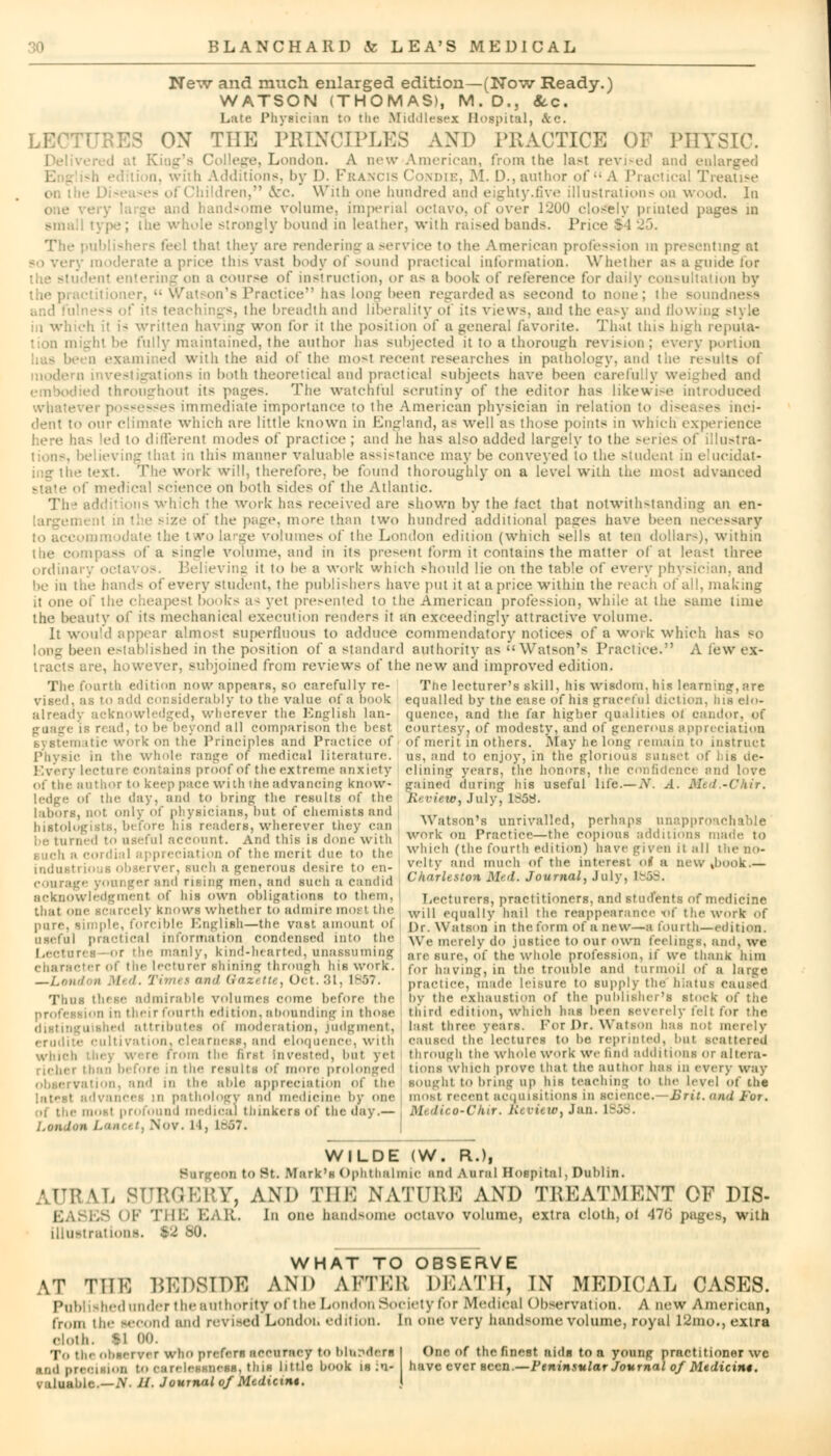 Ne~*v and much enlarged edition—(Now Ready.) WATSON (THOMAS), M.D., <kc. Late Physician to the Middlesex Hospital, ftc. ON THE PRINCIPLES AND PRACTICE OF PHYSIC. >, London. A new American, from the Lasl revised and enlarged E - ?h ed n, with Additions, by D. Francis Condie, M. D., author of A Practici i, &c. With (me hundred and eighty.five illustrations on wood. In me volume, imperial octavo, of over 1200 closely printed pages m small type; the whole strongly bound in leather, with raised bands. J'r The publishers feel that they are rendering a service to the American profession in presenting at so very moderate a price this vast body of sound practical information. Whether as a guide for Ien1 entering on a course of instruction, or a- a hook of reference for daily consultation by 'g Practice has long been regarded as second to none; the soundness sfs, the breadth and liberality of its views, and the easy and flowing style in which it i- written having won for it the position of a general favorite. That this high repuia- sjhtbe fully maintained, the author has subjected it to a thorough revision; every p .1 with the aid of the mosl recent researches in pathology, and the results of modern investigations in both theoretical and practical subjects have been carefully weighed and d throughout its pages. The watchful scrutiny of the editor has likewise introduced is immediate importance to the American physician in relation to di-eases inci- dent to our climate which are little known in England, as wellas those points in which experience - led to different modes of practice ; and lie has also added largely to the series <.<( illustra- i in thi< manner valuable assistance may be conveyed to the student in elucidat- ■ work will, therefore, be found thoroughly on a level with the most advanced ■ .I' medical science on both sides of the Atlantic. Th ■ additions which the work has received are shown by the fact that notwithstanding an en- /.'■' of the page, more than two hundred additional pasres have been necessary mmodate the two Large volumes of the London edition (which sells at ten dollar-), within • of a single volume, and in its present form it contains the matter of at least three ordinary octa^ os Believing it to be a work which should lie on the table of every physician, and he in t; every student, the publishers have put it at a price within the reach of all, making it one of the cheapest book-- a- yet presented to the American profession, while at the >aine time the beauty of its mechanical execution renders it an exceedingly attractive volume. It would appear almost superfluous to adduce commendatory notices of a work which has bo long been established in the position of a standard authority as ''Watson's Practice. A few ex- tracts are, however, subjoined from reviews of the new and improved edition. The fourth edition now appears, so carefully re- The lecturer's skill, his wisdom, his learning,are vised, as to add considerably to the value of a hook equalled by the ease of his graceful diction, ins elo- acknowledged, wherever the English Ian- quence, and the far higher qualities ot candor, of i read, to he beyond all comparison the best courtesy, of modesty, and of generous appreciation systematic work on the Principles and Practice of of merit in others. May belong remain to instruct Physic in the whole range of medical literature, us, and to enjoy, in the glorious sunset of Ids de- livery lectin e contains proof of the extreme anxiety dining years, the lienors, the confidence and love of the author to keep pace with the advancing know- gained during his useful life.—A'. A. Med.-Chir. ledge of the day, and to bring the results of the Review, July, 185$. labors, not only of physicians, but of chemists and __ . , ,, . . , ,, histolJeists, before his readers, wherever they can Watson's unrivalled, perhaps unapproachable be tuned to us.-ful account. And this is done with Work on Pracfiec-the copious additions made to auch s cordial appreciation of the merit due to the winch (the fourth edition) have given it all theno- o is observer, such a generous desire to en- J^Jty and much of the interest ol a new .book— courage younger and rising men, and such a candid Charleston Med. Journal, July. I acknowledgment of Ins own obligations to them. Lecturers, practitioners, and students of medicine that one scarcely knows whether to admire most the wjh equally hail the reappearance <of the work of pure, simple, forcible English—the vast, amount ot Qfi Watson in the form of anew—-a fourth—edition, useful practical information condensed into the We merely do jastice to our own feelings, and, we Lectures or the manly, kind-hearted, unassuming are sure, of the whole profession, if we thank him character of the lecturer shining through his work. for having, in the trouble and turmoil of a large —London Med. Timet and Gazette, Oct.31, 1887. practice, made leisure to supply the hiatus caused Thus these admirable volumes come before the by the exhaustion of the publisher's stock of tiie ion in their fourth edition, abounding in those third edition, which has been severely felt for the d attributes Of moderation, judgment, last three years. Foi l>r. Watson has not merely erudite cultivation, clearness, and eloquence, with caused the lectures to lie reprinted, but scattered which from the first invested, but yet through the whole work we find additions or altera- richer than before in the results of more prolonged tions which prove that the author has in every way . ition, and in the able appreciation of the sought to bring up his teaching to the level of the and medicine by one most recent acquisitions in science.—Brit, and For. i medical thinkers of the day.— Medieo-Chir. Review, Jan. 1858. ril me iiimm | > i • ■! • ■ ii ii ■ j mi mi .11 iiiiiim'is in uic uiiy.— : London iV. 14, 1«57. WILDE (W. R.)f Burgeon to St. Mark'H Ophthalmic and Aural Hospital, Dublin. \L SURGERY, AND THE NATURE AND TREATMENT OF DIS- I ES OF THE BAR. In one handsome octavo volume, extra cloth, ot <J7tj pages, with illustrations. 92 80. WHAT TO OBSERVE AT THE BEDSIDE AND AFTER DEATH, IN MEDICAL CASES. Published tinder t he authority of t lie London Society lor Medical Observation. A new American, from the second and revised Londoti edition. In one very handsome volume, royal l'Jmo., extra olotk. 91 00. To the observer who prefers accuracy to bliipdern I One of the finest nidB to a young practitioner wc oilion to carelessness, this little book ih :n- have ever seen.—Ftninsular Journal of Medicine.