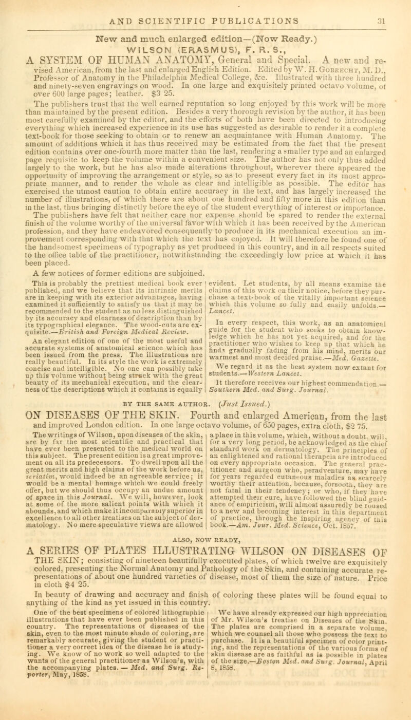 New and much enlarged edition—(Now Ready.) WILSON (ERASMUS), F. R. S., A SYSTEM OF HUMAN ANATOMY, General and Special. A new and re- vised American, from the last and enlarged Engli:-h Edition. Edited by W. II. Gobrecht, M. D., Professor of Anatomy in the Philadelphia Medical College, fcc. Illustrated with three hundred and ninety-seven engravings on wood. In one large and exquisitely printed octavo volun over 60U large pages; leather. $3 25. The publishers trust that the well earned reputation so long enjoyed by this work will be more than maintained by the present edition. Besides a very thorough revision by the author, it has been most carefully examined by the editor, and the efforts of both have been directed to introducing everything which increased experience in its u^e has suggested as desirable to render it a complete text-book for those seeking to obtain or to renew an acquaintance with Human Anatomy. The amount of additions which it has thus received may be estimated from the iact that thepre>ent edition contains over one-fourth more matter than the last, rendering a smaller type and an enlarged page requisite to keep the volume within a convenient size. The author has not only thus added largely to the work, but he has also made alterations throughout, wherever there appeared the opportunity of improving the arrangement or style, so as to present every fact in i's most appro- priate maimer, and to render the whole as clear and intelligible as possible. The editor has exercised the utmost caution to obtain entire accuracy in the text, and has largely increased the number of illustrations, of which there are about one hundred and fifty more in this edition than in the last, thus bringing distinctly before the eye of the student everything of interest or importance. The publishers have felt that neither care nor expense should be spared to render the external finish of the volume worthy oi the universal favor with which it has been received by the American profession, and they have endeavored consequently to produce in its mechanical execution an im- provement corresponding with that which the text has enjoyed, it will therefore be found one of the handsomest specimens of typography as yet produced in this country, and in all respects suited to the office table of the practitioner, notwithstanding the exceedingly low price at which it has been placed. A few notices of former editions are subjoined. This is probably the prettiest medical book ever ' evident. Let students, by all means examine tne published, and we believe that its intrinsic merits , claims of this work en their notice, before they pur- are in keeping with its exterior advantages, having i chase a text-book of the vitally important science examined it sufficiently to satisfy aa that it may be which this volume so fully and easily unfuiub. recommended to the student as no less distinguished Lancet. by its accuracy and clearness of description than by T its tvpographical elegance. The wood-cuts are ex- | lx\ every respect, this work, as an anatomical anisite.—British and Foreign Medical Review. ! Smde fo* the student who seeks to obtain know An elegant edition of one of the most useful and ! ledge which he has not yet acquired, and for tne practitioner who wishes to keep up that which he accurate systems of anatomical science which has ^d* gradua]Iy fading from his imm] ra;ri ^ strations are warm°st and most decided praise.-Med. Gazette We regard it as the best system now extant for students.—Western Lancet. really beautiful. In its style the work is extremely concise and intelligible. No one can possibly take up this volume without being struck with the great beauty of its mechanical execution, and the clear- ness of the descriptions which it contains is equally It therefore receives our highest commendar; >n. Southern Med. and Surg. Journal. BY THE SAME AUTHOR. {Just Issued.) ON DISEASES OF THE SKIN. Fourth and enlarged American, from the last and improved London edition. In one large octavo volume, of 650 pages, extra cloth, |2 75. The writings of Wilson, upon diseases of the skin, j a place in this volume, which, without a doubt, will are by fax the most scientific and practical that | for a very long period, be acknowledged as the chief have ever been presented to the medical world on i standard work on dermatology. The principles of this subject. The present edition isagreatimprove- i an enlightened and rational therapeia are introduced ment on all its predecessors. To dwell upon all the ! on every appropriate occasion. The general prac- great merits and high claims of tiie work before us, titioner and surgeon who, peradventure, may have ■seriatim, would indeed be an agreeable service; it , for years regarded cutaneous maladies as scarcely would be a mental homage which we could freely worthy thefr attention, because, foreooth, thev are offer, but we should thus occupy an undue amount not fatal in their tendency ; or who, if thej of space in this Journal. We will, however, look attempted their cure, have followed the blind <*uid- at some of the more salient points with which it ance of empiricism, will almost assuredly be roused abounds, and which make itincomparauiy superior in to a new and becoming interest in this department excellence toall other treatises on the subject of der- i of practice, through the inspiring agency of Luis matology. ISo mere speculative views are allowed [ book.—Am. Jour. Med. Science, Oct. 1857. ALSO, NOW READY, A SERIES OF PLATES ILLUSTRATING WILSON ON DISEASES OF THE SKIN; consisting of nineteen beautifully executed plates, of which twelve are exquisitely colored, presenting the Normal Anatomy and Pathology of the Skin, and containing accurate re- presentations of about one hundred varieties of disease, most of them the size of nature Price in cloth $4 25. In beauty of drawing and accuracy and finish of coloring these plates will be found equal to anything of the kind as yet issued in this country. One of the best specimens of colored lithographic i We have alreadv expressed our high appreciation illustrations that have ever been published in this J of Mr. Wilson's t'reatise on Diseases of tiie ^kui. country. The representations of diseases of the | The plates are comprised in a separate volume! skin, even to the most minute shade of coloring, are ; which we counsel all those who possess the text to remarkably accurate, giving the student or practi- ; purchase. It is a beautiful specimen of color print- tioner a very correct idea of the disease he is study- ■ ing, and the representations ot the various forms o( ing. We know of no work so well adapted to the ' skin disease are as faithful as is possible in plates wants of the general practitioner as Wilson's, with | of the size.—Boston . urg, Journal. April the accompanying plates. — Med. and Surg. Re- t B, 1858. porter, May, 1856.