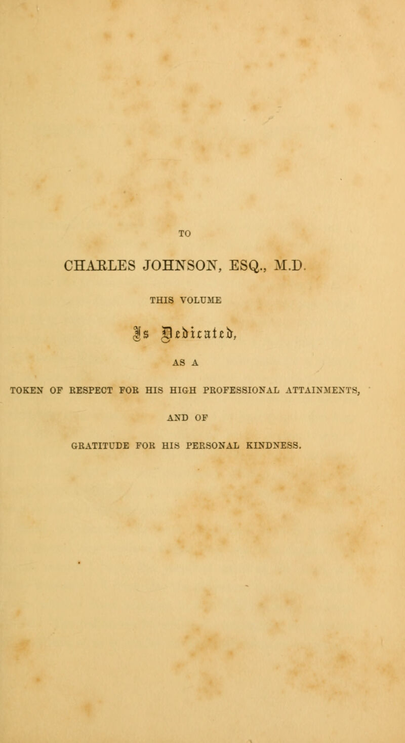 TO CHAELES JOHNSON, ESQ., M.D. THIS VOLUME AS A TOKEN OF RESPECT FOR HIS HIGH PROFESSIONAL ATTAINMENTS. AND OF GRATITUDE FOR HIS PERSONAL KINDNESS.
