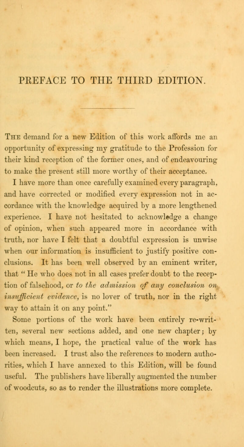PREFACE TO THE THIRD EDITION. The demand for a new Edition of this work affords me an opportunity of expressing my gratitude to the Profession for their kind reception of the former ones, and of endeavouring to make the present still more worthy of their acceptance. I have more than once carefully examined every paragraph, and have corrected or modified every expression not in ac- cordance with the knowledge acquired hy a more lengthened experience. I have not hesitated to acknowledge a change of opinion, when such appeared more in accordance with truth, nor have I felt that a doubtful expression is unwise when our information is insufficient to justify positive con- clusions. It has been well observed by an eminent writer, that  He who does not in all cases prefer doubt to the recep- tion of falsehood, or to the admission of any conclusion on insufficient evidence, is no lover of truth, nor in the right way to attain it on any point. Some portions of the work have been entirely re-writ- ten, several new sections added, and one new chapter; by which means, I hope, the practical value of the work has been increased. I trust also the references to modern autho- rities, which I have annexed to this Edition, will be found iiM'i'ul. The publishers have liberally augmented the number of woodcuts, so as to render the illustrations more complete.