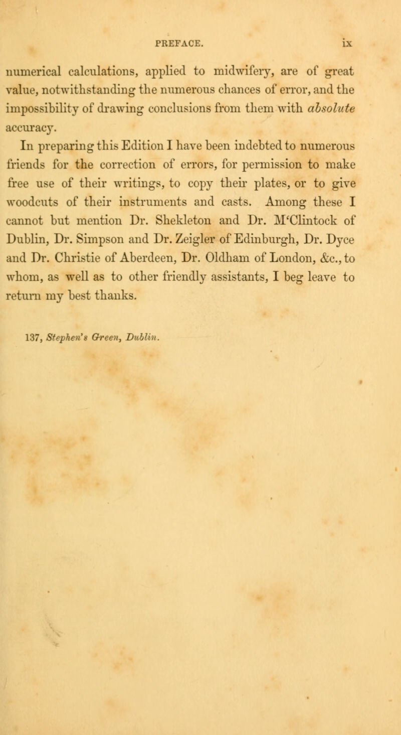 numerical calculations, applied to midwifery, are of great value, notwithstanding the numerous chances of error, and the impossibility of drawing conclusions from them with absolute accuracy. In preparing this Edition I have been indebted to numerous friends for the correction of errors, for permission to make free use of their writings, to copy their plates, or to give woodcuts of their instruments and casts. Among these I cannot but mention Dr. Shekleton and Dr. M'Clintock of Dublin, Dr. Simpson and Dr. Zeigler of Edinburgh, Dr. Dyce and Dr. Christie of Aberdeen, Dr. Oldham of London, &c, to whom, as well as to other friendly assistants, I beg leave to return my best thanks. 137, Stephen'8 Grreen, Dublin.