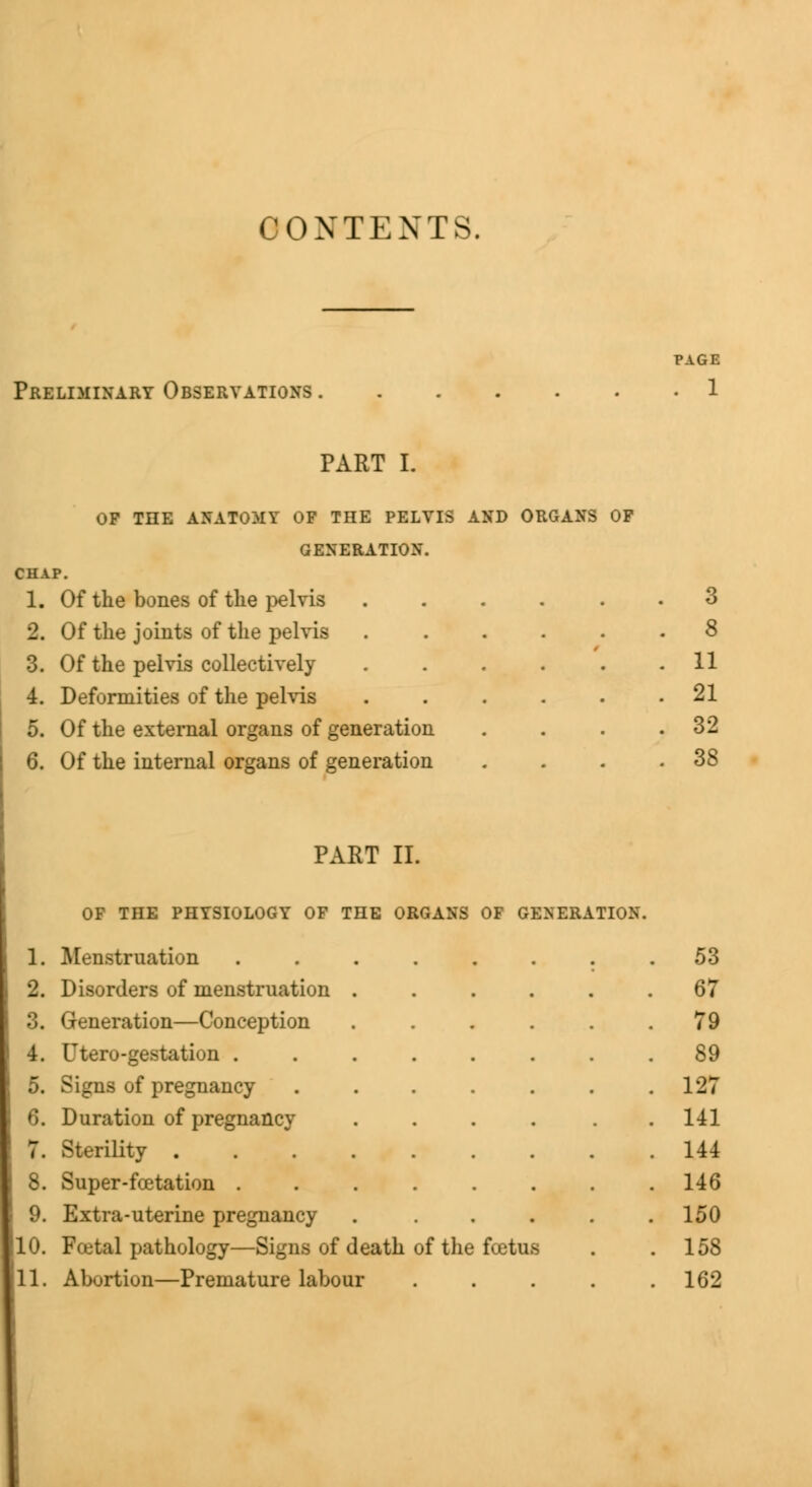 CONTENTS. Preliminary Observations . PAGE . 1 PART I. OF THE ANATOMY OF THE PELVIS AND ORGANS OF GENERATION. CHAP. 1. Of the bones of the pelvis 2. Of the joints of the pelvis 3. Of the pelvis collectively 4. Deformities of the pelvis 5. Of the external organs of generation 6. Of the internal organs of generation 11 21 32 38 PART II. OF THE PHYSIOLOGY OF THE ORGANS OF GENERATION. 1. Menstruation ........ 53 2. Disorders of menstruation . . . . . .67 3. Generation—Conception . . . . . .79 4. Hero-gestation 89 5. Signs of pregnancy . . . . . . .127 6. Duration of pregnancy . . . . . .141 7. Sterility 144 Super-fcetation 146 9. Extra-uterine pregnancy ...... 150 10. Fcetal pathology—Signs of death of the fcetus . . 158