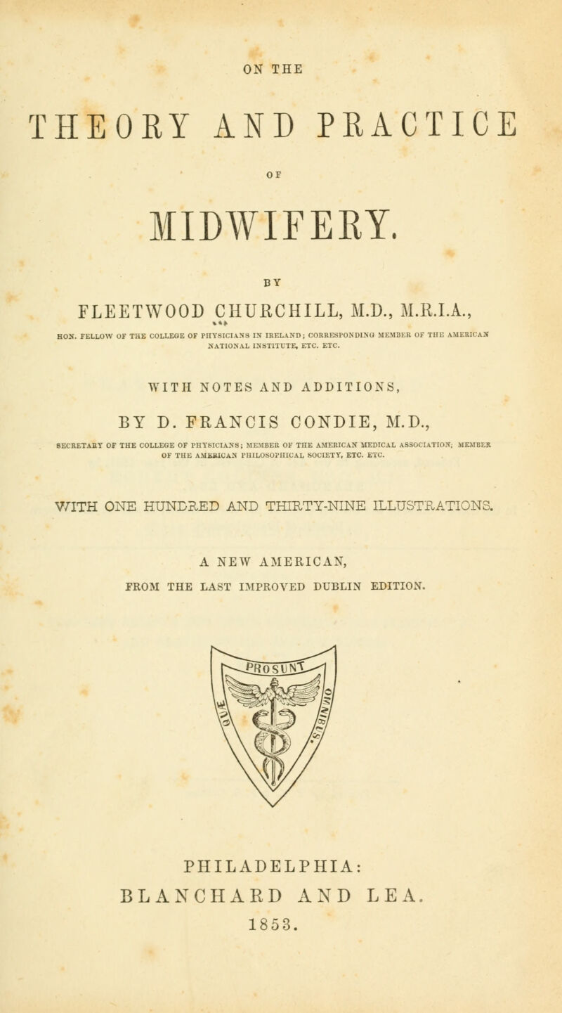 ON THE THEORY AND PRACTICE OF MIDWIFERY. BY FLEETWOOD CHURCHILL, M.D., M.R.I.A., HON. FELLOW OF THE COLLEGE OF PHYSICIANS IN IRELAND; CORRESPONDING MEMBER OF THE AMERICAN NATIONAL INSTITUTE, ETC. ETC. WITH NOTES AND ADDITIONS, BY D. FRANCIS CONDIE, M.D., SECRETARY OF THE COLLEGE OF PHYSICIANS; MEMBER OF THE AMERICAN MEDICAL ASSOCIATION; MEMBER OF THE AMERICAN PHILOSOPHICAL SOCIETY, ETC. ETC. WITH ONE HUNDRED AND THIRTY-NINE ILLUSTRATIONS. A NEW AMERICAN, FROM THE LAST IMPROVED DUBLIN EDITION. PHILADELPHIA: BLANCHARD AND LEA. 1853.