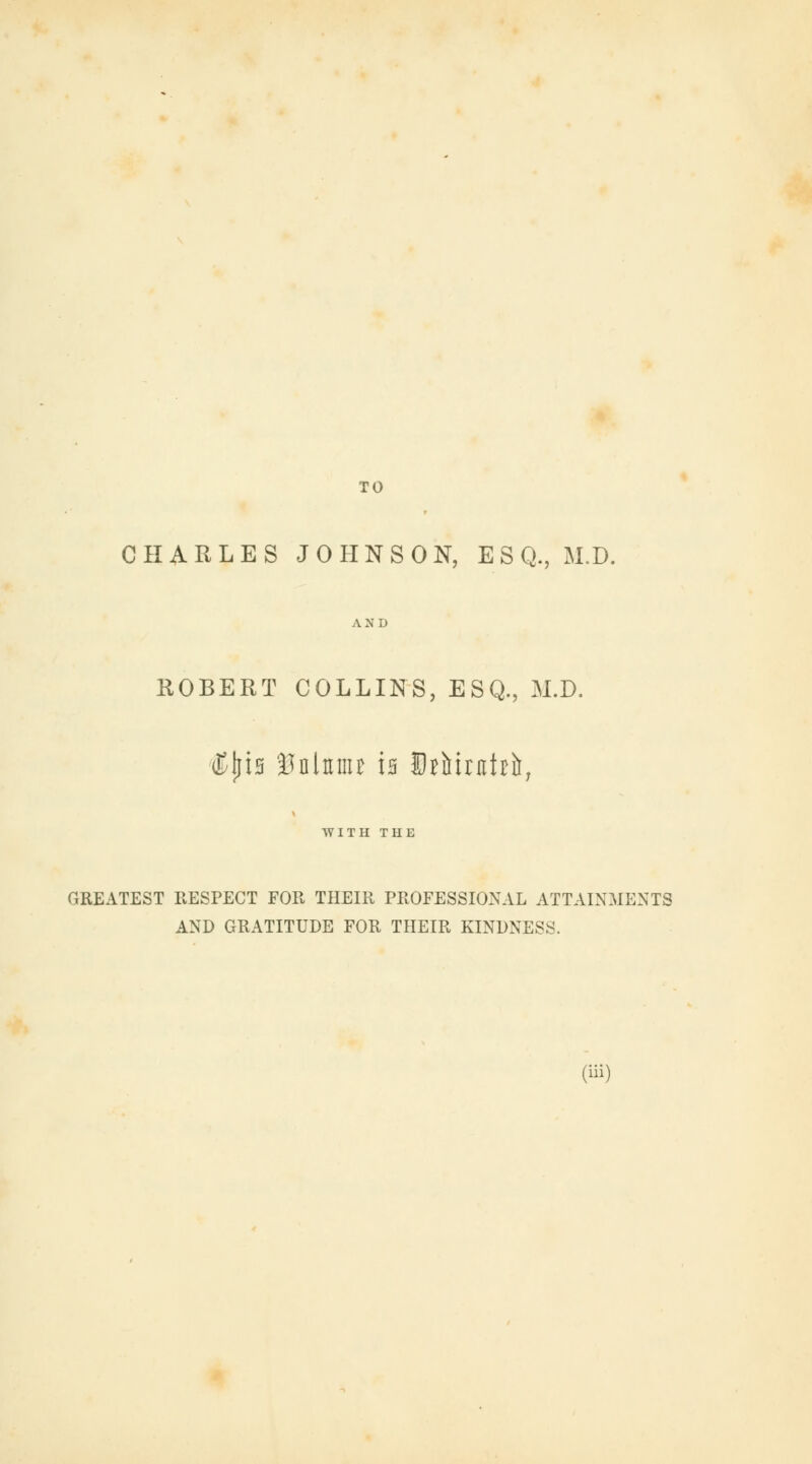 TO CHARLES JOHNSON, ESQ., M.D. AND ROBERT COLLINS, ESQ., M.D. (Kins Bnlttmr is E^irnbfr, WITH THE GREATEST RESPECT FOR THEIR PROFESSIONAL ATTAINMENTS AND GRATITUDE FOR THEIR KINDNESS.