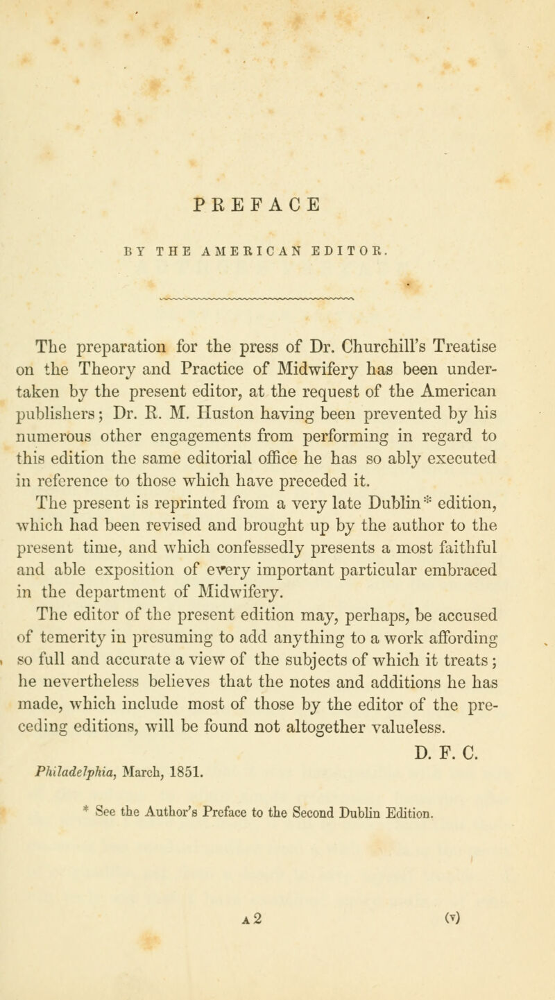 PREFACE BY THE AMERICAN EDITOR The preparation for the press of Dr. Churchill's Treatise on the Theory and Practice of Midwifery has been under- taken by the present editor, at the request of the American publishers; Dr. R. M. Huston having been prevented by his numerous other engagements from performing in regard to this edition the same editorial office he has so ably executed in reference to those which have preceded it. The present is reprinted from a very late Dublin* edition, which had been revised and brought up by the author to the present time, and which confessedly presents a most faithful and able exposition of every important particular embraced in the department of Midwifery. The editor of the present edition may, perhaps, be accused of temerity in presuming to add anything to a work affording so full and accurate a view of the subjects of which it treats ; he nevertheless believes that the notes and additions he has made, which include most of those by the editor of the pre- ceding editions, will be found not altogether valueless. D. F. C. Philadelphia, March, 1851. * See the Author's Preface to the Second Dublin Edition. a 2 <*)