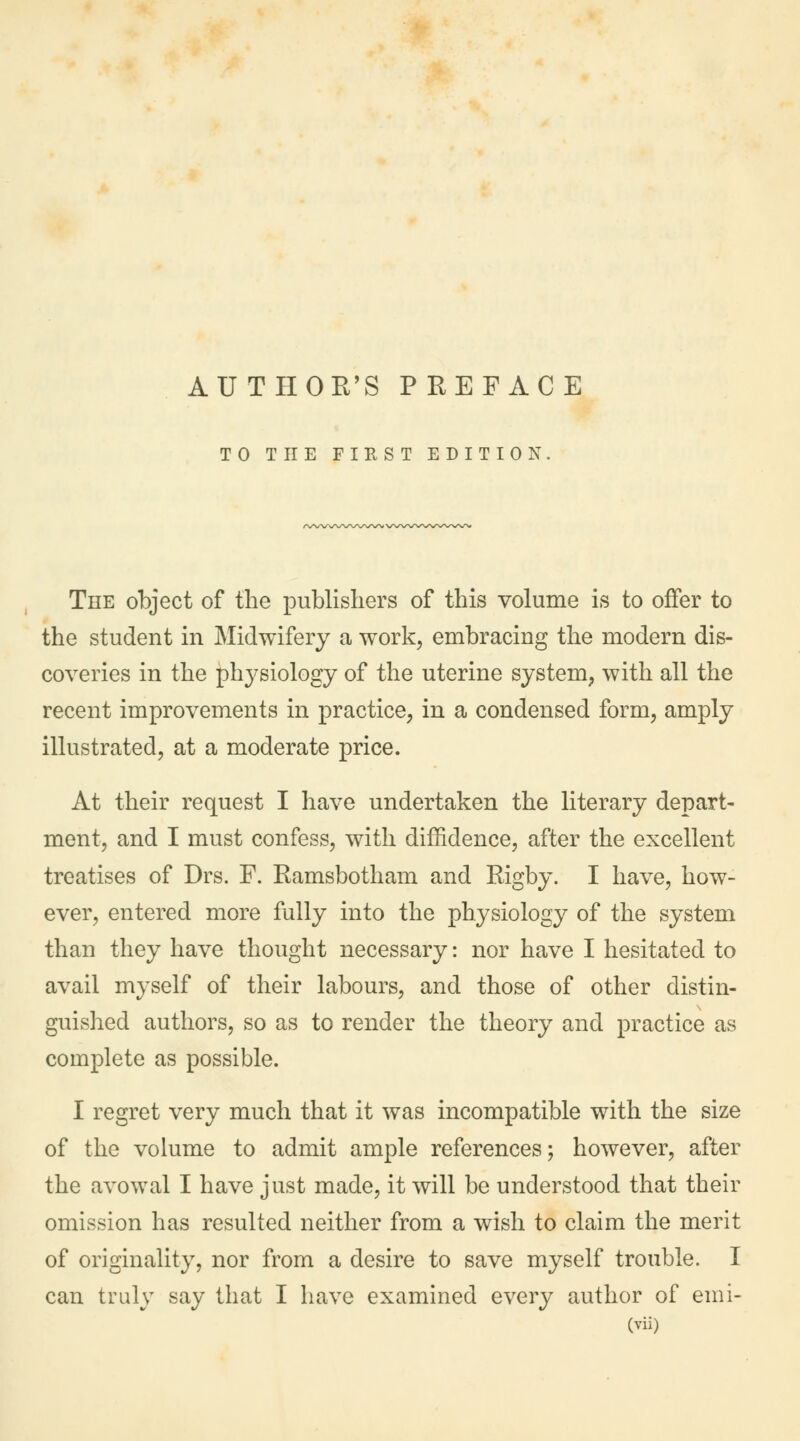 TO THE FIRST EDITION. The object of the publishers of this volume is to offer to the student in Midwifery a work, embracing the modern dis- coveries in the physiology of the uterine system, with all the recent improvements in practice, in a condensed form, amply illustrated, at a moderate price. At their request I have undertaken the literary depart- ment, and I must confess, with diffidence, after the excellent treatises of Drs. F. Ramsbotham and Rigby. I have, how- ever, entered more fully into the physiology of the system than they have thought necessary: nor have I hesitated to avail myself of their labours, and those of other distin- guished authors, so as to render the theory and practice as complete as possible. I regret very much that it was incompatible with the size of the volume to admit ample references; however, after the avowal I have just made, it will be understood that their omission has resulted neither from a wish to claim the merit of originality, nor from a desire to save myself trouble. I can truly say that I have examined every author of emi-