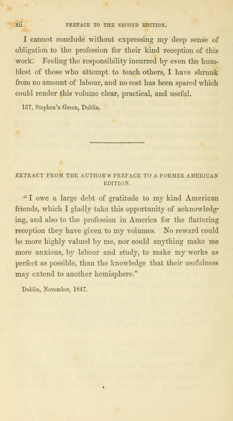 I cannot conclude without expressing my deep sense of obligation to the profession for their kind reception of this work. Feeling the responsibility incurred by even the hum- blest of those who attempt to teach others, I have shrunk from no amount of labour, and no cost has been spared which could render this volume clear, practical, and useful. 137, Stephen's Green, Dublin. EXTRACT FROM THE AUTHOR'S PREFACE TO A FORMER AMERICAN EDITION.  I owe a large debt of gratitude to my kind American friends, which I gladly take this opportunity of acknowledg- ing, and also to the profession in America for the nattering reception they have given to my volumes. No reward could be more highly valued by me, nor could anything make me more anxious, by labour and study, to make my works as perfect as possible, than the knowledge that their usefulness may extend to another hemisphere. Dublin, November, 1847.