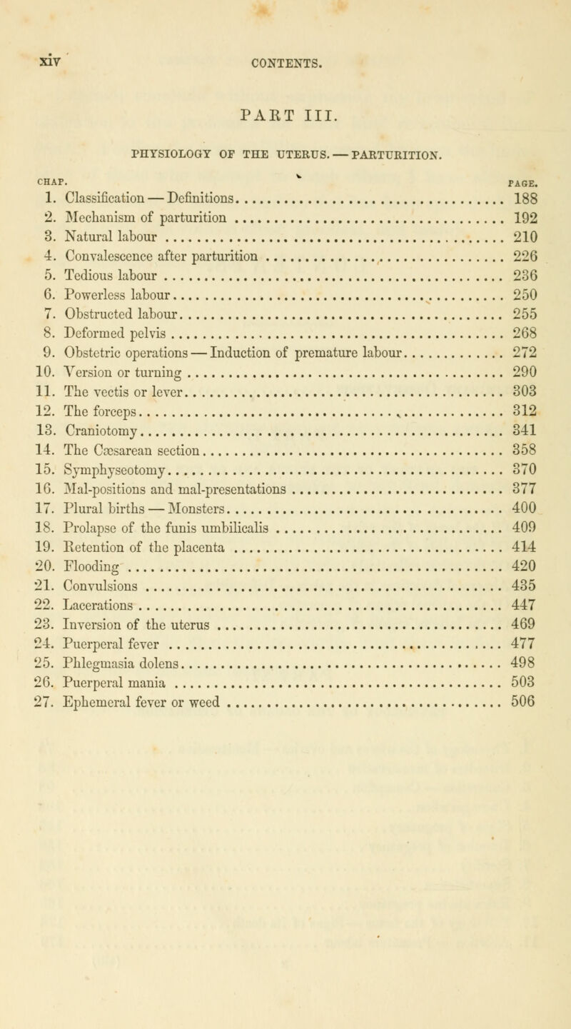 PART III. PHYSIOLOGY OF THE UTERUS. — PARTURITION. CHAP. W PAGE. 1. Classification — Definitions 188 2. Mechanism of parturition 192 3. Natural labour 210 4. Convalescence after parturition 226 5. Tedious labour 236 6. Powerless labour 250 7. Obstructed labour 255 8. Deformed pelvis 268 9. Obstetric operations — Induction of premature labour 272 10. Version or turning 290 11. The vectis or lever 303 12. The forceps , 312 13. Craniotomy 341 14. The Cesarean section 358 15. Symphyseotomy 370 16. Mal-positions and mal-presentations 377 17. Plural births — Monsters 400 18. Prolapse of the funis umbilicalis 409 19. Retention of the placenta 414 20. Flooding 420 21. Convulsions 435 22. Lacerations 447 23. Inversion of the uterus 469 24. Puerperal fever 477 25. Phlegmasia dolens 498 26. Puerperal mania 503 27. Ephemeral fever or weed 506
