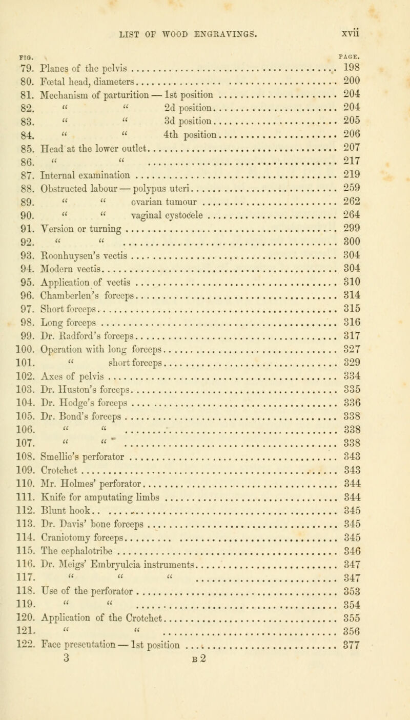 FIG. PAGE. 79. Planes of the pelvis 198 80. Fatal head, diameters 200 81. Mechanism of parturition — 1st position 204 82.   2d position 204 83.   3d position 205 84.   4th position 206 85. Head at the lower outlet 207 86.   217 87. Internal examination 219 88. Obstructed labour — polypus uteri 259 89.   ovarian tumour 262 90.   vaginal cystoc'ele 264 91. Version or turning 299 92.   300 93. Boonhuysen's vectis 304 94. Modern vectis 304 95. Application of vectis 310 96. Chamberlen's forceps 314 97. Short forceps 315 98. Long forceps 316 99. Dr. Radford's forceps 317 100. Operation with long forceps 327 101.  short forceps 329 102. Axes of pelvis 334 103. Dr. Huston's forceps 335 104. Dr. Hodge's forceps 336 105. Dr. Bond's forceps 338 106.   338 107. « - 338 108. Smellic's perforator 343 109. Crotchet 343 110. Mr. Holmes' perforator 344 111. Knife for amputating limbs 344 112. Blunt hook 345 113. Dr. Davis' bone forceps 345 114. Craniotomy forceps 345 115. The cephalotribe 346 116. Dr. Meigs' Embryulcia instruments 347 117.    347 118. Use of the perforator 353 119.   354 120. Application of the Crotchet 355 121. « « 356 122. Face presentation — 1st position 377 3 b2
