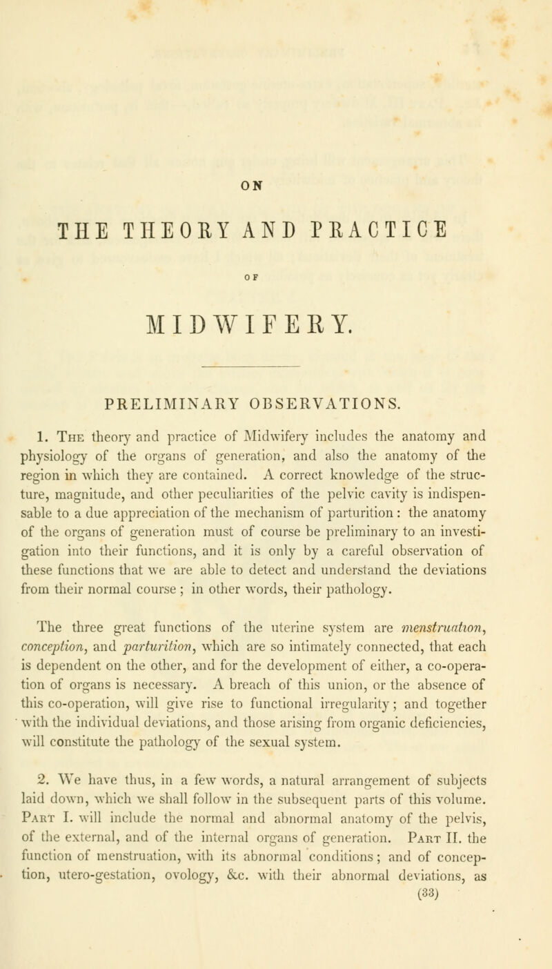 ON THE THEORY AND PRACTICE OF MIDWIFERY. PRELIMINARY OBSERVATIONS. 1. The theory and practice of Midwifery includes the anatomy and physiology of the organs of generation, and also the anatomy of the region in which they are contained. A correct knowledge of the struc- ture, magnitude, and other peculiarities of the pelvic cavity is indispen- sable to a due appreciation of the mechanism of parturition : the anatomy of the organs of generation must of course be preliminary to an investi- gation into their functions, and it is only by a careful observation of these functions that we are able to detect and understand the deviations from their normal course ; in other wTords, their pathology. The three great functions of the uterine system are menstruation, conception, and parturition, which are so intimately connected, that each is dependent on the other, and for the development of either, a co-opera- tion of organs is necessary. A breach of this union, or the absence of this co-operation, will give rise to functional irregularity; and together with the individual deviations, and those arising from organic deficiencies, will constitute the pathology of the sexual system. 2. We have thus, in a few words, a natural arrangement of subjects laid down, which we shall follow in the subsequent parts of this volume. Part I. will include the normal and abnormal anatomy of the pelvis, of the external, and of the internal organs of generation. Part II. the function of menstruation, with its abnormal conditions; and of concep- tion, utero-gestation, ovology, &c. with their abnormal deviations, as