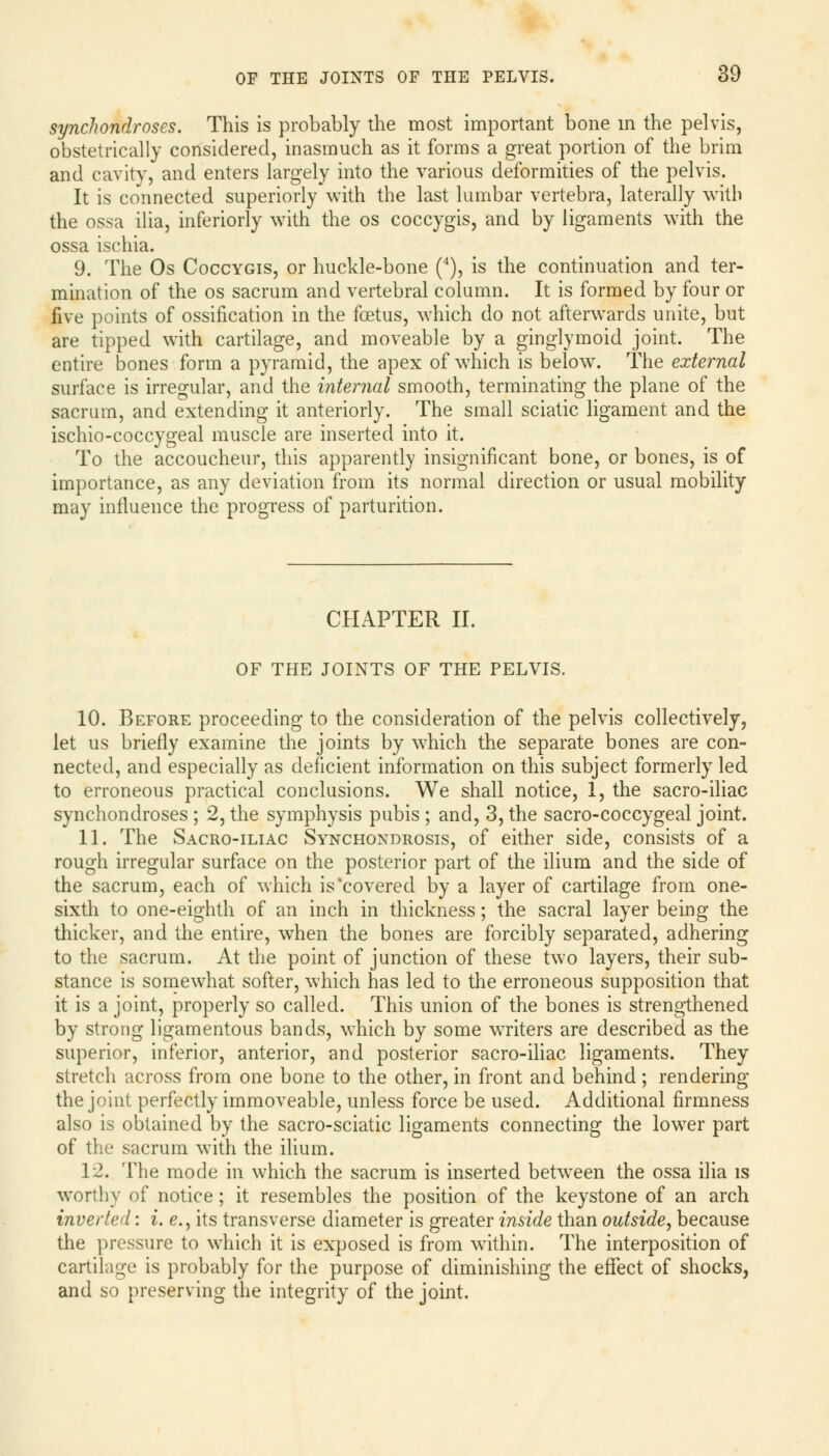 synchondroses. This is probably the most important bone in the pelvis, obstetrically considered, inasmuch as it forms a great portion of the brim and cavity, and enters largely into the various deformities of the pelvis. It is connected superiorly with the last lumbar vertebra, laterally with the ossa ilia, inferiorly with the os coccygis, and by ligaments with the ossa ischia. 9. The Os Coccygis, or huckle-bone (4), is the continuation and ter- mination of the os sacrum and vertebral column. It is formed by four or five points of ossification in the foetus, which do not afterwards unite, but are tipped with cartilage, and moveable by a ginglymoid joint. The entire bones form a pyramid, the apex of which is below. The external surface is irregular, and the internal smooth, terminating the plane of the sacrum, and extending it anteriorly. The small sciatic ligament and the ischio-coccygeal muscle are inserted into it. To the accoucheur, this apparently insignificant bone, or bones, is of importance, as any deviation from its normal direction or usual mobility may influence the progress of parturition. CHAPTER II. OF THE JOINTS OF THE PELVIS. 10. Before proceeding to the consideration of the pelvis collectively, let us briefly examine the joints by which the separate bones are con- nected, and especially as deficient information on this subject formerly led to erroneous practical conclusions. We shall notice, 1, the sacro-iliac synchondroses ; 2, the symphysis pubis ; and, 3, the sacro-coccygeal joint. 11. The Sacro-iliac Synchondrosis, of either side, consists of a rough irregular surface on the posterior part of the ilium and the side of the sacrum, each of which is covered by a layer of cartilage from one- sixth to one-eighth of an inch in thickness; the sacral layer being the thicker, and the entire, when the bones are forcibly separated, adhering to the sacrum. At the point of junction of these two layers, their sub- stance is somewhat softer, which has led to the erroneous supposition that it is a joint, properly so called. This union of the bones is strengthened by strong ligamentous bands, which by some writers are described as the superior, inferior, anterior, and posterior sacro-iliac ligaments. They stretch across from one bone to the other, in front and behind ; rendering the joint perfectly immoveable, unless force be used. Additional firmness also is obtained by the sacro-sciatic ligaments connecting the lower part of the sacrum with the ilium. 12. The mode in which the sacrum is inserted between the ossa ilia is worthy of notice ; it resembles the position of the keystone of an arch inverted: i. e., its transverse diameter is greater inside than outside, because the pressure to which it is exposed is from within. The interposition of cartilage is probably for the purpose of diminishing the effect of shocks, and so preserving the integrity of the joint.