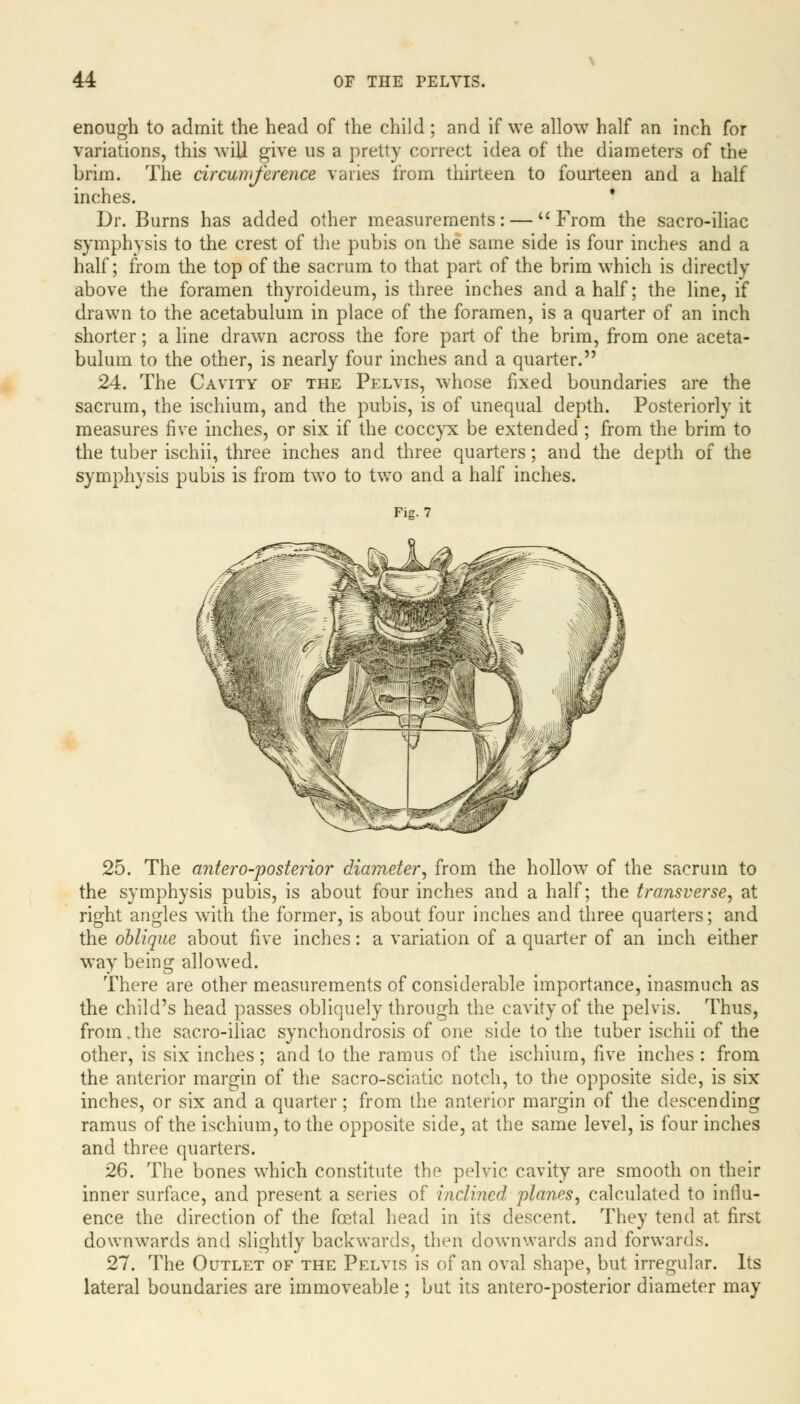 enough to admit the head of the child; and if we allow half an inch for variations, this will give us a pretty correct idea of the diameters of the brim. The circumference varies from thirteen to fourteen and a half inches. ' Dr. Burns has added other measurements: — From the sacro-iliac symphysis to the crest of the pubis on the same side is four inches and a half; from the top of the sacrum to that part of the brim which is directly above the foramen thyroideum, is three inches and a half; the line, if drawn to the acetabulum in place of the foramen, is a quarter of an inch shorter; a line drawn across the fore part of the brim, from one aceta- bulum to the other, is nearly four inches and a quarter. 24. The Cavity of the Pelvis, whose fixed boundaries are the sacrum, the ischium, and the pubis, is of unequal depth. Posteriorly it measures five inches, or six if the coccyx be extended ; from the brim to the tuber ischii, three inches and three quarters; and the depth of the symphysis pubis is from two to two and a half inches. Fig. 7 25. The antero-posterior diameter, from the hollow of the sacrum to the symphysis pubis, is about four inches and a half; the transverse, at right angles with the former, is about four inches and three quarters; and the oblique about five inches: a variation of a quarter of an inch either way being allowed. There are other measurements of considerable importance, inasmuch as the child's head passes obliquely through the cavity of the pelvis. Thus, from.the sacro-iliac synchondrosis of one side to the tuber ischii of the other, is six inches; and to the ramus of the ischium, five inches : from the anterior margin of the sacro-sciatic notch, to the opposite side, is six inches, or six and a quarter; from the anterior margin of the descending ramus of the ischium, to the opposite side, at the same level, is four inches and three quarters. 26. The bones which constitute the pelvic cavity are smooth on their inner surface, and present a series of inclined planes, calculated to influ- ence the direction of the foetal head in its descent. They tend at first downwards and slightly backwards, then downwards and forwards. 27. The Outlet of the Pelvis is of an oval shape, but irregular. Its lateral boundaries are immoveable ; but its antero-posterior diameter may