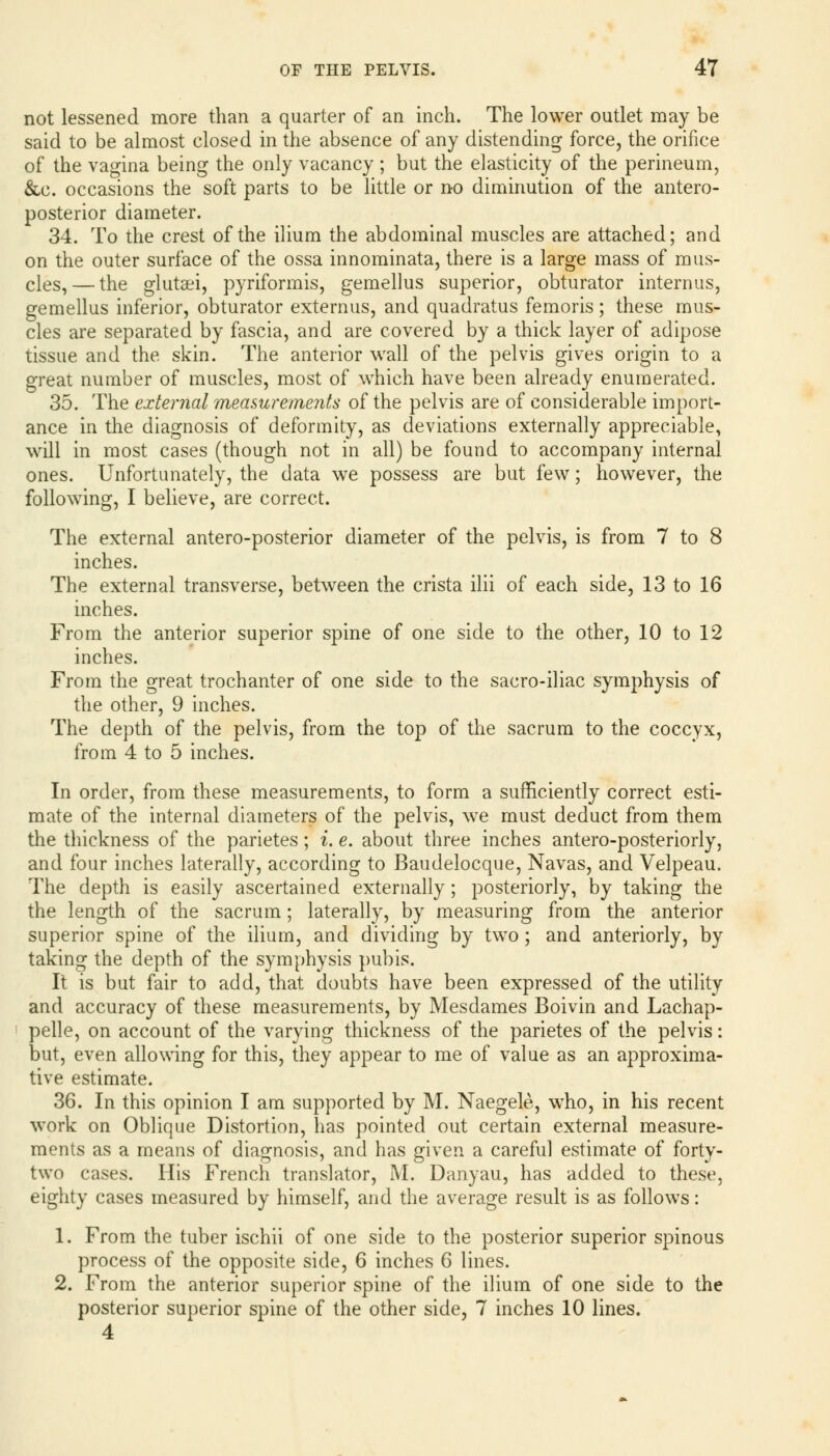 not lessened more than a quarter of an inch. The lower outlet may be said to be almost closed in the absence of any distending force, the orifice of the vagina being the only vacancy; but the elasticity of the perineum, &e. occasions the soft parts to be little or no diminution of the antero- posterior diameter. 34. To the crest of the ilium the abdominal muscles are attached; and on the outer surface of the ossa innominata, there is a large mass of mus- cles,— the glutsei, pyriformis, gemellus superior, obturator internus, gemellus inferior, obturator externus, and quadratus femoris; these mus- cles are separated by fascia, and are covered by a thick layer of adipose tissue and the skin. The anterior wall of the pelvis gives origin to a great number of muscles, most of which have been already enumerated. 35. The external measurements of the pelvis are of considerable import- ance in the diagnosis of deformity, as deviations externally appreciable, will in most cases (though not in all) be found to accompany internal ones. Unfortunately, the data we possess are but few; however, the following, I believe, are correct. The external antero-posterior diameter of the pelvis, is from 7 to 8 inches. The external transverse, between the crista ilii of each side, 13 to 16 inches. From the anterior superior spine of one side to the other, 10 to 12 inches. From the great trochanter of one side to the sacro-iliac symphysis of the other, 9 inches. The depth of the pelvis, from the top of the sacrum to the coccyx, from 4 to 5 inches. In order, from these measurements, to form a sufficiently correct esti- mate of the internal diameters of the pelvis, we must deduct from them the thickness of the parietes; i. e. about three inches antero-posteriorly, and four inches laterally, according to Baudelocque, Navas, and Velpeau. The depth is easily ascertained externally; posteriorly, by taking the the length of the sacrum; laterally, by measuring from the anterior superior spine of the ilium, and dividing by two; and anteriorly, by taking the depth of the symphysis pubis. It is but fair to add, that doubts have been expressed of the utility and accuracy of these measurements, by Mesdames Boivin and Lachap- pelle, on account of the varying thickness of the parietes of the pelvis: but, even allowing for this, they appear to me of value as an approxima- tive estimate. 36. In this opinion I am supported by M. Naegele, who, in his recent work on Oblique Distortion, has pointed out certain external measure- ments as a means of diagnosis, and has given a careful estimate of forty- two cases. His French translator, M. Danyau, has added to these, eighty cases measured by himself, and the average result is as follows: 1. From the tuber ischii of one side to the posterior superior spinous process of the opposite side, 6 inches 6 lines. 2. From the anterior superior spine of the ilium of one side to the posterior superior spine of the other side, 7 inches 10 lines. 4