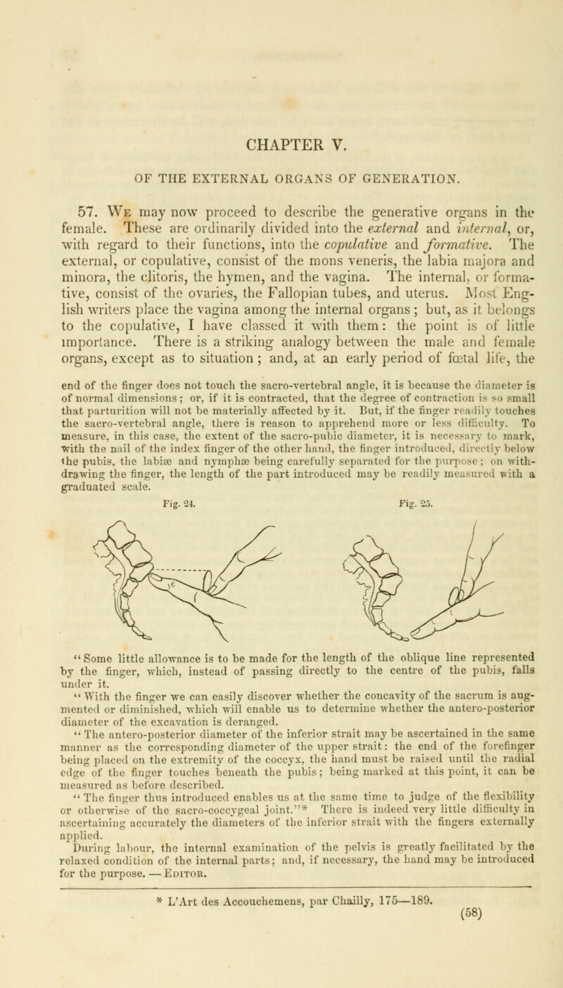 CHAPTER V. OF THE EXTERNAL ORGANS OF GENERATION. 57. We may now proceed to describe the generative organs in the female. These are ordinarily divided into the external and internal, or, with regard to their functions, into the copulative and formative. The external, or copulative, consist of the mons veneris, the labia majora and minora, the clitoris, the hymen, and the vagina. The internal, or forma- tive, consist of the ovaries, the Fallopian tubes, and uterus. Most Eng- lish writers place the vagina among the internal organs ; but, as it belongs to the copulative, I have classed it with them: the point is of little importance. There is a striking analogy between the male and female organs, except as to situation ; and, at an early period of foetal life, the end of the finger docs not touch the sacro-vertebral angle, it is because the diameter is of normal dimensions; or, if it is contracted, that the degree of contraction is so small that parturition will not be materially affected by it. But, if the finger readily touches the sacro-vertebral angle, there is reason to apprehend more or less difficulty. To measure, in this case, the extent of the sacro-pubic diameter, it is necessary to mark, With the nail of the index finger of the other hand, the finger introduced, directly below the pubis, the labiae and nymphse being carefully separated for the purpose ; on with- drawing the finger, the length of the part introduced may be readily measured with a graduated scale. Fig. 24. Fig. 25. Some little allowance is to be made for the length of the oblique line represented by the finger, which, instead of passing directly to the centre of the pubis, falls under it.  With the finger we can easily discover whether the concavity of the sacrum is aug- mented or diminished, which will enable us to determine whether the antero-posterior diameter of the excavation is deranged.  The antero-posterior diameter of the inferior strait may be ascertained in the same manner as the corresponding diameter of the upper strait: the end of the forefinger being placed on the extremity of the coccyx, the hand must be raised until the radial edge of the finger touches beneath the pubis; being marked at this point, it can be measured as before described.  The finger thus introduced enables us at the same time to judge of the flexibility or otherwise of the sacro-coccygeal joint.* There is indeed very little difficulty in ascertaining accurately the diameters of the inferior strait with the fingers externally applied. Dining labour, the internal examination of the pelvis is greatly facilitated by the relaxed condition of the internal parts; and, if necessary, the hand may be introduced for the purpose. — Editor. * L'Art des Accouchemens, par Chailly, 175—189.