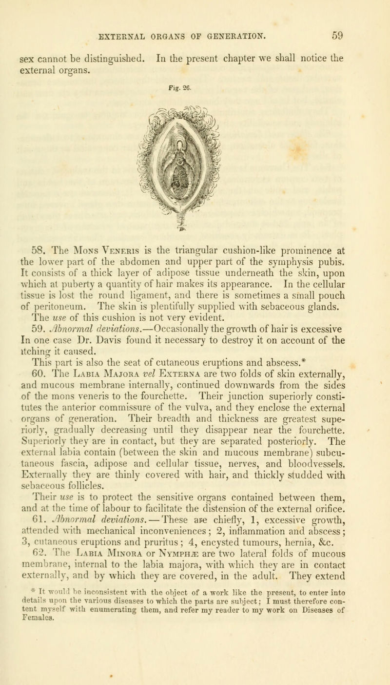 sex cannot be distinguished. In the present chapter we shall notice the external organs. Fig. 26. f& 58. The Mons Veneris is the triangular cushion-like prominence at the lower part of the abdomen and upper part of the symphysis pubis. It consists of a thick layer of adipose tissue underneath the skin, upon which at puberty a quantity of hair makes its appearance. In the cellular tissue is lost the round ligament, and there is sometimes a small pouch of peritoneum. The skin is plentifully supplied with sebaceous glands. The use of this cushion is not very evident. 59. Abnormal deviations.—Occasionally the growth of hair is excessive In one case Dr. Davis found it necessary to destroy it on account of the itching it caused. This part is also the seat of cutaneous eruptions and abscess.* 60. The Labia Majora vet Externa are two folds of skin externally, and mucous membrane internally, continued downwards from the sides of the mons veneris to the fourchette. Their junction superiorly consti- tutes the anterior commissure of the vulva, and they enclose the external organs of generation. Their breadth and thickness are greatest supe- riorly, gradually decreasing until they disappear near the fourchette. Superiorly they are in contact, but they are separated posteriorly. The external labia contain (between the skin and mucous membrane) subcu- taneous fascia, adipose and cellular tissue, nerves, and bloodvessels. Externally they are thinly covered with hair, and thickly studded with sebaceous follicles. Their use is to protect the sensitive organs contained between them, and at the time of labour to facilitate the distension of the external orifice. 61. Abnormal deviations. — These aFe chiefly, 1, excessive growth, attended with mechanical inconveniences; 2, inflammation and abscess; 3, cutaneous eruptions and pruritus; 4, encysted tumours, hernia, &c. 62. The Labia Minora or Nymphs are two lateral folds of mucous membrane, internal to the labia majora, with which they are in contact externally, and by which they are covered, in the adult. They extend * It would bo inconsistent with the object of a work like the present, to enter into details upon the various diseases to which the parts are subject; I must therefore con- tent myself with enumerating them, and refer my reader to my work on Diseases of Females.