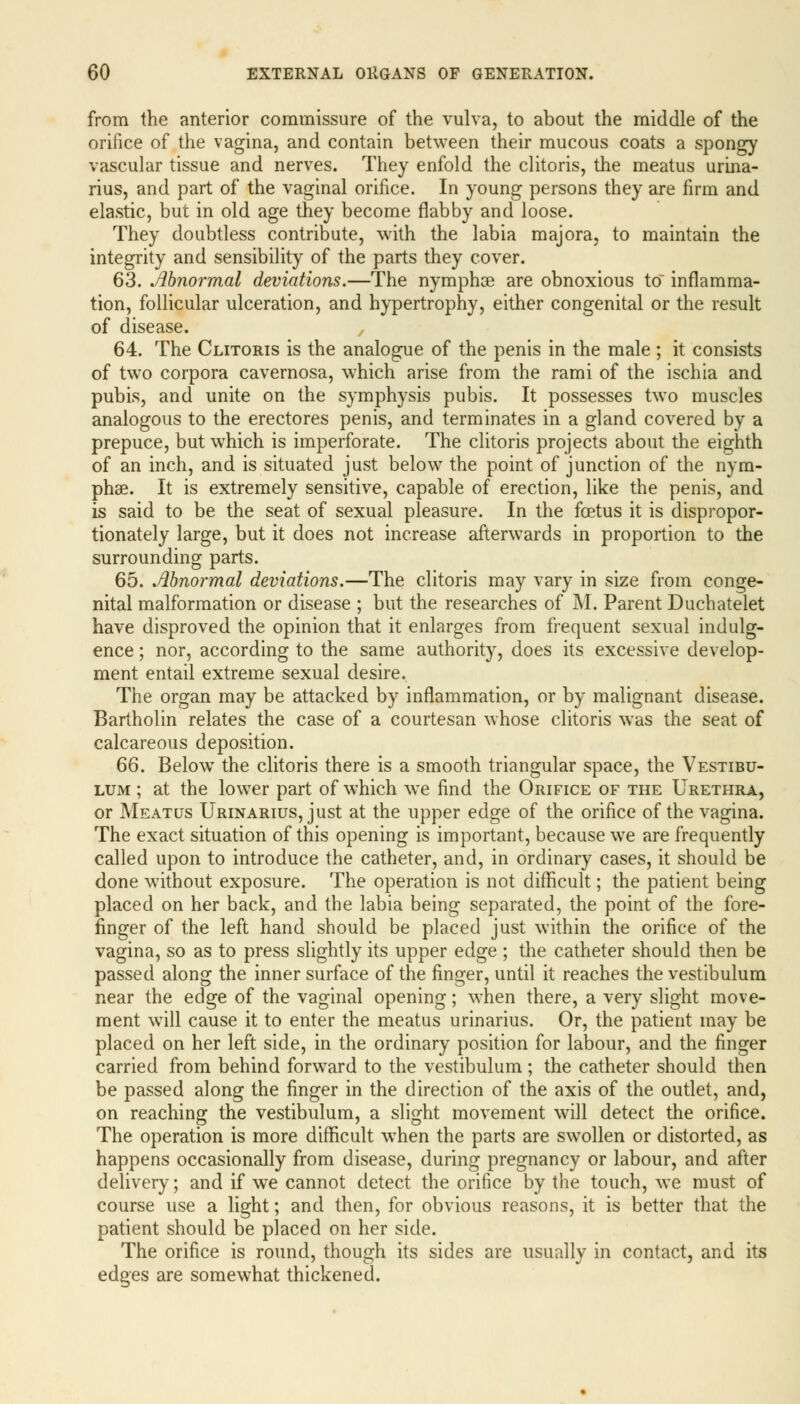 from the anterior commissure of the vulva, to about the middle of the orifice of the vagina, and contain between their mucous coats a spongy vascular tissue and nerves. They enfold the clitoris, the meatus urina- rius, and part of the vaginal orifice. In young persons they are firm and elastic, but in old age they become flabby and loose. They doubtless contribute, with the labia majora, to maintain the integrity and sensibility of the parts they cover. 63. Abnormal deviations.—The nymphoe are obnoxious to inflamma- tion, follicular ulceration, and hypertrophy, either congenital or the result of disease. , 64. The Clitoris is the analogue of the penis in the male; it consists of two corpora cavernosa, which arise from the rami of the ischia and pubis, and unite on the symphysis pubis. It possesses two muscles analogous to the erectores penis, and terminates in a gland covered by a prepuce, but which is imperforate. The clitoris projects about the eighth of an inch, and is situated just below the point of junction of the nym- phse. It is extremely sensitive, capable of erection, like the penis, and is said to be the seat of sexual pleasure. In the foetus it is dispropor- tionately large, but it does not increase afterwards in proportion to the surrounding parts. 65. Abnormal deviations.—The clitoris may vary in size from conge- nital malformation or disease ; but the researches of M. Parent Duchatelet have disproved the opinion that it enlarges from frequent sexual indulg- ence ; nor, according to the same authority, does its excessive develop- ment entail extreme sexual desire. The organ may be attacked by inflammation, or by malignant disease. Bartholin relates the case of a courtesan whose clitoris was the seat of calcareous deposition. 66. Below the clitoris there is a smooth triangular space, the Vestibu- lum ; at the lower part of which we find the Orifice of the Urethra, or Meatus Urinarius, just at the upper edge of the orifice of the vagina. The exact situation of this opening is important, because we are frequently called upon to introduce the catheter, and, in ordinary cases, it should be done without exposure. The operation is not difficult; the patient being placed on her back, and the labia being separated, the point of the fore- finger of the left hand should be placed just within the orifice of the vagina, so as to press slightly its upper edge ; the catheter should then be passed along the inner surface of the finger, until it reaches the vestibulum near the edge of the vaginal opening; when there, a very slight move- ment will cause it to enter the meatus urinarius. Or, the patient may be placed on her left side, in the ordinary position for labour, and the finger carried from behind forward to the vestibulum; the catheter should then be passed along the finger in the direction of the axis of the outlet, and, on reaching the vestibulum, a slight movement will detect the orifice. The operation is more difficult when the parts are swollen or distorted, as happens occasionally from disease, during pregnancy or labour, and after delivery; and if we cannot detect the orifice by the touch, we must of course use a light; and then, for obvious reasons, it is better that the patient should be placed on her side. The orifice is round, though its sides are usually in contact, and its edges are somewhat thickened.