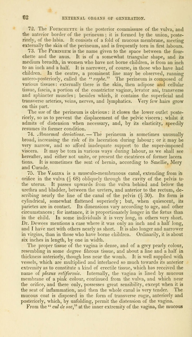 72. The Fourchette is the posterior commissure of the vulva, and the anterior border of the perineum ; it is formed by the union, poste- riorly, of the labia. It consists of a fold of mucous membrane, meeting externally the skin of the perineum, and is frequently torn in first labours. 73. The Perineum is the name given to the space between the four- chette and the anus. It is of a somewhat triangular shape, and its medium breadth, in women who have not borne children, is from an inch to an inch and a half. It is narrower, of course, in those who have had children. In the centre, a prominent line may be observed, running antero-posteriorly, called the  raphe. The perineum is composed of various tissues: externally there is the skin, then adipose and cellular tissue, fascia, a portion of the constrictor vaginae, levator ani, transverse and sphincter muscles; besides which, it contains the superficial and transverse arteries, veins, nerves, and lymphatics. Very few hairs grow on this part. The use of the perineum is obvious: it closes the lower outlet poste- riorly, so as to prevent the displacement of the pelvic viscera; whilst it admits of distension when necessary, and, by its elasticity, speedily resumes its former condition. 74. Abnormal deviations. — The perineum is sometimes unusually broad, increasing the risk of its laceration during labour; or it may be very narrow, and so afford inadequate support to the super-imposed viscera. It may be torn in various ways during labour, as we shall see hereafter, and either not unite, or present the cicatrices of former lacera tions. It is sometimes the seat of hernia, according to Smellie, Mery and Curade. 75. The Vagina is a musculo-membranous canal, extending from it* orifice in the vulva (§ 68) obliquely through the cavity of the pelvis to the uterus. It passes upwards from the vulva behind and below the urethra and bladder, between the ureters, and anterior to the rectum, de- scribing nearly the line of the canal of the pelvis (§ 30). Its form is cylindrical, somewhat flattened superiorly; but, when quiescent, its parietes are in contact. Its dimensions vary according to age, and other circumstances; for instance, it is proportionately longer in the foetus than in the child. In some individuals it is very long, in others very short. Dr. Dewees mentions a case where it was only an inch and a half long, and I have met with others nearly as short. It is also longer and narrower in virgins, than in those who have borne children. Ordinarily, it is about six inches in length, by one in width. The proper tissue of the vagina is dense, and of a grey pearly colour, resembling in some degree fibrous tissue, and about a line and a half in thickness anteriorly, though less near the womb. It is well supplied with vessels, which are multiplied and interlaced so much towards its anterior extremity as to constitute a kind of erectile tissue, which has received the name of plexus retiformis. Internally, the vagina is lined by mucous membrane of a pink colour, continued from the vulva, and which near the orifice, and there only, possesses great sensibility, except when it is the seat of inflammation, and then the whole canal is very tender. The mucous coat is disposed in the form of transverse rugse, anteriorly and posteriorly, which, by unfolding, permit the distension of the vagina. From the  cul tie sac at the inner extremity of the vagina, the mucous