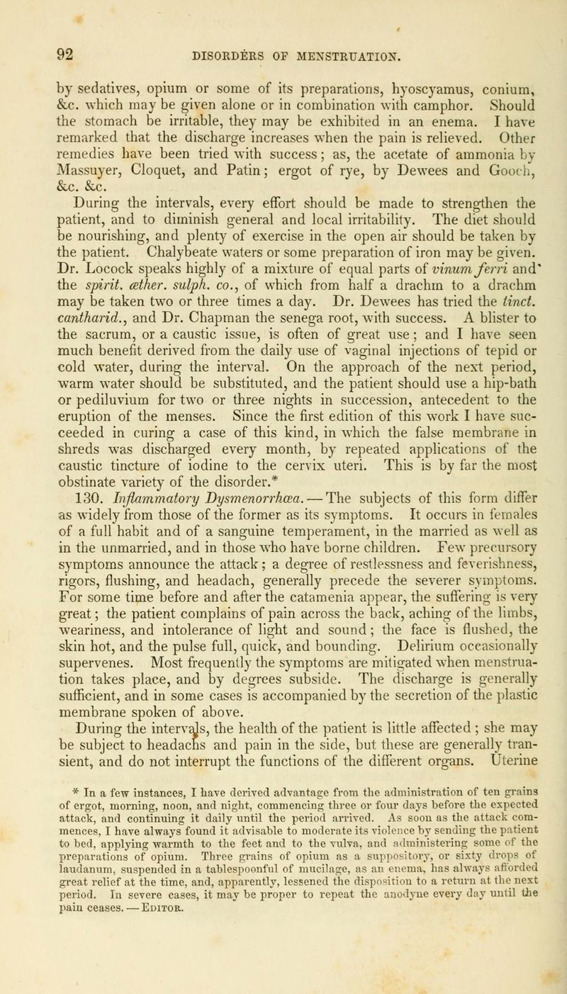 by sedatives, opium or some of its preparations, hyoscyamus, conium, &c. which may be given alone or in combination with camphor. Should the stomach be irritable, they may be exhibited in an enema. I have remarked that the discharge increases when the pain is relieved. Other remedies have been tried with success; as, the acetate of ammonia by Massuyer, Cloquet, and Patin; ergot of rye, by Dewees and Gooch, &c. &c. During the intervals, every effort should be made to strengthen the patient, and to diminish general and local irritability. The diet should be nourishing, and plenty of exercise in the open air should be taken by the patient. Chalybeate waters or some preparation of iron may be given. Dr. Locock speaks highly of a mixture of equal parts of vinumferri and* the spirit, aether, sulph. co., of which from half a drachm to a drachm may be taken two or three times a day. Dr. Dewees has tried the tinct. cantharid.) and Dr. Chapman the senega root, with success. A blister to the sacrum, or a caustic issue, is often of great use; and I have seen much benefit derived from the daily use of vaginal injections of tepid or cold water, during the interval. On the approach of the next period, warm water should be substituted, and the patient should use a hip-bath or pediluvium for two or three nights in succession, antecedent to the eruption of the menses. Since the first edition of this work I have suc- ceeded in curing a case of this kind, in which the false membrane in shreds was discharged every month, by repeated applications of the caustic tincture of iodine to the cervix uteri. This is by far the most obstinate variety of the disorder.* 130. Inflammatory Dysmenorrhea. — The subjects of this form differ as widely from those of the former as its symptoms. It occurs in females of a full habit and of a sanguine temperament, in the married as well as in the unmarried, and in those who have borne children. Few precursory symptoms announce the attack; a degree of restlessness and feverishness, rigors, flushing, and headach, generally precede the severer symptoms. For some time before and after the catamenia appear, the suffering is very great; the patient complains of pain across the back, aching of the limbs, weariness, and intolerance of light and sound; the face is flushed, the skin hot, and the pulse full, quick, and bounding. Delirium occasionally supervenes. Most frequently the symptoms are mitigated when menstrua- tion takes place, and by degrees subside. The discharge is generally sufficient, and in some cases is accompanied by the secretion of the plastic membrane spoken of above. During the intervals, the health of the patient is little affected ; she may be subject to headacns and pain in the side, but these are generally tran- sient, and do not interrupt the functions of the different organs. Uterine * In a few instances, I have derived advantage from the administration of ten grains of ergot, morning, noon, and night, commencing three or four days before the expected attack, and continuing it daily until the period arrived. As soon as the attack com- mences, I have always found it advisable to moderate its violence by sending the patient to bed, applying warmth to the feet and to the vulva, and administering some of the preparations of opium. Three grains of opium as a suppository, or sixty drops of laudanum, suspended in a tablespoonful of mucilage, as an enema, has always afforded great relief at the time, and, apparently, lessened the disposition to a return at the next period. In severe cases, it may be proper to repeat the anodyne every day until the pain ceases. — Editor.