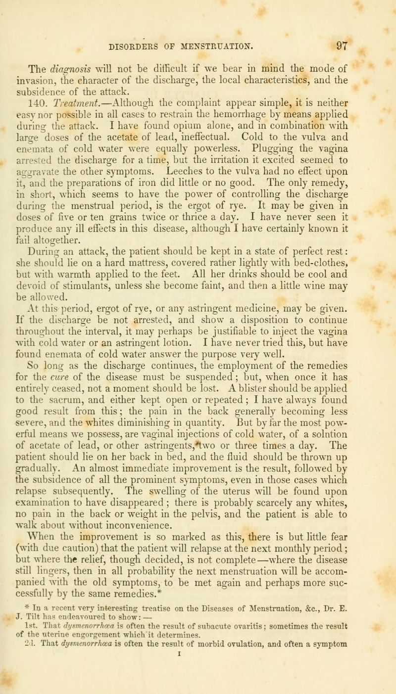 The diagnosis will not be difficult if we bear in mind the mode of invasion, the character of the discharge, the local characteristics, and the subsidence of the attack. 140. Treatment.—Although the complaint appear simple, it is neither easy nor possible in all cases to restrain the hemorrhage by means applied during the attack. I have found opium alone, and in combination with large doses of the acetate of lead, ineffectual. Cold to the vulva and enemata of cold water were equally powerless. Plugging the vagina arrested the discharge for a time, but the irritation it excited seemed to aggravate the other symptoms. Leeches to the vulva had no effect upon it, and the preparations of iron did little or no good. The only remedy, in short, which seems to have the power of controlling the discharge during the menstrual period, is the ergot of rye. It may be given in doses of five or ten grains twice or thrice a day. I have never seen it produce any ill effects in this disease, although I have certainly known it fail altogether. During an attack, the patient should be kept in a state of perfect rest: she should lie on a hard mattress, covered rather lightly with bed-clothes, but with warmth applied to the feet. All her drinks should be cool and devoid of stimulants, unless she become faint, and then a little wine may be allowed. At this period, ergot of rye, or any astringent medicine, may be given. If the discharge be not arrested, and show a disposition to continue throughout the interval, it may perhaps be justifiable to inject the vagina with cold water or an astringent lotion. I have never tried this, but have found enemata of cold water answer the purpose very well. So long as the discharge continues, the employment of the remedies for the cure of the disease must be suspended ; but, when once it has entirely ceased, not a moment should be lost. A blister should be applied to the sacrum, and either kept open or repeated; I have always found good result from this; the pain in the back generally becoming less severe, and the whites diminishing in quantity. But by far the most pow- erful means we possess, are vaginal injections of cold water, of a solution of acetate of lead, or other astringents,*two or three times a day. The patient should lie on her back in bed, and the fluid should be thrown up gradually. An almost immediate improvement is the result, followed by the subsidence of all the prominent symptoms, even in those cases which relapse subsequently. The swelling of the uterus will be found upon examination to have disappeared ; there is probably scarcely any whites, no pain in the back or wreight in the pelvis, and the patient is able to walk about without inconvenience. When the improvement is so marked as this, there is but little fear (with due caution) that the patient will relapse at the next monthly period; but where the relief, though decided, is not complete—where the disease still lingers, then in all probability the next menstruation will be accom- panied with the old symptoms, to be met again and perhaps more suc- cessfully by the same remedies.* * In a recent very interesting treatise on the Diseases of Menstruation, &c, Dr. E. J. Tilt has endeavoured to show: — 1st That (b/smcnorrhcea is often the result of subacute ovaritis; sometimes the result of the uterine engorgement which it determines. 2 1. That dysmenorrhcea is often the result of morbid ovulation, and often a symptom I