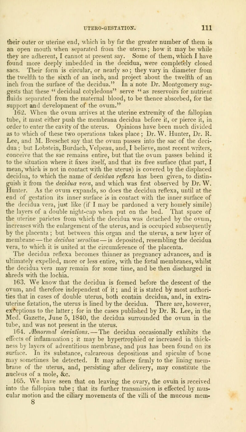 their outer or uterine end, which in by far the greater number of them is an open mouth when separated from the uterus; how it may be while they are adherent, I cannot at present say. Some of them, which I have found more deeply imbedded in the decidua, were completely closed sacs. Their form is circular, or nearly so ; they vary in diameter from the twelfth to the sixth of an inch, and project about the twelfth of an inch from the surface of the decidua. In a note Dr. Montgomery sug- gests that these  decidual cotyledons serve  as reservoirs for nutrient fluids separated from the maternal blood, to be thence absorbed, for the support and development of the ovum. 162. When the ovum arrives at the uterine extremity of the fallopian tube, it must either push the membrana decidua before it, or pierce it, in order to enter the cavity of the uterus. Opinions have been much divided as to which of these two operations takes place ; Dr. W. Hunter, Dr. R. Lee, and M. Breschet say that the ovum passes into the sac of the deci- dua ; but Lobstein, Burdach, Velpeau, and, I believe, most recent writers, conceive that the sac remains entire, but that the ovum passes behind it to the situation where it fixes itself, and that its free surface (that part, I mean, which is not in contact with the uterus) is covered by the displaced decidua, to which the name of decidua reflexa has been given, to distin- guish it from the decidua vera, and which was first observed by Dr. W. Hunter. As the ovum expands, so does the decidua reflexa, until at the end of gestation its inner surface is in contact with the inner surface of the decidua vera, just like (if I may be pardoned a very homely simile) the layers of a double night-cap when put on the bed. That space of the uterine parietes from which the decidua was detached by the ovum, increases with the enlargement of the uterus, and is occupied subsequently by the placenta; but between this organ and the uterus, a new layer of membrane — the decidua'serotina — is deposited, resembling the decidua vera, to which it is united at the circumference of the placenta. The decidua reflexa becomes thinner as pregnancy advances, and is ultimately expelled, more or less entire, with the foetal membranes, whilst the decidua vera may remain for some time, and be then discharged in shreds with the lochia. 163. We know that the decidua is formed before the descent of the ovum, and therefore independent of it; and it is stated by most authori- ties that in cases of double uterus, both contain decidua, and, in extra- uterine fetation, the uterus is lined by the decidua. There are, however, exceptions to the latter; for in the cases published by Dr. R. Lee, in the Med. Gazette, June 5, 1840, the decidua surrounded the ovum in the tube, and was not present in the uterus. 164. Abnormal deviations. — The decidua occasionally exhibits the effects of inflammation ; it may be hypertrophicd or increased in thick- ness by layers of adventitious membrane, and pus has been found on its surface. In its substance, calcareous depositions and spiculae of bone may sometimes be detected. It may adhere firmly to the lining mem- brane of the uterus, and, persisting after delivery, may constitute the nucleus of a mole, &c. 165. We have seen that on leaving the ovary, the ovum is received into the fallopian tube ; that its further transmission is effected by mus- cular motion and the ciliary movements of the villi of the mucous mem- 8