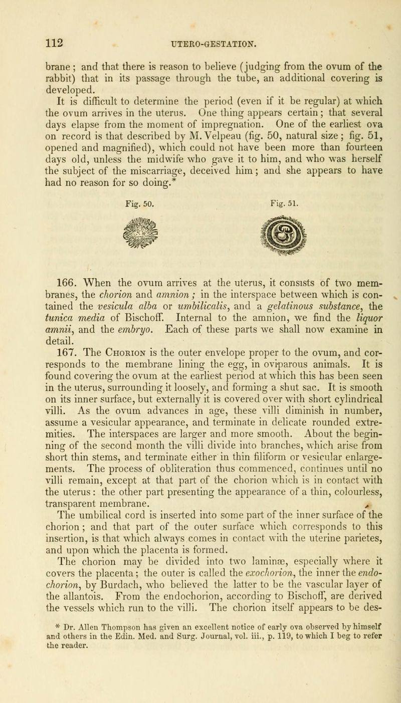 brane ; and that there is reason to believe (judging from the ovum of the rabbit) that in its passage through the tube, an additional covering is developed. It is difficult to determine the period (even if it be regular) at which the ovum arrives in the uterus. One thing appears certain; that several days elapse from the moment of impregnation. One of the earliest ova on record is that described by M. Velpeau (fig. 50, natural size; fig. 51, opened and magnified), which could not have been more than fourteen days old, unless the midwife who gave it to him, and who was herself the subject of the miscarriage, deceived him; and she appears to have had no reason for so doing.* Fig. 50. Fig. 51. 166. When the ovum arrives at the uterus, it consists of two mem- branes, the chorion and amnion; in the interspace between which is con- tained the vesicula alba or umbilicalis, and a gelatinous substance, the tunica media of BischofT. Internal to the amnion, we find the liquor amnii, and the embryo. Each of these parts we shall now examine in detail. 167. The Chorion is the outer envelope proper to the ovum, and cor- responds to the membrane lining the egg, in oviparous animals. It is found covering the ovum at the earliest period at which this has been seen in the uterus, surrounding it loosely, and forming a shut sac. It is smooth on its inner surface, but externally it is covered over with short cylindrical villi. As the ovum advances in age, these villi diminish in number, assume a vesicular appearance, and terminate in delicate rounded extre- mities. The interspaces are larger and more smooth. About the begin- ning of the second month the villi divide into branches, which arise from short thin stems, and terminate either in thin filiform or vesicular enlarge- ments. The process of obliteration thus commenced, continues until no villi remain, except at that part of the chorion which is in contact with the uterus: the other part presenting the appearance of a thin, colourless, transparent membrane. A The umbilical cord is inserted into some part of the inner surface of the chorion ; and that part of the outer surface which corresponds to this insertion, is that which always comes in contact with the uterine parietes, and upon w7hich the placenta is formed. The chorion may be divided into two laminre, especially where it covers the placenta; the outer is called the exochorion, the inner the endo- chorion, by Burdach, who believed the latter to be the vascular layer of the allantois. From the endochorion, according to BischofT, are derived the vessels which run to the villi. The chorion itself appears to be des- * Dr. Allen Thompson has given an excellent notice of early ova observed by himself and others in the Edin. Med. and Surg. Journal, vol. iii., p. 119, to which I beg to refer the reader.