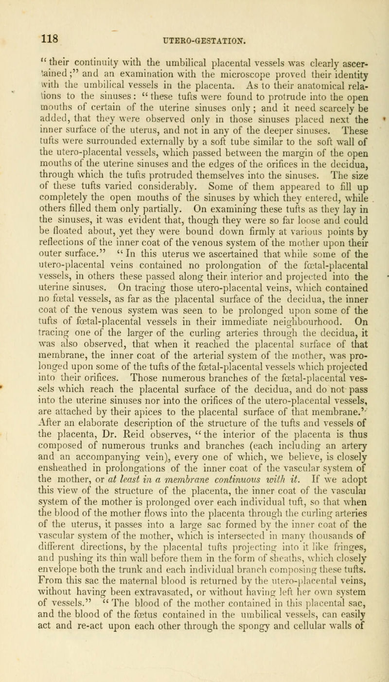  their continuity with the umbilical placental vessels was clearly ascer- tained ; and an examination with the microscope proved their identity villi the umbilical vessels in the placenta. As to their anatomical rela- tions to the sinuses:  these tufts were found to protrude into the open mouths of certain of the uterine sinuses only ; and it need scarcely be added, that they were observed only in those sinuses placed next the inner surface of the uterus, and not in any of the deeper sinuses. These tufts were surrounded externally by a soft tube similar to the soft wall of the uter-o-placental vessels, which passed between the margin of the open mouths of the uterine sinuses and the edges of the orifices in the decidua, through which the tufts protruded themselves into the sinuses. The size of these tufts varied considerably. Some of them appeared to fill up completely the open mouths of the sinuses by which they entered, while others filled them only partially. On examining these tufts as they lay in the sinuses, it was evident that, though they were so far loose and could be floated about, yet they were bound down firmly at various points by reflections of the inner coat of the venous system of the mother upon their outer surface.  In this uterus we ascertained that while some of the utero-placental veins contained no prolongation of the fcetal-placental vessels, in others these passed along their interior and projected into the uterine sinuses. On tracing those utero-placental veins, which contained no fetal vessels, as far as the placental surface of the decidua, the inner coat of the venous system was seen to be prolonged upon some of the tufts of fcetal-placental vessels in their immediate neighbourhood. On tracing one of the larger of the curling arteries through the decidua, it was also observed, that when it reached the placental surface of that membrane, the inner coat of the arterial system of the mother, was pro- longed upon some of the tufts of the fcetal-placental vessels which projected into their orifices. Those numerous branches of the fcetal-placental ves- sels which reach the placental surface of the decidua, and do not pass into the uterine sinuses nor into the orifices of the utero-placental vessels, are attached by their apices to the placental surface of that membrane.'- After an elaborate description of the structure of the tufts and vessels of the placenta, Dr. Reid observes, the interior of the placenta is thus composed of numerous trunks and branches (each including an artery and an accompanying vein), every one of which, we believe, is closely ensheathed in prolongations of the inner coat of the vascular system of the mother, or at least in a membrane continuous loith it. If we adopt this view of the structure of the placenta, the inner coat of the vasculai system of the mother is prolonged over each individual tuft, so that when the blood of the mother flows into the placenta through the curling arteries of the uterus, it passes into a large sac formed by the inner coat of the vascular system of the mother, which is intersected in many thousands of different directions, by the placental tufts projecting into it like fringes, and pushing its thin wall before them in the form of sheaths, which closely envelope both the trunk and each individual branch composing these tufts. From this sac the maternal blood is returned by the utero-placental veins, without having been extravasated, or without having left her own system of vessels.  The blood of the mother contained in this placental sac, and the blood of the foetus contained in the umbilical vessels, can easily act and re-act upon each other through the spongy and cellular walls of