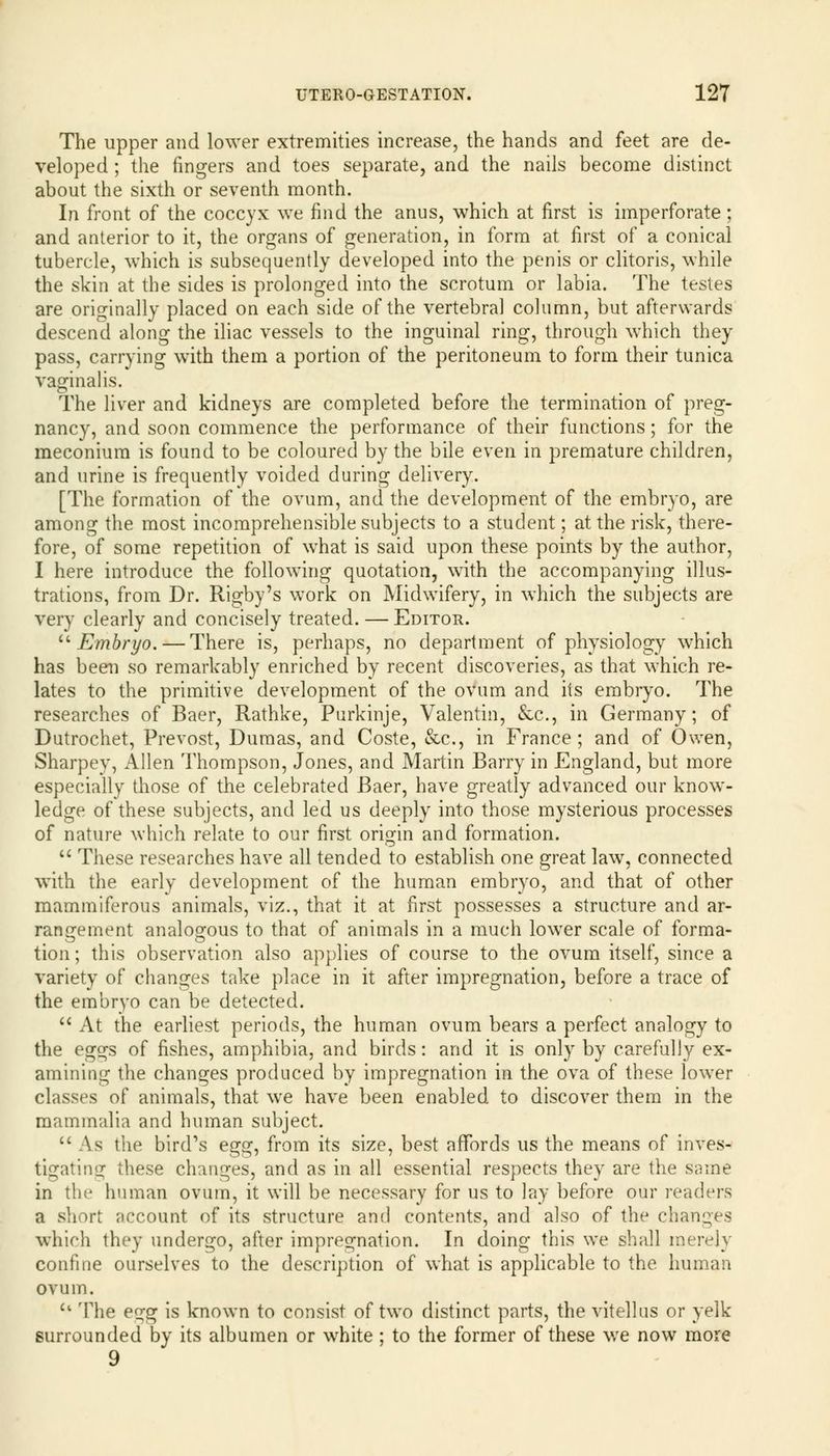 The upper and lower extremities increase, the hands and feet are de- veloped ; the fingers and toes separate, and the nails become distinct about the sixth or seventh month. In front of the coccyx we find the anus, which at first is imperforate; and anterior to it, the organs of generation, in form at first of a conical tubercle, which is subsequently developed into the penis or clitoris, while the skin at the sides is prolonged into the scrotum or labia. The testes are originally placed on each side of the vertebral column, but afterwards descend along the iliac vessels to the inguinal ring, through which they pass, carrying with them a portion of the peritoneum to form their tunica vaginalis. The liver and kidneys are completed before the termination of preg- nancy, and soon commence the performance of their functions; for the meconium is found to be coloured by the bile even in premature children, and urine is frequently voided during delivery. [The formation of the ovum, and the development of the embryo, are among the most incomprehensible subjects to a student; at the risk, there- fore, of some repetition of what is said upon these points by the author, I here introduce the following quotation, with the accompanying illus- trations, from Dr. Rigby's work on Midwifery, in which the subjects are very clearly and concisely treated. — Editor. u Embryo. — There is, perhaps, no department of physiology which has been so remarkably enriched by recent discoveries, as that which re- lates to the primitive development of the ovum and its embryo. The researches of Baer, Rathke, Purkinje, Valentin, &c, in Germany; of Dutrochet, Prevost, Dumas, and Coste, &c, in France; and of Owen, Sharpey, Allen Thompson, Jones, and Martin Barry in England, but more especially those of the celebrated Baer, have greatly advanced our know- ledge of these subjects, and led us deeply into those mysterious processes of nature which relate to our first origin and formation. These researches have all tended to establish one great law, connected with the early development of the human embryo, and that of other mammiferous animals, viz., that it at first possesses a structure and ar- rangement analogous to that of animals in a much lower scale of forma- tion; this observation also applies of course to the ovum itself, since a variety of changes take place in it after impregnation, before a trace of the embryo can be detected. At the earliest periods, the human ovum bears a perfect analogy to the eggs of fishes, amphibia, and birds: and it is only by carefully ex- amining the changes produced by impregnation in the ova of these lower classes of animals, that we have been enabled to discover them in the mammalia and human subject. As the bird's egg^ from its size, best affords us the means of inves- tigating these changes, and as in all essential respects they are the same in the human ovum, it will be necessary for us to lay before our readers a short account of its structure and contents, and also of the changes which they undergo, after impregnation. In doing this we shall merely confine ourselves to the description of what is applicable to the human ovum. u The egg is known to consist of two distinct parts, the vitellus or yelk surrounded by its albumen or white ; to the former of these we now more 9