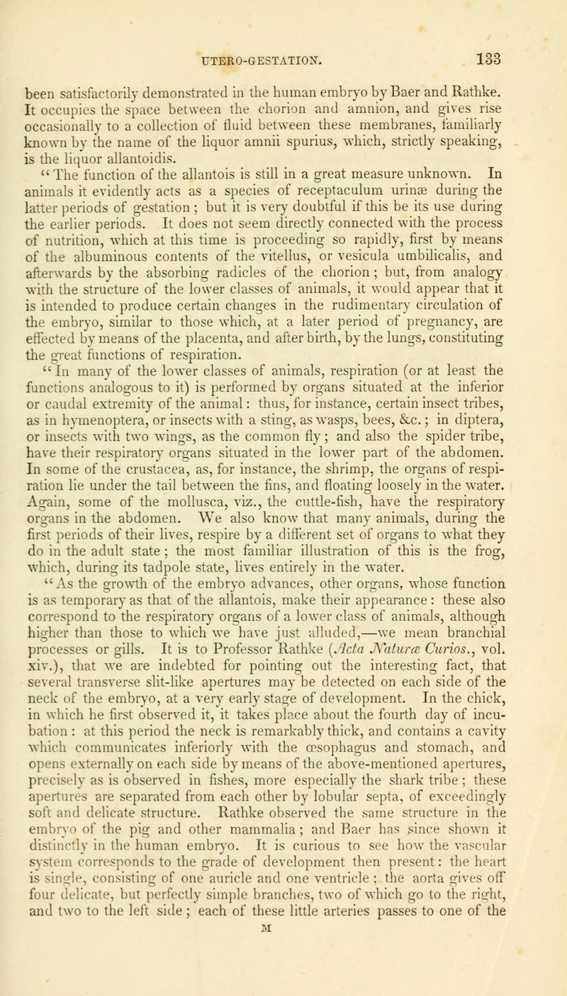 been satisfactorily demonstrated in the human embryo by Baer and Rathke. It occupies the space between the chorion and amnion, and gives rise occasionally to a collection of fluid between these membranes, familiarly known by the name of the liquor amnii spurius, which, strictly speaking, is the liquor allantoidis. The function of the allantois is still in a great measure unknown. In animals it evidently acts as a species of receptaculum urinse during the latter periods of gestation ; but it is very doubtful if this be its use during the earlier periods. It does not seem directly connected with the process of nutrition, which at this time is proceeding so rapidly, first by means of the albuminous contents of the vitellus, or vesicula umbilicalis, and afterwards by the absorbing radicles of the chorion; but, from analogy with the structure of the lower classes of animals, it would appear that it is intended to produce certain changes in the rudimentary circulation of the embryo, similar to those which, at a later period of pregnancy, are effected by means of the placenta, and afterbirth, by the lungs, constituting the great functions of respiration.  In many of the lower classes of animals, respiration (or at least the functions analogous to it) is performed by organs situated at the inferior or caudal extremity of the animal: thus, for instance, certain insect tribes as in hymenoptera, or insects with a sting, as wasps, bees, &c.; in diptera or insects with two wings, as the common fly; and also the spider tribe have their respiratory organs situated in the lower part of the abdomen In some of the Crustacea, as, for instance, the shrimp, the organs of respi ration lie under the tail between the fins, and floating loosely in the water Again, some of the mollusca, viz., the cuttle-fish, have the respiratory- organs in the abdomen. We also know that many animals, during the first periods of their lives, respire by a different set of organs to what they do in the adult state ; the most familiar illustration of this is the frog, which, during its tadpole state, lives entirely in the water.  As the growth of the embryo advances, other organs, whose function is as temporary as that of the allantois, make their appearance : these also correspond to the respiratory organs of a lower class of animals, although higher than those to which we have just alluded,—we mean branchial processes or gills. It is to Professor Rathke [Acta Natura Curios., vol. xiv.), that we are indebted for pointing out the interesting fact, that several transverse slit-like apertures may be detected on each side of the neck of the embryo, at a very early stage of development. In the chick, in which he first observed it, it takes place about the fourth day of incu- bation : at this period the neck is remarkably thick, and contains a cavity which communicates inferiorly with the oesophagus and stomach, and opens externally on each side by means of the above-mentioned apertures, precisely as is observed in fishes, more especially the shark tribe ; these apertures are separated from each other by lobular septa, of exceedingly soft and delicate structure. Rathke observed the same structure in the embryo of the pig and other mammalia ; and Baer has since shown it distinctly in the human embryo. It is curious to see how the vascular system corresponds to the grade of development then present: the heart is single, consisting of one auricle and one ventricle ; the aorta gives off four delicate, but perfectly simple branches, two of which go to the right, and two to the left side; each of these little arteries passes to one of the M