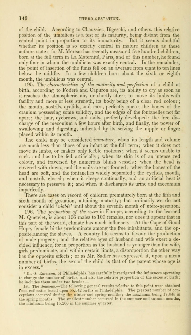 of the child. According to Chaussier, Bigeschi, and others, this relative position of the umbilicus is a test of its maturity, being distant from the central point in proportion to its immaturity. But it seems doubtful whether its position is so exactly central in mature children as these authors state ; for M. Moreau has recently measured five hundred children, born at the full term in La Maternite, Paris, and of this number, he found only four in whom the umbilicus was exactly central. In the remainder, the point of insertion of the funis fell on an average from eight to ten lines below the middle. In a few children born about the sixth or eighth month, the umbilicus was central. 195. The characteristics of the maturity and perfection of a child at birth, according to Fodere and Capuron are, its ability to cry as soon as it reaches the atmospheric air, or shortly after; to move its limbs with facility and more or less strength, its body being of a clear red colour; the mouth, nostrils, eyelids, and ears, perfectly open ; the bones of the cranium possessing some solidity, and the edges of the fontanelles not far apart; the hair, eyebrows, and nails, perfectly developed ; the free dis- charge of the meconium a few hours after birth, and finally, the power of swallowing and digesting, indicated by its seizing the nipple or finger placed within its mouth. The child may be considered immature, when its length and volume are much less than those of an infant at the full term; when it does not move its limbs, or makes only feeble motions; when it seems unable to suck, and has to be fed artificially ; when its skin is of an intense red colour, and traversed by numerous bluish vessels; when the head is covered with down, and the nails are not formed; when the bones of the head are soft, and the fontanelles widely separated; the eyelids, mouth, and nostrils closed; when it sleeps continually, and an artificial heat is necessary to preserve it; and when it discharges its urine and meconium imperfectly. There are cases on record of children prematurely born at the fifth and sixth month of gestation, attaining maturity; but ordinarily we do not consider a child ' viable* until about the seventh month of utero-gestation. 196. The proportion of the sexes in Europe, according to the learned M. Quetelet, is about 106 males to 100 females, nor does it appear that in this part of the world, climate has much influence. At the Cape of Good Hope, female births predominate among the free inhabitants, and the op- posite among the slaves. A country life seems to favour the production of male progeny; and the relative ages of husband and wife exert a de- cided influence, for in proportion as the husband is younger than the wife, girls predominate, and within certain limits, a disproportion the other way has the opposite effects; or as Mr. Sadler has expressed it, upon a mean number of births, the sex of the child is that of the parent whose age is in excess.* *Dr. G. Emerson, of Philadelphia, has carefully investigated the influences operating to change the number of births, and also the relative proportion of the sexes at birth; he includes them under two heads :— 1st. The Seasons.—The following general results relative to this point were obtained from estimates based upon 66,542 births in Philadelphia. The greatest number of con- ceptions occurred during the winter and spring months: the maximum being 17,645 in the spring months. The smallest number occurred in the summer and autumn months, the minimum being 1-5,200 in the summer quarter.