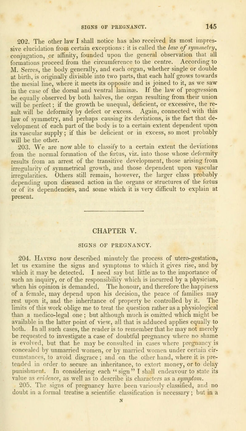 202. The other law I shall notice has also received its most impres- sive elucidation from certain exceptions: it is called the law of symmetry, conjugation, or affinity, founded upon the general observation that all formations proceed from the circumference to the centre. According to M. Serres, the body generally, and each organ, whether single or double at birth, is originally divisible into two parts, that each half grows towards the mesial line, where it meets its opposite and is joined to it, as we saw in the case of the dorsal and ventral laminse. If the law of progression be equally observed by both halves, the organ resulting from their union will be perfect; if the growth be unequal, deficient, or excessive, the re- sult will be deformity by defect or excess. Again, connected with this law of symmetry, and perhaps causing its deviations, is the fact that de- velopment of each part of the body is to a certain extent dependent upon its vascular supply; if this be deficient or in excess, so most probably will be the other. 203. We are now able to classify to a certain extent the deviations from the normal formation of the foetus, viz. into those whose deformity results from an arrest of the transitive development, those arising from irregularity of symmetrical growth, and those dependent upon vascular irregularities. Others still remain, however, the larger class probably depending upon diseased action in the organs or structures of the foetus or of its dependencies, and some which it is very difficult to explain at present. CHAPTER V. SIGNS OF PREGNANCY. 204. Having now described minutely the process of utero-gestation, let us examine the signs and symptoms to which it gives rise, and by which it may be detected. I need say but little as to the importance of such an inquiry, or of the responsibility which is incurred by a physician, when his opinion is demanded. The honour, and therefore the happiness of a female, may depend upon his decision, the peace of families may rest upon it, and the inheritance of property be controlled by it. The limits of this work oblige me to treat the question rather as a physiological than a rnedico-legal one ; but although much is omitted which might be available in the latter point of viewT, all that is adduced applies equally to both. In all such cases, the reader is to remember that he may not merely be requested to investigate a case of doubtful pregnancy where no shame is evolved, but that he may be consulted in cases where pregnancy is concealed by unmarried women, or by married women under certain cir- cumstances, to avoid disgrace ; and on the other hand, where it is pre- tended in order to secure an inheritance, to extort money, or to delay punishment. In considering each sign I shall endeavour to state its value as evidence, as well as to describe its characters as a symptom. 205. The signs of pregnancy have been variously classified, and no doubt in a formal treatise a scientific classification is necessary; but in a N