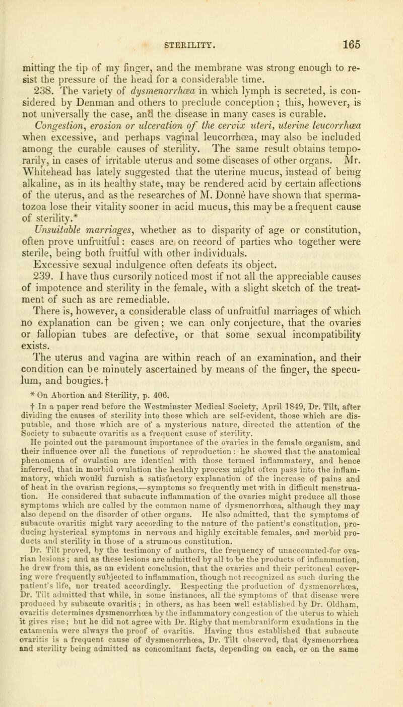 mitting the tip of my finger, and the membrane was strong enough to re- sist the pressure of the head for a considerable time. 238. The variety of dysmenorrhea in which lymph is secreted, is con- sidered by Denman and others to preclude conception; this, however, is not universally the case, and the disease in many cases is curable. Congestion, erosion or ulceration of the cervix uteri, uterine leucorrhcea when excessive, and perhaps vaginal leucorrhoea, may also be included among the curable causes of sterility. The same result obtains tempo- rarily, in cases of irritable uterus and some diseases of other organs. Mr. Whitehead has lately suggested that the uterine mucus, instead of being alkaline, as in its healthy state, may be rendered acid by certain affections of the uterus, and as the researches of M. Donne have shown that sperma- tozoa lose their vitality sooner in acid mucus, this maybe a frequent cause of sterility.* Unsuitable marriages, whether as to disparity of age or constitution, often prove unfruitful: cases are on record of parties who together were sterile, being both fruitful with other individuals. Excessive sexual indulgence often defeats its object. 239. I have thus cursorily noticed most if not all the appreciable causes of impotence and sterility in the female, with a slight sketch of the treat- ment of such as are remediable. There is, however, a considerable class of unfruitful marriages of which no explanation can be given; we can only conjecture, that the ovaries or fallopian tubes are defective, or that some sexual incompatibility exists. The uterus and vagina are within reach of an examination, and their condition can be minutely ascertained by means of the finger, the specu- lum, and bougies.f * On Abortion and Sterility, p. 406. f In a paper read before the Westminster Medical Society, April 1849, Dr. Tilt, after dividing the causes of sterility into those which are self-evident, those which are dis- putable, and those which are of a mysterious nature, directed the attention of the Society to subacute ovaritis as a frequent cause of sterility. He pointed out the paramount importance of the ovaries in the female organism, and their influence over all the functions of reproduction : he showed that the anatomical phenomena of ovulation are identical with those termed inflammatory, and hence inferred, that in morbid ovulation the healthy process might often pass into the inflam- matory, which would furnish a satisfactory explanation of the increase of pains and of heat in the ovarian regions,—symptoms so frequently met with in difficult menstrua- tion. He considered that subacute inflammation of the ovaries might produce all those symptoms which are called by the common name of dysmenorrhcea, although they may also depend on the disorder of other organs. He also admitted, that the symptoms of subacute ovaritis might vary according to the nature of the patient's constitution, pro- ducing hysterical symptoms in nervous and highly excitable females, and morbid pro- ducts and sterility in those of a strumous constitution. Dr. Tilt proved, by the testimony of authors, the frequency of unaccounted-for ova- rian lesions ; and as these lesions are admitted by all to be the products of inflammation, he drew from this, as an evident conclusion, that the ovaries and their peritoneal cover- ing were frequently subjected to inflammation, though not recognized as such during the patient's life, nor treated accordingly. Respecting the production of dysmenorrhcea, Dr. Tilt admitted that while, in some instances, all the symptoms of that disease were produced by subacute ovaritis; in others, as has been well established by Dr. Oldham, ovaritis determines dysmenorrhcea by the inflammatory congestion of the uterus to which it gives rise; but he did not agree with Dr. Rigby thatmembraniform exudations in the catamenia were always the proof of ovaritis. Having thus established that subacute ovaritis is a frequent cause of dysmenorrhcea, Dr. Tilt observed, that dysmenorrhcea and sterility being admitted as concomitant facts, depending on each, or on the same
