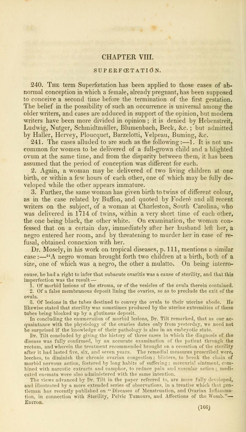 SUPERFCETATlON. 240. The term Superfoetation has been applied to those cases of ab- normal conception in which a female, already pregnant, has been supposed to conceive a second time before the termination of the first gestation. The belief in the possibility of such an occurrence is universal among the older writers, and cases are adduced in support of the opinion, but modern writers have been more divided in opinion ; it is denied by Hebenstreit, Ludwig, Nutger, Schmidtmiiller, Blumenbach, Beck, &c. ; but admitted by Haller, Hervey, Ploucquet, Barzelotti, Velpeau, Burning, &c. 241. The cases alluded to are such as the following:—1. It is not un- common for women to be delivered of a full-grown child and a blighted ovum at the same time, and from the disparity between them, it has been assumed that the period of conception was different for each. 2. Again, a woman may be delivered of two living children at one birth, or within a few hours of each other, one of which may be fully de- veloped while the other appears immature. 3. Further, the same woman has given birth to twins of different colour, as in the case related by Buffon, and quoted by Fodere and all recent writers on the subject, of a woman at Charleston, South Carolina, who was delivered in 1714 of twins, within a very short time of each other, the one being black, the other white. On examination, the woman con- fessed that on a certain day, immediately after her husband left her, a negro entered her room, and by threatening to murder her in case of re- fusal, obtained connexion with her. Dr. Mosely, in his work on tropical diseases, p. Ill, mentions a similar case:—A negro woman brought forth two children at a birth, both of a size, one of which was a negro, the other a mulatto. On being interro- cause, he had a right to infer that subacute ovaritis -was a cause of sterility, and that this imperfection was the result — 1. Of morbid lesions of the stroma, or of the vesicles of the ovula therein contained. 2. Of a false membranous deposit lining the ovaries, so as to preclude the exit of the ovula. 3. Of lesions in the tubes destined to convey the ovula to their uterine abode. He likewise stated that sterility was sometimes produced by the uterine extremities of these tubes being blocked up by a glutinous deposit. In concluding the enumeration of morbid lesions, Dr. Tilt remarked, that as our ac- quaintance with the physiology of the ovaries dates only from yesterday, we need not be surprised if the knowledge of their pathology is also in an embryotic state. Dr. Tilt concluded by giving the history of three cases in which the diagnosis of the disease was fully confirmed, by an accurate examination of the patient through the rectum, and wherein the treatment recommended brought on a cessation of the sterility after it had lasted five, six, and seven years. The remedial measures prescribed were, leeches, to diminish the chronic ovarian congestion: blisters, to break the chain of morbid nervous action, fostered by long habits of suffering; mercurial ointment, com- bined with narcotic extracts and camphor, to reduce pain and vascjil&r action; medi- cated enemata were also administered with the same intention. The views advanced by Dr. Tilt in the paper referred to, are more fully developed, and illustrated by a more extended series of observations, in a treatise which tie tleman lias recently published on  Diseases of Menstruation, and Ovarian Inflamma- tion, in connection with Sterility, Pelvic Tumours, and Affections of the Womb.— Editor.
