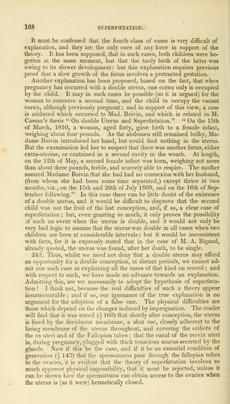 It must be confessed that the fourth class of cases is very difficult of explanation, and they are the only ones of any force in support of the theory. It has been supposed, that in such cases, both children were be- gotten at the same moment, but that the tardy birth of the latter was owing to its slower development: but this explanation requires previous proof that a slow growth of the foetus involves a protracted gestation. Another explanation has been proposed, based on the fact, that when pregnancy has occurred with a double uterus, one cornu only is occupied by the child. It may in such cases be possible (so it is argued) for the woman to conceive a second time, and the child to occupy the vacant cornu, although previously pregnant; and in support of this view, a case is adduced which occurred to Mad. Boivin, and which is related in M. Cassan's thesis  On double Uterus and Superfcetation.  On the 15th of March, 1810, a woman, aged forty, gave birth to a female infant, weighing about four pounds. As the abdomen still remained bulky, Ma- dame Boivin introduced her hand, but could find nothing in the uterus. But the examination led her to suspect that there was another foetus, either extra-uterine, or contained in a second cavity in the womb. At length, on the 12th of May, a second female infant was born, weighing not more than about three pounds, feeble, and scarcely able to respire. The mother assured Madame Boivin that she had had no connexion with her husband, (from whom she had been some time separated,) except thrice in two months, viz., on the 15th and 20th of July 1809, and on the 16th of Sep- tember following, In this case there can be little doubt of the existence of a double uterus, and it would be difficult to disprove that the second child was not the fruit of the last conception, and, if so, a clear case of superfcetation ; but, even granting so much, it only proves the possibility of such an event when the uterus is double, and it would not only be very bad logic to assume that the uterus was double in all cases when two children are born at considerable intervals: but it would be inconsistent with facts, for it is expressly stated that in the case of M. A. Bigaud, already quoted, the uterus was found, after her death, to be single. 243. Thus, whilst we need not deny that a double uterus may afford an opportunity for a double conception, at distant periods, we cannot ad- mit one such case as explaining all the cases of that kind on record ; and with respect to such, we have made no advance towards an explanation. Admitting this, are we necessarily to adopt the hypothesis of superfceta- tion ? I think not, because the real difficulties of such a theory appear insurmountable ; and if so, our ignoaance of the true explanation is no argument for the adoption of a false one. The physical difficulties are those which depend on the changes induced by impregnation. The reader will find that it was stated (§ 160) that shortly after conception, the uterus is lined by the deciduous membrane, a shut sac, closely adherent to the lining membrane of the uterus throughout, and covering the orifices of the os uteri and of the Fallopian tubes ; that the canal of the cervix uteri is, during pregnancy, pluo-o-ed ^vjtn thick tenacious mucus secreted by the glands. Now if this be the case, and if it be an essential condition of generation (§ 143) that the spermatozoa pass through the fallopian tubes to the ovaries, it is evident that the theory of superfcetation involves so much apparent physical impossibility, that it must be rejected, unless it can be shown how the spermatozoa can obtain access to the ovaries when the uterus is (as it were) hermetically closed.