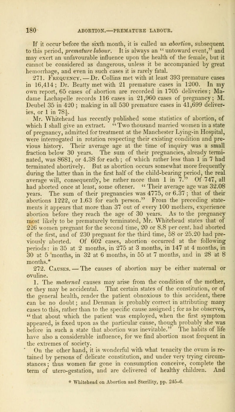 If it occur before the sixth month, it is called an abortion, subsequent to this period, premature labour. It is always an  untoward event, and may exert an unfavourable influence upon the health of the female, but it cannot be considered as dangerous, unless it be accompanied by great hemorrhage, and even in such cases it is rarely fatal. 271. Frequency.—Dr. Collins met with at least 393 premature cases in 16,414 ; Dr. Beatty met with 21 premature cases in 1200. In my own report, 65 cases of abortion are recorded in 1705 deliveries; Ma- dame Lachapelle records 116 cases in 21,960 cases of pregnancy; M. Deubel 35 in 420 ; making in all 530 premature cases in 41,699 deliver- ies, or 1 in 78 J. Mr. Whitehead has recently published some statistics of abortion, of which I shall give an extract. Two thousand married women in a state of pregnancy, admitted for treatment at the Manchester Lying-in Hospital, were interrogated in rotation respecting their existing condition and pre- vious history. Their average age at the time of inquiry was a small fraction below 30 years. The sum of their pregnancies, already termi- nated, was 8681, or 4.38 for each ; of which rather less than 1 in 7 had terminated abortively. But as abortion occurs somewhat more frequently during the latter than in the first half of the child-bearing period, the real average will, consequently, be rather more than 1 in 7. Of 747, all had aborted once at least, some oftener.  Their average age was 32.08 years. The sum of their pregnancies was 4775, or 6.37 ; that of their abortions 1222, or 1.63 for each person. From the preceding state- ments it appears that more than 37 out of every 100 mothers, experience abortion before they reach the age of 30 years. As to the pregnancy most likely to be prematurely terminated, Mr. Whitehead states that of 226 women pregnant for the second time, 20 or 8.8 per cent, had aborted of the first, and of 230 pregnant for the third time, 58 or 25.20 had pre- viously aborted. Of 602 cases, abortion occurred at the following periods: in 35 at 2 months, in 275 at 3 months, in 147 at 4 months, in 30 at 5 months, in 32 at 6 months, in 55 at 7 months, and in 28 at 8 months.* 272. Causes. — The causes of abortion may be either maternal or ovuline. 1. The maternal causes may arise from the condition of the mother, or they may be accidental. That certain states of the constitution, or of the general health, render the patient obnoxious to this accident, there can be no doubt; and Denman is probably correct in attributing many cases to this, rather than to the specific cause assigned ; for as he observes,  that about which the patient was employed, when the first symptom appeared, is fixed upon as the particular cause, though probably she was before in such a state that abortion was inevitable. The habits of life have also a considerable influence, for we find abortion most frequent in the extremes of society. On the other hand, it is wonderful with what tenacity the ovum is re- tained by persons of delicate constitution, and under very trying circum- stances ; thus women far gone in consumption conceive, complete the term of utero-gestation, and are delivered of healthy children. And * Whitehead on Abortion and Sterility, pp. 245-6.
