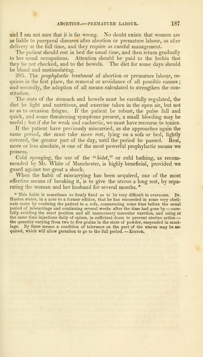 and I am not sure that it is far wrong. No doubt exists that women are as liable to puerperal diseases after abortion or premature labour, as after delivery at the full time, and they require as careful management. The patient should rest in bed the usual time, and then return gradually to her usual occupations. Attention should be paid to the lochia that they be not checked, and to the bowels. The diet for some days should be bland and unstimulating. 285. The prophylactic treatment of abortion or premature labour, re- quires in the first place, the removal or avoidance of all possible causes ; and-secondly, the adoption of all means calculated to strengthen the con- stitution. The state of the stomach and bowels must be carefully regulated, the diet be light and nutritious, and exercise taken in the open air, but not so as to occasion fatigue. If the patient be robust, the pulse full and quick, and some threatening symptoms present, a small bleeding may be useful; but if she be weak and cachectic, we must have recourse to tonics. If the patient have previously miscarried, as she approaches again the same period, she must take more rest, lying on a sofa or bed, lightly covered, the greater part of the day, until the period be passed. Rest, more or less absolute, is one of the most powerful prophylactic means wTe possess. Cold sponging, the use of the bidet or cold bathing, as recom- mended by Air. White of Manchester, is highly beneficial, provided we guard against too great a shock. When the habit of miscarrying has been acquired, one of the most effective means of breaking it, is to give the uterus a long rest, by sepa- rating the woman and her husband for several months. * * This habit is sometimes so firmly fixed as to be very difficult to overcome. Dr. Huston states, in a note to a former edition, that he has succeeded in some very obsti- nate cases by confining the patient to a sofa, commencing some time before the usual period of miscarriage and continuing several weeks after the time had gone by — care- fully avoiding the erect position and all unnecessary muscular exertion, and using at the same time injections daily of opium, in sufficient doses to prevent uterine action — the quantity varying from two to five grains in the state of powder, suspended in muci- lage. By these means a condition of tolerance on the part of the uterus may be ac- quired, which will allow gestation to go to the full period.—Editor.