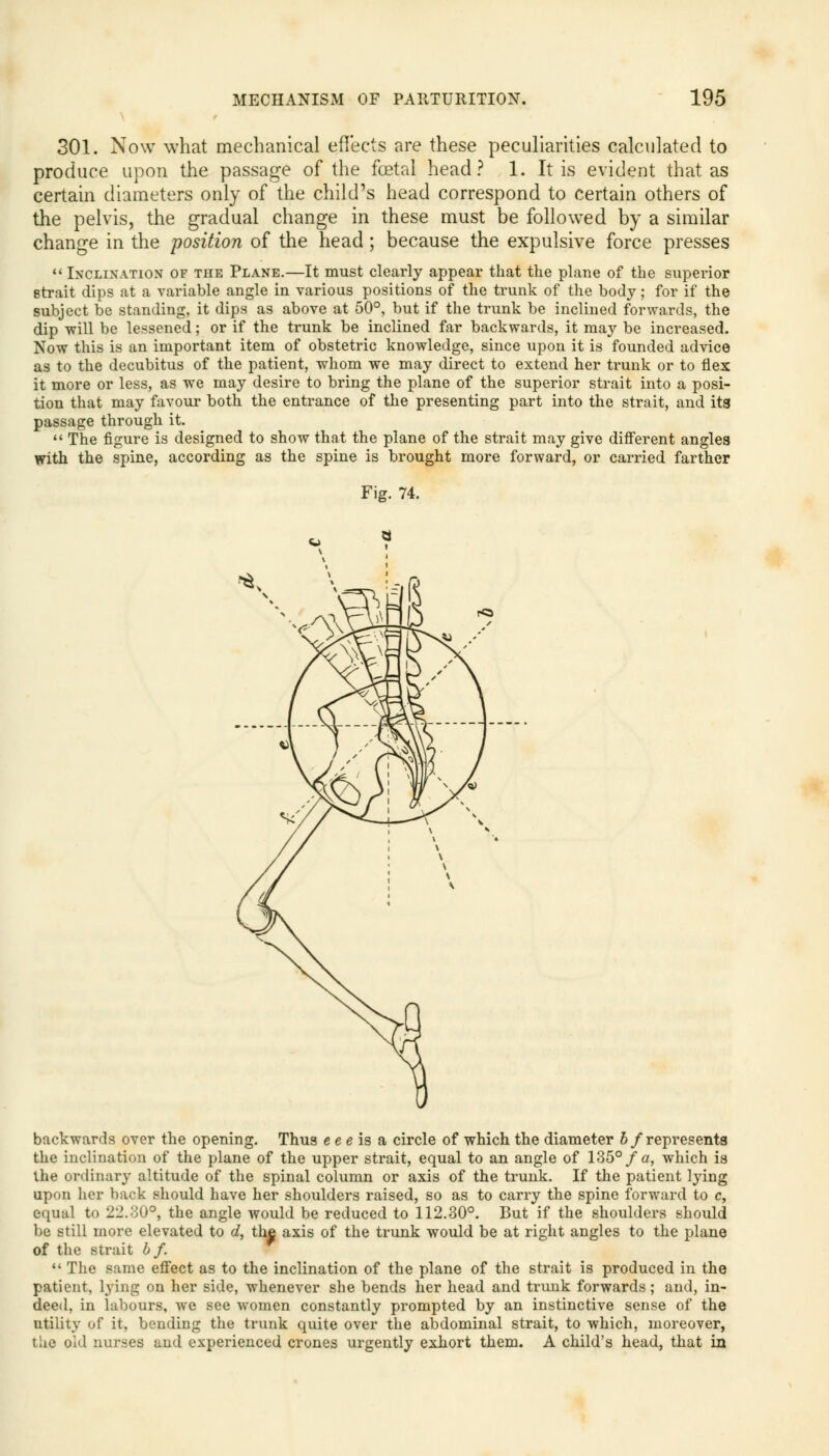 301. Now what mechanical effects are these peculiarities calculated to produce upon the passage of the fetal head? 1. It is evident that as certain diameters only of the child's head correspond to certain others of the pelvis, the gradual change in these must be followed by a similar change in the position of the head; because the expulsive force presses  Inclination of the Plane.—It must clearly appear that the plane of the superior strait dips at a variable angle in various positions of the trunk of the body; for if the subject be standing, it dips as above at 50°, but if the trunk be inclined forwards, the dip will be lessened; or if the trunk be inclined far backwards, it may be increased. Now this is an important item of obstetric knowledge, since upon it is founded advice as to the decubitus of the patient, whom we may direct to extend her trunk or to flex it more or less, as we may desire to bring the plane of the superior strait into a posi- tion that may favour both the entrance of the presenting part into the strait, and its passage through it.  The figure is designed to show that the plane of the strait may give different angles with the spine, according as the spine is brought more forward, or carried farther Fig. 74. backwards over the opening. Thus e e e is a circle of which the diameter b/represents the inclination of the plane of the upper strait, equal to an angle of 135° fa, which is the ordinary altitude of the spinal column or axis of the trunk. If the patient lying upon her back should have her shoulders raised, so as to carry the spine forward to c, equal to 22.30°, the angle would be reduced to 112.30°. But if the shoulders should be still more elevated to d, the axis of the trunk would be at right angles to the plane of the strait b f.  The same effect as to the inclination of the plane of the strait is produced in the patient, lying on her side, whenever she bends her head and trunk forwards; and, in- deed, in labours, Ave see women constantly prompted by an instinctive sense of the utility of it, bending the trunk quite over the abdominal strait, to which, moreover, the old nurses and experienced crones urgently exhort them. A child's head, that in
